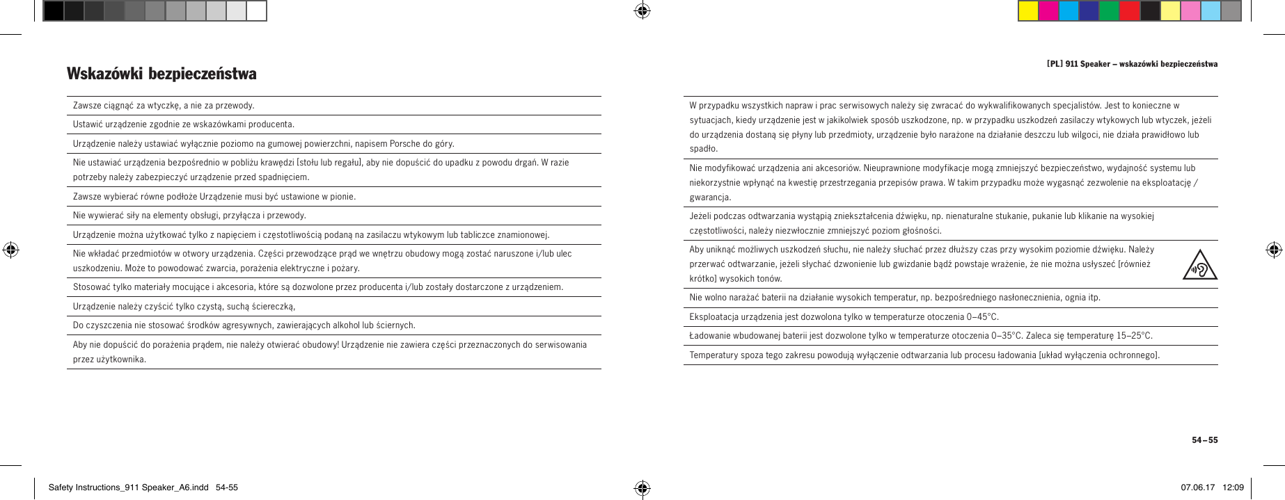 [ PL ] 911 Speaker &ndash; wskaz&oacute;wki bezpieczeństwa 54 &ndash; 55  Zawsze ciągnąć za wtyczkę, a nie za przewody.  Ustawić urządzenie zgodnie ze wskaz&oacute;wkami producenta.Urządzenie należy ustawiać wyłącznie poziomo na gumowej powierzchni, napisem Porsche do g&oacute;ry.Nie ustawiać urządzenia bezpośrednio w pobliżu krawędzi [ stołu lub regału ], aby nie dopuścić do upadku z powodu drgań. W razie potrzeby należy zabezpieczyć urządzenie przed spadnięciem.Zawsze wybierać r&oacute;wne podłoże Urządzenie musi być ustawione w pionie.  Nie wywierać siły na elementy obsługi, przyłącza i przewody.  Urządzenie można użytkować tylko z napięciem i częstotliwością podaną na zasilaczu wtykowym lub tabliczce znamionowej.  Nie wkładać przedmiot&oacute;w w otwory urządzenia. Części przewodzące prąd we wnętrzu obudowy mogą zostać naruszone i/lub ulec uszkodzeniu. Może to powodować zwarcia, porażenia elektryczne i pożary.   Stosować tylko materiały mocujące i akcesoria, kt&oacute;re są dozwolone przez producenta i/lub zostały dostarczone z urządzeniem. Urządzenie należy czyścić tylko czystą, suchą ściereczką,  Do czyszczenia nie stosować środk&oacute;w agresywnych, zawierających alkohol lub ściernych.  Aby nie dopuścić do porażenia prądem, nie należy otwierać obudowy! Urządzenie nie zawiera części przeznaczonych do serwisowania przez użytkownika.Wskaz&oacute;wki bezpieczeństwa   W przypadku wszystkich napraw i prac serwisowych należy się zwracać do wykwalifikowanych specjalist&oacute;w. Jest to konieczne w sytuacjach, kiedy urządzenie jest w jakikolwiek spos&oacute;b uszkodzone, np. w przypadku uszkodzeń zasilaczy wtykowych lub wtyczek, jeżeli do urządzenia dostaną się płyny lub przedmioty, urządzenie było narażone na działanie deszczu lub wilgoci, nie działa prawidłowo lub spadło.  Nie modyfikować urządzenia ani akcesori&oacute;w. Nieuprawnione modyfikacje mogą zmniejszyć bezpieczeństwo, wydajność systemu lub niekorzystnie wpłynąć na kwestię przestrzegania przepis&oacute;w prawa. W takim przypadku może wygasnąć zezwolenie na eksploatację / gwarancja.  Jeżeli podczas odtwarzania wystąpią zniekształcenia dźwięku, np. nienaturalne stukanie, pukanie lub klikanie na wysokiej częstotliwości, należy niezwłocznie zmniejszyć poziom głośności.  Aby uniknąć możliwych uszkodzeń słuchu, nie należy słuchać przez dłuższy czas przy wysokim poziomie dźwięku. Należy przerwać odtwarzanie, jeżeli słychać dzwonienie lub gwizdanie bądź powstaje wrażenie, że nie można usłyszeć [ r&oacute;wnież kr&oacute;tko ] wysokich ton&oacute;w.Nie wolno narażać baterii na działanie wysokich temperatur, np. bezpośredniego nasłonecznienia, ognia itp.Eksploatacja urządzenia jest dozwolona tylko w temperaturze otoczenia 0&ndash;45&deg;C.Ładowanie wbudowanej baterii jest dozwolone tylko w temperaturze otoczenia 0&ndash;35&deg;C. Zaleca się temperaturę 15&ndash;25&deg;C.Temperatury spoza tego zakresu powodują wyłączenie odtwarzania lub procesu ładowania [ układ wyłączenia ochronnego ].Safety Instructions_911 Speaker_A6.indd   54-55 07.06.17   12:09