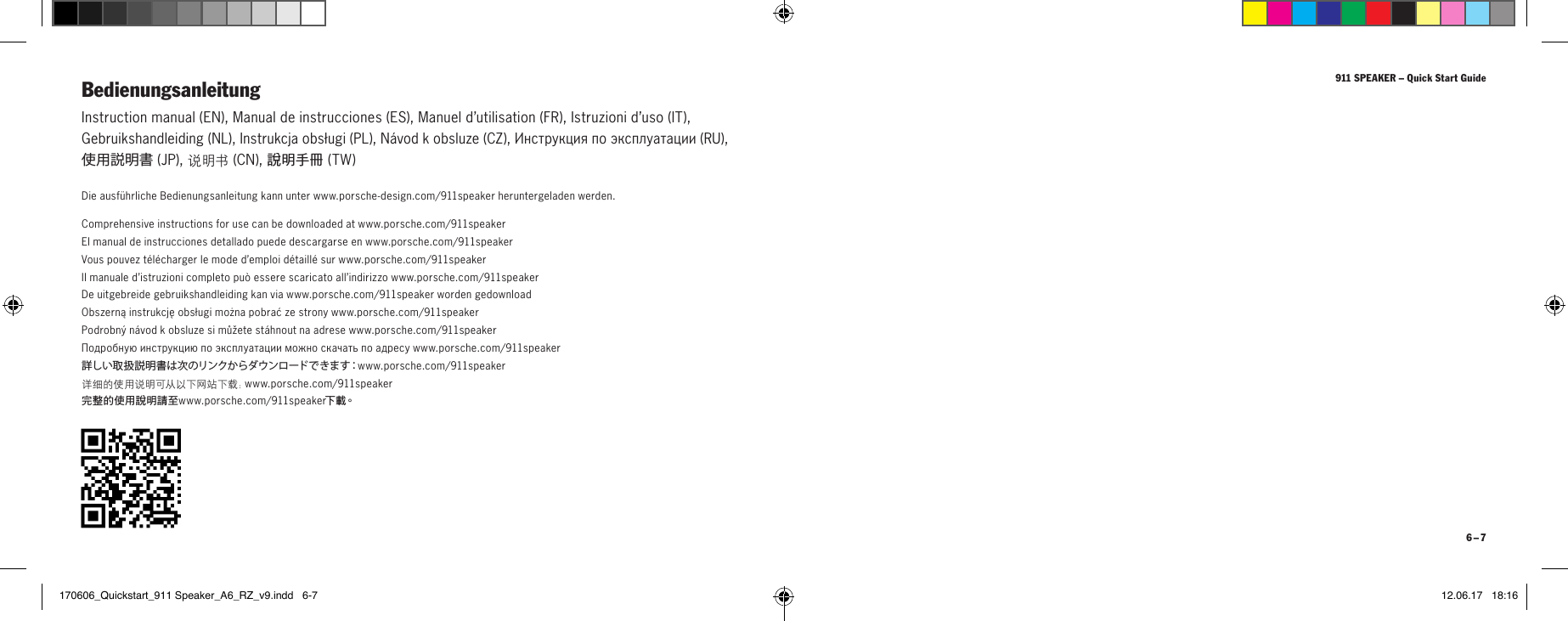 911 SPEAKER &ndash; Quick Start Guide6 &ndash; 7Die ausf&uuml;hrliche Bedienungsanleitung kann unter www.porsche-design.com/911speaker heruntergeladen werden.Comprehensive instructions for use can be downloaded at www.porsche.com/911speakerEl manual de instrucciones detallado puede descargarse en www.porsche.com/911speakerVous pouvez t&eacute;l&eacute;charger le mode d&rsquo;emploi d&eacute;taill&eacute; sur www.porsche.com/911speakerIl manuale d&rsquo;istruzioni completo pu&ograve; essere scaricato all&rsquo;indirizzo www.porsche.com/911speakerDe uitgebreide gebruikshandleiding kan via www.porsche.com/911speaker worden gedownloadObszerną instrukcję obsługi można pobrać ze strony www.porsche.com/911speakerPodrobn&yacute; n&aacute;vod kobsluze si můžete st&aacute;hnout na adrese www.porsche.com/911speakerПодробную инструкцию по эксплуатации можно скачать по адресу www.porsche.com/911speaker詳しい取扱説明書は次のリンクからダウンロードできます：www.porsche.com/911speaker详细的使用说明可从以下网站下载：www.porsche.com/911speaker完整的使用說明請至www.porsche.com/911speaker下 載。BedienungsanleitungInstruction manual (EN), Manual de instrucciones (ES), Manuel d&rsquo;utilisation (FR), Istruzioni d&rsquo;uso (IT), Gebruikshandleiding (NL), Instrukcja obsługi (PL), N&aacute;vod k obsluze (CZ), Инструкция по эксплуатации (RU),  使用説明書 (JP), 说明书 (CN), 說明手冊 (TW)170606_Quickstart_911 Speaker_A6_RZ_v9.indd   6-7 12.06.17   18:16