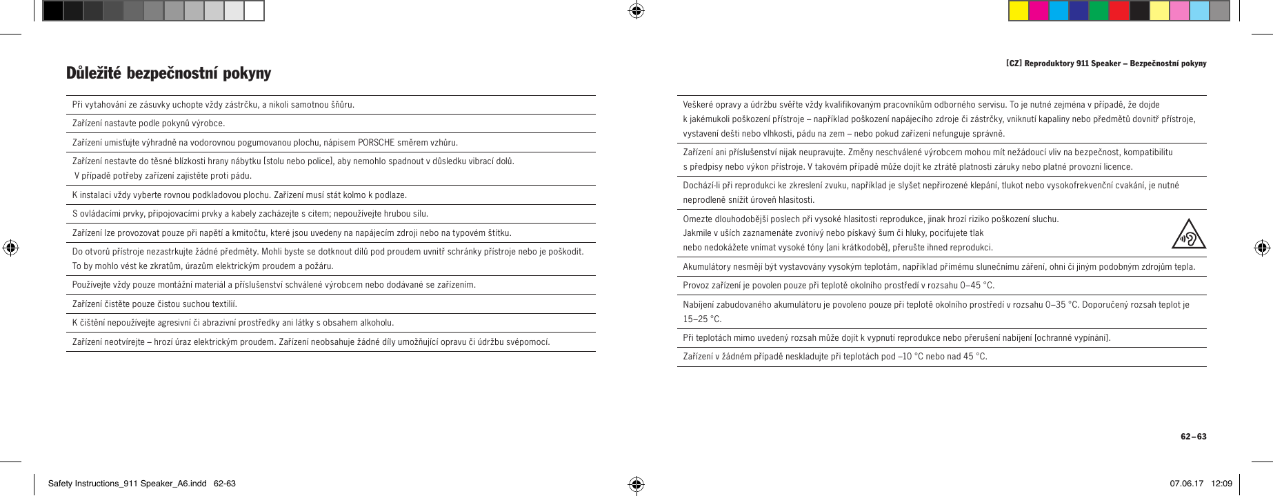 [ CZ ] Reproduktory 911 Speaker &ndash; Bezpečnostn&iacute; pokyny 62 &ndash; 63  Při vytahov&aacute;n&iacute; ze z&aacute;suvky uchopte vždy z&aacute;strčku, anikoli samotnou &scaron;ňůru.  Zař&iacute;zen&iacute; nastavte podle pokynů v&yacute;robce.Zař&iacute;zen&iacute; umisťujte v&yacute;hradně na vodorovnou pogumovanou plochu, n&aacute;pisem PORSCHE směrem vzhůru.Zař&iacute;zen&iacute; nestavte do těsn&eacute; bl&iacute;zkosti hrany n&aacute;bytku [ stolu nebo police ], aby nemohlo spadnout vdůsledku vibrac&iacute; dolů.  Vpř&iacute;padě potřeby zař&iacute;zen&iacute; zajistěte proti p&aacute;du.Kinstalaci vždy vyberte rovnou podkladovou plochu. Zař&iacute;zen&iacute; mus&iacute; st&aacute;t kolmo kpodlaze.  Sovl&aacute;dac&iacute;mi prvky, připojovac&iacute;mi prvky akabely zach&aacute;zejte scitem; nepouž&iacute;vejte hrubou s&iacute;lu.  Zař&iacute;zen&iacute; lze provozovat pouze při napět&iacute; akmitočtu, kter&eacute; jsou uvedeny na nap&aacute;jec&iacute;m zdroji nebo na typov&eacute;m &scaron;t&iacute;tku.  Do otvorů př&iacute;stroje nezastrkujte ž&aacute;dn&eacute; předměty. Mohli byste se dotknout d&iacute;lů pod proudem uvnitř schr&aacute;nky př&iacute;stroje nebo je po&scaron;kodit. To by mohlo v&eacute;st ke zkratům, &uacute;razům elektrick&yacute;m proudem a pož&aacute;ru.   Použ&iacute;vejte vždy pouze mont&aacute;žn&iacute; materi&aacute;l apř&iacute;slu&scaron;enstv&iacute; schv&aacute;len&eacute; v&yacute;robcem nebo dod&aacute;van&eacute; se zař&iacute;zen&iacute;m. Zař&iacute;zen&iacute; čistěte pouze čistou suchou textili&iacute;.  Kči&scaron;těn&iacute; nepouž&iacute;vejte agresivn&iacute; či abrazivn&iacute; prostředky ani l&aacute;tky sobsahem alkoholu.  Zař&iacute;zen&iacute; neotv&iacute;rejte &ndash; hroz&iacute; &uacute;raz elektrick&yacute;m proudem. Zař&iacute;zen&iacute; neobsahuje ž&aacute;dn&eacute; d&iacute;ly umožňuj&iacute;c&iacute; opravu či &uacute;držbu sv&eacute;pomoc&iacute;.Důležit&eacute; bezpečnostn&iacute; pokyny   Ve&scaron;ker&eacute; opravy a&uacute;držbu svěřte vždy kvalifikovan&yacute;m pracovn&iacute;kům odborn&eacute;ho servisu. To je nutn&eacute; zejm&eacute;na vpř&iacute;padě, že dojde kjak&eacute;mukoli po&scaron;kozen&iacute; př&iacute;stroje &ndash; např&iacute;klad po&scaron;kozen&iacute; nap&aacute;jec&iacute;ho zdroje či z&aacute;strčky, vniknut&iacute; kapaliny nebo předmětů dovnitř př&iacute;stroje, vystaven&iacute; de&scaron;ti nebo vlhkosti, p&aacute;du na zem &ndash; nebo pokud zař&iacute;zen&iacute; nefunguje spr&aacute;vně.  Zař&iacute;zen&iacute; ani př&iacute;slu&scaron;enstv&iacute; nijak neupravujte. Změny neschv&aacute;len&eacute; v&yacute;robcem mohou m&iacute;t než&aacute;douc&iacute; vliv na bezpečnost, kompatibilitu spředpisy nebo v&yacute;kon př&iacute;stroje. Vtakov&eacute;m př&iacute;padě může doj&iacute;t ke ztr&aacute;tě platnosti z&aacute;ruky nebo platn&eacute; provozn&iacute; licence.  Doch&aacute;z&iacute;-li při reprodukci ke zkreslen&iacute; zvuku, např&iacute;klad je sly&scaron;et nepřirozen&eacute; klep&aacute;n&iacute;, tlukot nebo vysokofrekvenčn&iacute; cvak&aacute;n&iacute;, je nutn&eacute; neprodleně sn&iacute;žit &uacute;roveň hlasitosti.  Omezte dlouhodoběj&scaron;&iacute; poslech při vysok&eacute; hlasitosti reprodukce, jinak hroz&iacute; riziko po&scaron;kozen&iacute; sluchu.  Jakmile vu&scaron;&iacute;ch zaznamen&aacute;te zvoniv&yacute; nebo p&iacute;skav&yacute; &scaron;um či hluky, pociťujete tlak  nebo nedok&aacute;žete vn&iacute;mat vysok&eacute; t&oacute;ny [ani kr&aacute;tkodobě], přeru&scaron;te ihned reprodukci.Akumul&aacute;tory nesměj&iacute; b&yacute;t vystavov&aacute;ny vysok&yacute;m teplot&aacute;m, např&iacute;klad př&iacute;m&eacute;mu slunečn&iacute;mu z&aacute;řen&iacute;, ohni či jin&yacute;m podobn&yacute;m zdrojům tepla.Provoz zař&iacute;zen&iacute; je povolen pouze při teplotě okoln&iacute;ho prostřed&iacute; vrozsahu 0&ndash;45&deg;C.Nab&iacute;jen&iacute; zabudovan&eacute;ho akumul&aacute;toru je povoleno pouze při teplotě okoln&iacute;ho prostřed&iacute; vrozsahu 0&ndash;35&deg;C. Doporučen&yacute; rozsah teplot je 15&ndash;25&deg;C.Při teplot&aacute;ch mimo uveden&yacute; rozsah může doj&iacute;t kvypnut&iacute; reprodukce nebo přeru&scaron;en&iacute; nab&iacute;jen&iacute; [ochrann&eacute; vyp&iacute;n&aacute;n&iacute;].Zař&iacute;zen&iacute; vž&aacute;dn&eacute;m př&iacute;padě neskladujte při teplot&aacute;ch pod &ndash;10&deg;C nebo nad 45&deg;C.Safety Instructions_911 Speaker_A6.indd   62-63 07.06.17   12:09
