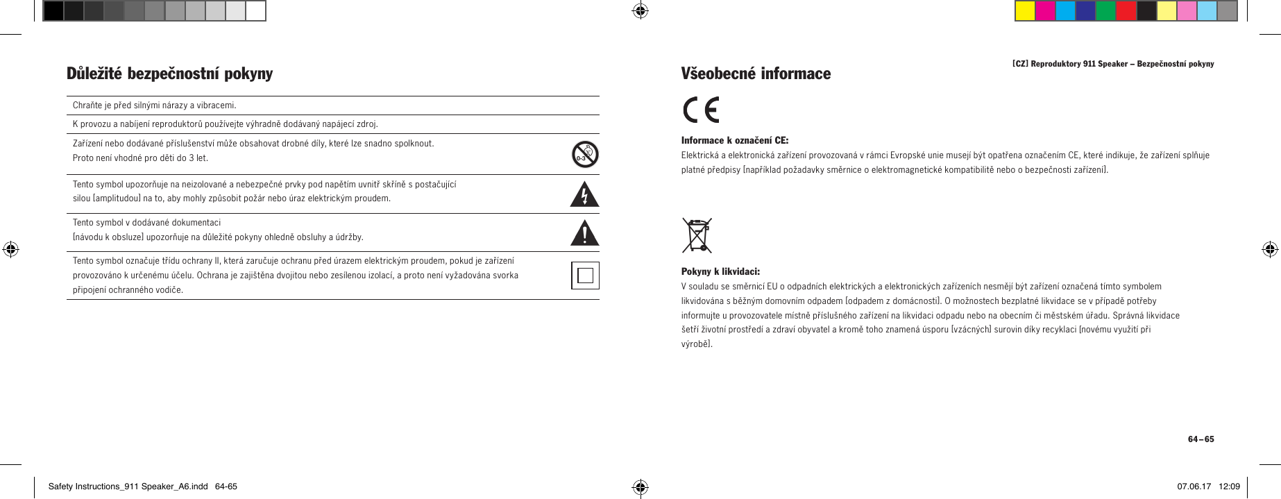 [ CZ ] Reproduktory 911 Speaker &ndash; Bezpečnostn&iacute; pokyny 64 &ndash; 65Důležit&eacute; bezpečnostn&iacute; pokyny Informace koznačen&iacute; CE: Elektrick&aacute; aelektronick&aacute; zař&iacute;zen&iacute; provozovan&aacute; vr&aacute;mci Evropsk&eacute; unie musej&iacute; b&yacute;t opatřena označen&iacute;m CE, kter&eacute; indikuje, že zař&iacute;zen&iacute; splňuje platn&eacute; předpisy [ např&iacute;klad požadavky směrnice oelektromagnetick&eacute; kompatibilitě nebo obezpečnosti zař&iacute;zen&iacute;]. Pokyny klikvidaci: Vsouladu se směrnic&iacute; EU oodpadn&iacute;ch elektrick&yacute;ch aelektronick&yacute;ch zař&iacute;zen&iacute;ch nesměj&iacute; b&yacute;t zař&iacute;zen&iacute; označen&aacute; t&iacute;mto symbolem likvidov&aacute;na sběžn&yacute;m domovn&iacute;m odpadem [ odpadem zdom&aacute;cnosti]. Omožnostech bezplatn&eacute; likvidace se vpř&iacute;padě potřeby informujte uprovozovatele m&iacute;stně př&iacute;slu&scaron;n&eacute;ho zař&iacute;zen&iacute; na likvidaci odpadu nebo na obecn&iacute;m či městsk&eacute;m &uacute;řadu. Spr&aacute;vn&aacute; likvidace &scaron;etř&iacute; životn&iacute; prostřed&iacute; azdrav&iacute; obyvatel akromě toho znamen&aacute; &uacute;sporu [ vz&aacute;cn&yacute;ch] surovin d&iacute;ky recyklaci [nov&eacute;mu využit&iacute; při v&yacute;robě ]. V&scaron;eobecn&eacute; informaceChraňte je před siln&yacute;mi n&aacute;razy avibracemi.Kprovozu anab&iacute;jen&iacute; reproduktorů použ&iacute;vejte v&yacute;hradně dod&aacute;van&yacute; nap&aacute;jec&iacute; zdroj.Zař&iacute;zen&iacute; nebo dod&aacute;van&eacute; př&iacute;slu&scaron;enstv&iacute; může obsahovat drobn&eacute; d&iacute;ly, kter&eacute; lze snadno spolknout.  Proto nen&iacute; vhodn&eacute; pro děti do 3 let.  Tento symbol upozorňuje na neizolovan&eacute; anebezpečn&eacute; prvky pod napět&iacute;m uvnitř skř&iacute;ně spostačuj&iacute;c&iacute;  silou [ amplitudou ] na to, aby mohly způsobit pož&aacute;r nebo &uacute;raz elektrick&yacute;m proudem.  Tento symbol vdod&aacute;van&eacute; dokumentaci  [ n&aacute;vodu kobsluze ] upozorňuje na důležit&eacute; pokyny ohledně obsluhy a&uacute;držby.Tento symbol označuje tř&iacute;du ochrany II, kter&aacute; zaručuje ochranu před &uacute;razem elektrick&yacute;m proudem, pokud je zař&iacute;zen&iacute; provozov&aacute;no kurčen&eacute;mu &uacute;čelu. Ochrana je zaji&scaron;těna dvojitou nebo zes&iacute;lenou izolac&iacute;, aproto nen&iacute; vyžadov&aacute;na svorka připojen&iacute; ochrann&eacute;ho vodiče.Safety Instructions_911 Speaker_A6.indd   64-65 07.06.17   12:09