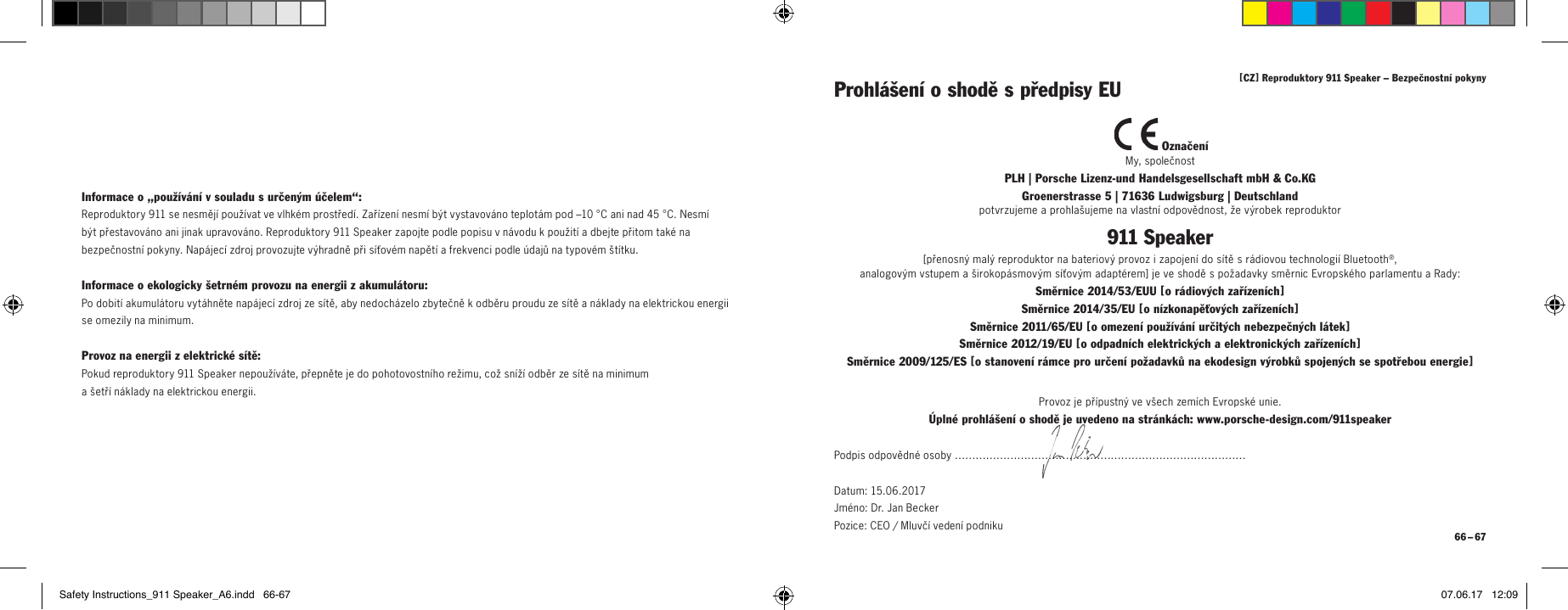 [ CZ ] Reproduktory 911 Speaker &ndash; Bezpečnostn&iacute; pokyny 66 &ndash; 67Informace o&bdquo;použ&iacute;v&aacute;n&iacute; vsouladu surčen&yacute;m &uacute;čelem&ldquo;:Reproduktory 911 se nesměj&iacute; použ&iacute;vat ve vlhk&eacute;m prostřed&iacute;. Zař&iacute;zen&iacute; nesm&iacute; b&yacute;t vystavov&aacute;no teplot&aacute;m pod &ndash;10&deg;C ani nad 45&deg;C. Nesm&iacute; b&yacute;t přestavov&aacute;no ani jinak upravov&aacute;no. Reproduktory 911 Speaker zapojte podle popisu vn&aacute;vodu kpoužit&iacute; adbejte přitom tak&eacute; na bezpečnostn&iacute; pokyny. Nap&aacute;jec&iacute; zdroj provozujte v&yacute;hradně při s&iacute;ťov&eacute;m napět&iacute; afrekvenci podle &uacute;dajů na typov&eacute;m &scaron;t&iacute;tku.Informace oekologicky &scaron;etrn&eacute;m provozu na energii zakumul&aacute;toru:Po dobit&iacute; akumul&aacute;toru vyt&aacute;hněte nap&aacute;jec&iacute; zdroj ze s&iacute;tě, aby nedoch&aacute;zelo zbytečně kodběru proudu ze s&iacute;tě an&aacute;klady na elektrickou energii se omezily na minimum.Provoz na energii zelektrick&eacute; s&iacute;tě:Pokud reproduktory 911 Speaker nepouž&iacute;v&aacute;te, přepněte je do pohotovostn&iacute;ho režimu, což sn&iacute;ž&iacute; odběr ze s&iacute;tě na minimum  a&scaron;etř&iacute; n&aacute;klady na elektrickou energii. Označen&iacute;My, společnostPLH | Porsche Lizenz-und Handelsgesellschaft mbH &amp; Co.KG  Groenerstrasse 5 | 71636 Ludwigsburg | Deutschlandpotvrzujeme a prohla&scaron;ujeme na vlastn&iacute; odpovědnost, že v&yacute;robek reproduktor911 Speaker[ přenosn&yacute; mal&yacute; reproduktor na bateriov&yacute; provoz i zapojen&iacute; do s&iacute;tě s r&aacute;diovou technologi&iacute; Bluetooth&reg;,  analogov&yacute;m vstupem a &scaron;irokop&aacute;smov&yacute;m s&iacute;ťov&yacute;m adapt&eacute;rem ] je ve shodě s požadavky směrnic Evropsk&eacute;ho parlamentu a Rady:Směrnice 2014/53/EUU [ o r&aacute;diov&yacute;ch zař&iacute;zen&iacute;ch ] Směrnice 2014/35/EU [ o n&iacute;zkonapěťov&yacute;ch zař&iacute;zen&iacute;ch ] Směrnice 2011/65/EU [ o omezen&iacute; použ&iacute;v&aacute;n&iacute; určit&yacute;ch nebezpečn&yacute;ch l&aacute;tek ] Směrnice 2012/19/EU [ o odpadn&iacute;ch elektrick&yacute;ch a elektronick&yacute;ch zař&iacute;zen&iacute;ch ] Směrnice 2009/125/ES [ o stanoven&iacute; r&aacute;mce pro určen&iacute; požadavků na ekodesign v&yacute;robků spojen&yacute;ch se spotřebou energie ]Prohl&aacute;&scaron;en&iacute; oshodě spředpisy EUProvoz je př&iacute;pustn&yacute; ve v&scaron;ech zem&iacute;ch Evropsk&eacute; unie.&Uacute;pln&eacute; prohl&aacute;&scaron;en&iacute; o shodě je uvedeno na str&aacute;nk&aacute;ch: www.porsche-design.com/911speakerPodpis odpovědn&eacute; osoby &hellip;&hellip;&hellip;&hellip;&hellip;&hellip;&hellip;&hellip;&hellip;&hellip;&hellip;&hellip;&hellip;&hellip;&hellip;&hellip;&hellip;&hellip;&hellip;&hellip;&hellip;&hellip;&hellip;&hellip;&hellip;&hellip;&hellip;&hellip;Datum: 15.06.2017 Jm&eacute;no: Dr. Jan Becker  Pozice: CEO / Mluvč&iacute; veden&iacute; podnikuSafety Instructions_911 Speaker_A6.indd   66-67 07.06.17   12:09
