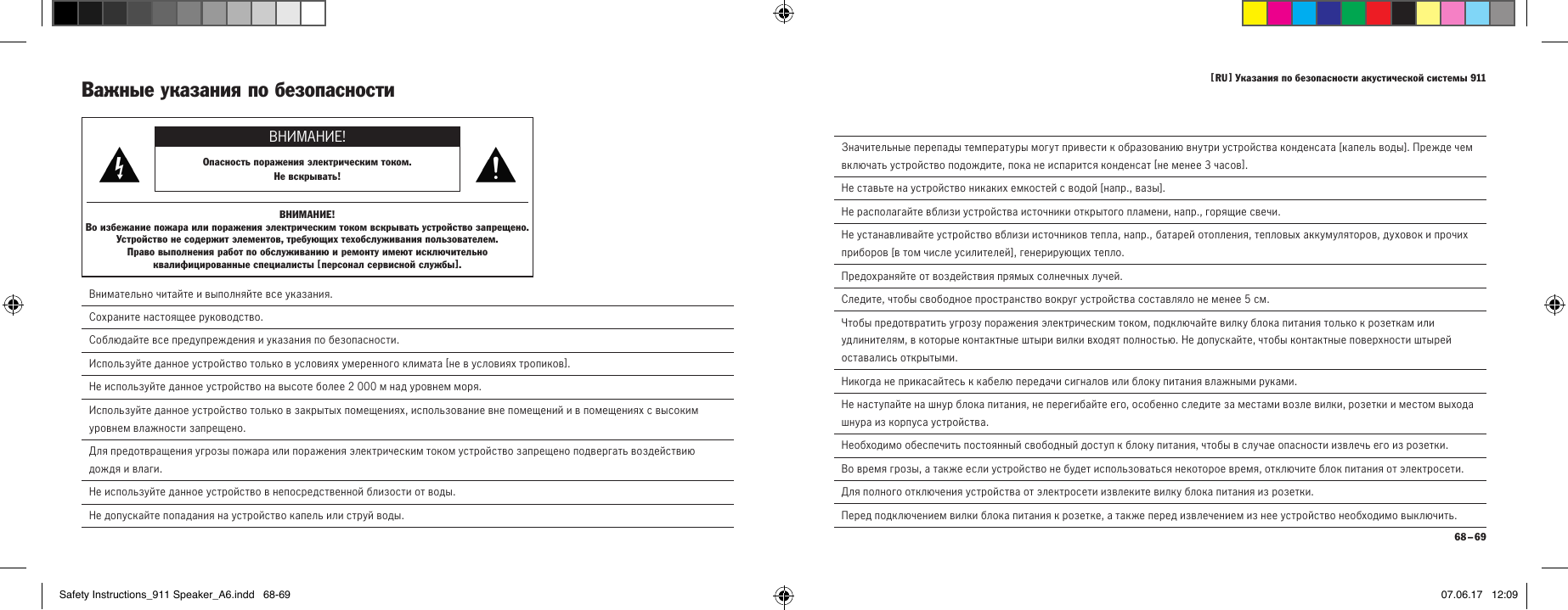 [  RU  ] Указания по безопасности акустической системы 911 68 &ndash; 69  Значительные перепады температуры могут привести к образованию внутри устройства конденсата [ капель воды ]. Прежде чем включать устройство подождите, пока не испарится конденсат [ не менее 3часов ].  Не ставьте на устройство никаких емкостей с водой [ напр., вазы ].  Не располагайте вблизи устройства источники открытого пламени, напр., горящие свечи.  Не устанавливайте устройство вблизи источников тепла, напр., батарей отопления, тепловых аккумуляторов, духовок и прочих приборов [ в том числе усилителей ], генерирующих тепло.  Предохраняйте от воздействия прямых солнечных лучей.  Следите, чтобы свободное пространство вокруг устройства составляло не менее 5см.  Чтобы предотвратить угрозу поражения электрическим током, подключайте вилку блока питания только к розеткам или удлинителям, в которые контактные штыри вилки входят полностью. Не допускайте, чтобы контактные поверхности штырей оставались открытыми.  Никогда не прикасайтесь к кабелю передачи сигналов или блоку питания влажными руками.  Не наступайте на шнур блока питания, не перегибайте его, особенно следите за местами возле вилки, розетки и местом выхода шнура из корпуса устройства.Необходимо обеспечить постоянный свободный доступ к блоку питания, чтобы в случае опасности извлечь его из розетки.  Во время грозы, а также если устройство не будет использоваться некоторое время, отключите блок питания от электросети.  Для полного отключения устройства от электросети извлеките вилку блока питания из розетки.  Перед подключением вилки блока питания к розетке, а также перед извлечением из нее устройство необходимо выключить.Важные указания по безопасности ВНИМАНИЕ!Опасность поражения электрическим током.  Не вскрывать!ВНИМАНИЕ!Во избежание пожара или поражения электрическим током вскрывать устройство запрещено. Устройство не содержит элементов, требующих техобслуживания пользователем.  Право выполнения работ по обслуживанию и ремонту имеют исключительно квалифицированные специалисты [ персонал сервисной службы ]. Внимательно читайте и выполняйте все указания. Сохраните настоящее руководство. Соблюдайте все предупреждения и указания по безопасности. Используйте данное устройство только в условиях умеренного климата [ не в условиях тропиков ].Не используйте данное устройство на высоте более 2000м над уровнем моря.  Используйте данное устройство только в закрытых помещениях, использование вне помещений и в помещениях с высоким уровнем влажности запрещено.  Для предотвращения угрозы пожара или поражения электрическим током устройство запрещено подвергать воздействию дождя и влаги.  Не используйте данное устройство в непосредственной близости от воды.  Не допускайте попадания на устройство капель или струй воды.Safety Instructions_911 Speaker_A6.indd   68-69 07.06.17   12:09