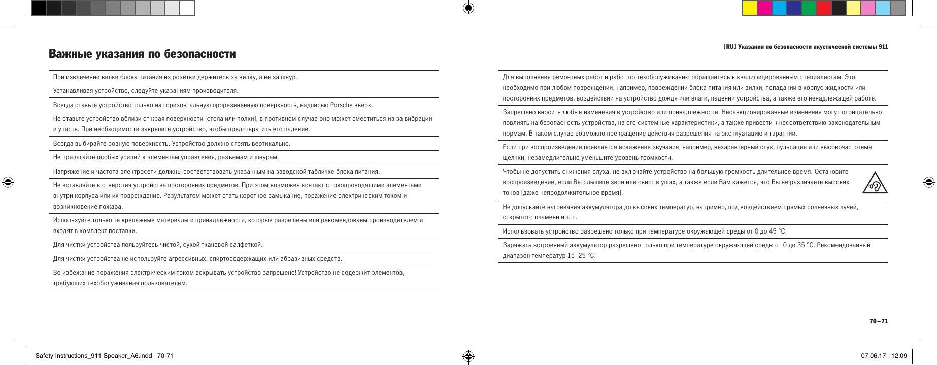 [  RU  ] Указания по безопасности акустической системы 911 70 &ndash; 71  При извлечении вилки блока питания из розетки держитесь за вилку, а не за шнур.  Устанавливая устройство, следуйте указаниям производителя.Всегда ставьте устройство только на горизонтальную прорезиненную поверхность, надписью Porsche вверх.Не ставьте устройство вблизи от края поверхности [ стола или полки ], в противном случае оно может сместиться из-за вибрации и упасть. При необходимости закрепите устройство, чтобы предотвратить его падение.Всегда выбирайте ровную поверхность. Устройство должно стоять вертикально.  Не прилагайте особых усилий к элементам управления, разъемам и шнурам.  Напряжение и частота электросети должны соответствовать указанным на заводской табличке блока питания.  Не вставляйте в отверстия устройства посторонних предметов. При этом возможен контакт с токопроводящими элементами внутри корпуса или их повреждение. Результатом может стать короткое замыкание, поражение электрическим током и возникновение пожара.   Используйте только те крепежные материалы и принадлежности, которые разрешены или рекомендованы производителем и входят в комплект поставки. Для чистки устройства пользуйтесь чистой, сухой тканевой салфеткой.  Для чистки устройства не используйте агрессивных, спиртосодержащих или абразивных средств.  Во избежание поражения электрическим током вскрывать устройство запрещено! Устройство не содержит элементов, требующих техобслуживания пользователем.Важные указания по безопасности   Для выполнения ремонтных работ и работ по техобслуживанию обращайтесь к квалифицированным специалистам. Это необходимо при любом повреждении, например, повреждении блока питания или вилки, попадании в корпус жидкости или посторонних предметов, воздействии на устройство дождя или влаги, падении устройства, а также его ненадлежащей работе.  Запрещено вносить любые изменения в устройство или принадлежности. Несанкционированные изменения могут отрицательно повлиять на безопасность устройства, на его системные характеристики, а также привести к несоответствию законодательным нормам. В таком случае возможно прекращение действия разрешения на эксплуатацию и гарантии.  Если при воспроизведении появляется искажение звучания, например, нехарактерный стук, пульсация или высокочастотные щелчки, незамедлительно уменьшите уровень громкости.  Чтобы не допустить снижения слуха, не включайте устройство на большую громкость длительное время. Остановите воспроизведение, если Вы слышите звон или свист в ушах, а также если Вам кажется, что Вы не различаете высоких тонов [ даже непродолжительное время ].Не допускайте нагревания аккумулятора до высоких температур, например, под воздействием прямых солнечных лучей, открытого пламени и т.п.Использовать устройство разрешено только при температуре окружающей среды от0 до45&deg;C.Заряжать встроенный аккумулятор разрешено только при температуре окружающей среды от0 до35&deg;C. Рекомендованный диапазон температур 15&ndash;25&deg;C.Safety Instructions_911 Speaker_A6.indd   70-71 07.06.17   12:09