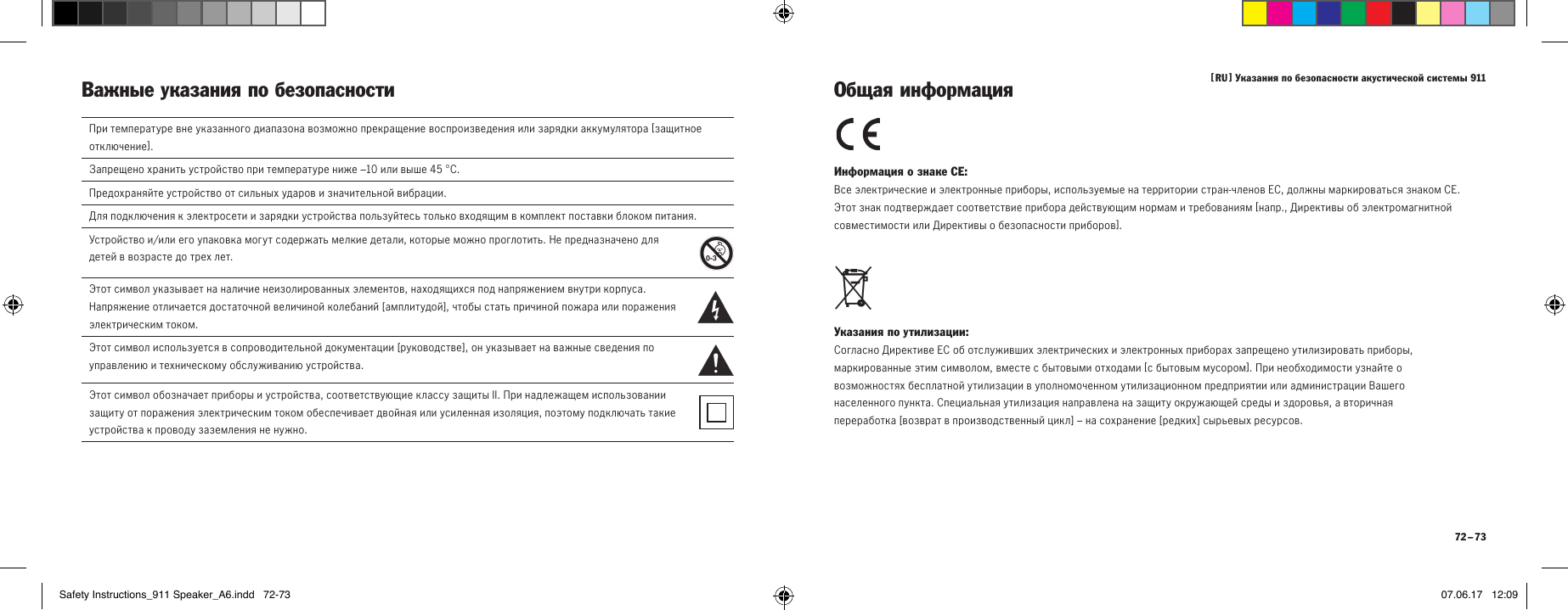 [  RU  ] Указания по безопасности акустической системы 911 72 &ndash; 73Важные указания по безопасности Информация о знаке СЕ: Все электрические и электронные приборы, используемые на территории стран-членов ЕС, должны маркироваться знаком СЕ.  Этот знак подтверждает соответствие прибора действующим нормам и требованиям [ напр., Директивы об электромагнитной совместимости или Директивы о безопасности приборов ]. Указания по утилизации: Согласно Директиве ЕС об отслуживших электрических и электронных приборах запрещено утилизировать приборы, маркированные этим символом, вместе с бытовыми отходами [ с бытовым мусором ]. При необходимости узнайте о возможностях бесплатной утилизации в уполномоченном утилизационном предприятии или администрации Вашего населенного пункта. Специальная утилизация направлена на защиту окружающей среды и здоровья, а вторичная переработка [ возврат в производственный цикл ]&ndash; на сохранение [ редких ] сырьевых ресурсов. Общая информацияПри температуре вне указанного диапазона возможно прекращение воспроизведения или зарядки аккумулятора [ защитное отключение ].Запрещено хранить устройство при температуре ниже &ndash;10 или выше 45&deg;C.Предохраняйте устройство от сильных ударов и значительной вибрации.Для подключения к электросети и зарядки устройства пользуйтесь только входящим в комплект поставки блоком питания.Устройство и/или его упаковка могут содержать мелкие детали, которые можно проглотить. Не предназначено для детей в возрасте до трех лет.  Этот символ указывает на наличие неизолированных элементов, находящихся под напряжением внутри корпуса. Напряжение отличается достаточной величиной колебаний [ амплитудой ], чтобы стать причиной пожара или поражения электрическим током.  Этот символ используется в сопроводительной документации [ руководстве ], он указывает на важные сведения по управлению и техническому обслуживанию устройства.Этот символ обозначает приборы и устройства, соответствующие классу защиты II. При надлежащем использовании защиту от поражения электрическим током обеспечивает двойная или усиленная изоляция, поэтому подключать такие устройства к проводу заземления не нужно.Safety Instructions_911 Speaker_A6.indd   72-73 07.06.17   12:09