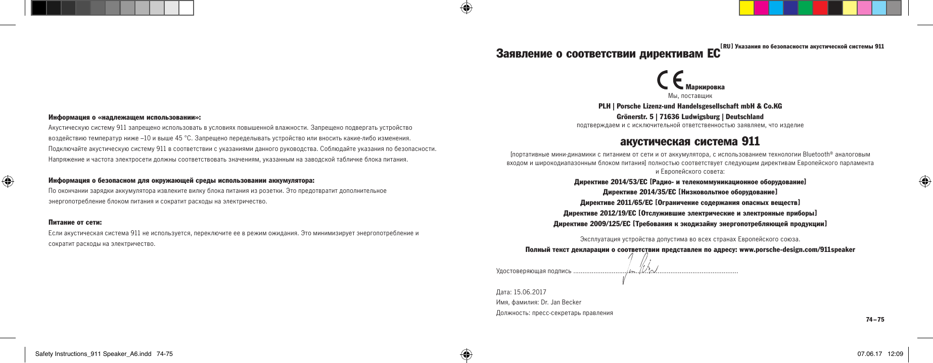 [  RU  ] Указания по безопасности акустической системы 911 74 &ndash; 75Информация о &laquo;надлежащем использовании&raquo;:Акустическую систему 911 запрещено использовать в условиях повышенной влажности. Запрещено подвергать устройство воздействию температур ниже &ndash;10 и выше 45&deg;C. Запрещено переделывать устройство или вносить какие-либо изменения. Подключайте акустическую систему 911 в соответствии с указаниями данного руководства. Соблюдайте указания по безопасности. Напряжение и частота электросети должны соответствовать значениям, указанным на заводской табличке блока питания.Информация о безопасном для окружающей среды использовании аккумулятора:По окончании зарядки аккумулятора извлеките вилку блока питания из розетки. Это предотвратит дополнительное энергопотребление блоком питания и сократит расходы на электричество.Питание от сети:Если акустическая система 911 не используется, переключите ее в режим ожидания. Это минимизирует энергопотребление и сократит расходы на электричество. МаркировкаМы, поставщикPLH | Porsche Lizenz-und Handelsgesellschaft mbH &amp; Co.KG  Gr&ouml;nerstr. 5 | 71636 Ludwigsburg | Deutschlandподтверждаем и с исключительной ответственностью заявляем, что изделиеакустическая система911[портативные мини-динамики с питанием от сети и от аккумулятора, с использованием технологии Bluetooth&reg; аналоговым  входом и широкодиапазонным блоком питания] полностью соответствует следующим директивам Европейского парламента  и Европейского совета:Директиве 2014/53/ЕС [Радио- и телекоммуникационное оборудование] Директиве 2014/35/ЕС [ Низковольтное оборудование ] Директиве 2011/65/ЕС [ Ограничение содержания опасных веществ ] Директиве 2012/19/ЕС [ Отслужившие электрические и электронные приборы ] Директиве 2009/125/ЕС [ Требования к экодизайну энергопотребляющей продукции ]Заявление о соответствии директивам ЕСЭксплуатация устройства допустима во всех странах Европейского союза.Полный текст декларации о соответствии представлен по адресу: www.porsche-design.com/911speakerУдостоверяющая подпись ..........................................................................................Дата: 15.06.2017  Имя, фамилия: Dr. Jan Becker  Должность: пресс-секретарь правленияSafety Instructions_911 Speaker_A6.indd   74-75 07.06.17   12:09