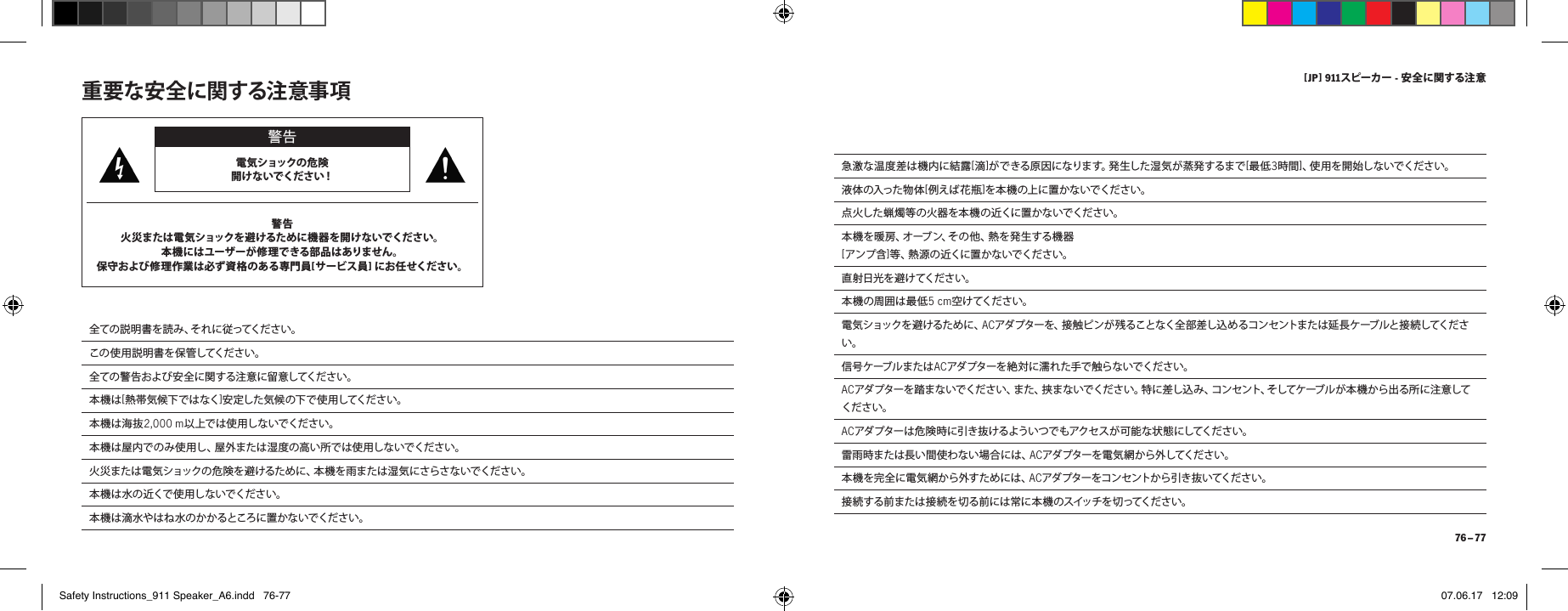 [ JP ] 911スピーカー - 安全に関する注 意 76 &ndash; 77急 激 な 温 度 差 は 機 内 に 結 露 [滴]が で き る 原 因 に な り ま す 。発 生 し た 湿 気 が 蒸 発 す る ま で [最低3時間]、使 用 を 開 始 し な い で く だ さ い 。液 体 の 入 っ た 物 体 [例 え ば 花 瓶 ]を本 機 の上 に置 かな いでください 。点 火 し た 蝋 燭 等 の 火 器 を 本 機 の 近 く に 置 か な い で く だ さ い 。本 機 を 暖 房 、オ ーブ ン 、そ の 他 、熱 を 発 生 す る 機 器 [ア ン プ 含 ]等 、熱 源 の 近 く に 置 か な い で く だ さ い 。直 射 日 光 を 避 け てく だ さ い 。本 機 の 周 囲 は 最 低 5 cm空けてください。電 気 シ ョ ッ ク を 避 け る た め に 、ACアダ プターを、接 触ピ ンが 残ることなく全 部 差し込 め るコン セントま たは 延 長ケーブルと接 続してください。信 号 ケ ーブ ル ま た は ACアダ プターを 絶 対に 濡れ た手で 触 らな いでくださ い。  ACアダ プターを踏 まないでくだ さい、また、挟 まな いでくださ い。特 に差し込 み 、コンセント、そしてケーブル が本 機 から出る 所に注 意してください。ACアダ プターは 危 険時 に引き抜 けるよういつで もアクセス が 可能 な状 態 にしてくださ い。雷 雨 時 ま た は 長 い 間 使 わ な い 場 合 に は 、ACアダ プターを電 気 網 から 外してくださ い。本 機 を 完 全 に 電 気 網 か ら 外 す た め に は 、ACアダプターをコンセントから引き抜いてください。接続する前または接続を切る前には常に本機のスイッチを切ってください。重要な安全に関する注意事項 警告電気ショックの危険 開 け な い で くだ さ い！警告火災または電気ショックを避けるために機器を開けないでください。本機にはユーザーが修理できる部品はありません。 保守および修理作業は必ず資格のある専門員[ サ ー ビ ス 員 ] にお任 せください。 全 て の 説 明 書 を 読 み 、そ れ に 従 っ て く だ さ い 。この使用説明書を保管してください。全ての警告および安全に関する注意に留意してください。本 機 は [熱 帯気候下ではなく]安 定し た 気 候 の 下 で 使 用 してくだ さ い 。本機は海抜2,000 m以上では使用しないでください。本 機 は 屋 内 で の み 使 用 し 、屋 外 ま た は 湿 度 の 高 い 所 で は 使 用 し な い で く だ さ い 。火 災 ま た は 電 気 シ ョ ッ ク の 危 険 を 避 け る た め に 、本 機 を 雨 ま た は 湿 気 に さ ら さ な い で くだ さ い 。本 機 は 水 の 近 くで 使 用 し な い で く だ さ い 。本 機 は 滴 水 や は ね 水 の か か る ところ に 置 か な い で く だ さ い 。Safety Instructions_911 Speaker_A6.indd   76-77 07.06.17   12:09
