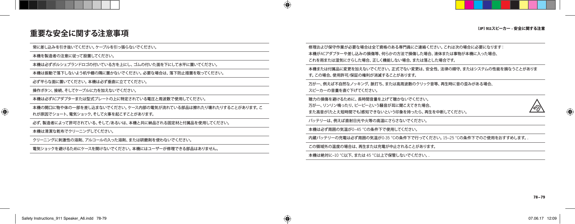 [ JP ] 911スピーカー - 安全に関する注 意 78 &ndash; 79常に差し込みを引き抜いてください。ケーブルを引っ張らないでください。本 機 を 製 造 者 の 注 意 に 従 って 設 置 してく だ さ い 。本機は必ずポルシェブランドロゴの付いている方を上にし、ゴムの付いた面を下にして水平に置いてください。本機は振動で落下しないよう机や棚の隅に置かないでください。必要な場合は、落下防止措置を取ってください。必ず平らな面に置いてください。本機は必ず垂直に立ててください。操 作 ボ タ ン 、接 続 、そ し てケ ーブ ル に 力 を 加 え な い で く だ さ い 。本 機 は 必 ず ACアダプターまたは型式プレートの上に特定されている電圧と周波数で使用してください。本 機の開口に物や 体の一部 を差し込まないでください。ケース内部の電気が流れている部 品は擦れたり壊れたりすることがあります。これが原因で ショート、電気ショック、そして火事 を起こすことがあります。 必 ず 、製 造 者 に よ っ て 許 可 さ れ て い る 、そ し て /あるいは、本機と共に納品される固定材と付属品を使用してください。本機は清潔な乾布でクリーニングしてください。クリーニングに刺激性の溶剤、アルコールの入った溶剤、または研磨剤を使わないでください。電気ショックを避けるためにケースを開けないでください。本機にはユーザーが修理できる部品はありません。重要な安全に関する注意事項 修理および保守作業が必要な場合は全て資格のある専門員にご連絡ください。これは次の場合に必要になります：本機がACアダプターや差し込みの損傷等、何らかの方法で損傷した場合、液体または事物が本機に入った場合、これを雨または湿気にさらした場合、正しく機能しない場合、または落とした場合です。本 機 ま た は 付 属 品 に 変 更 を 加 え な い で く だ さ い 。正 式 で な い 変 更 は 、安 全 性 、法 律 の 順 守 、ま た は シ ス テ ム の 性 能 を 損 な う こと が あ ります 。こ の 場 合 、使 用 許 可 /保 証 の 権 利 が 消 滅 す ること が ありま す。万 が 一 、例 え ば 不 自 然 な ノッ キ ン グ、脈 打 ち 、ま た は 高 周 波 数 の クリック 音 等 、再 生 時 に 音 の 歪 み が あ る 場 合 、 ス ピー カ ー の 音 量 を 直 ぐ下 げ てくだ さ い 。聴 力 の 損 傷 を 避 け る た め に 、長 時 間 音 量 を 上 げ て 聴 か な い で くだ さ い 。 万が 一 、リンリン 鳴ったり、ピーピーという騒 音 が 耳に 聞こえてき た場 合、 また高音が[たとえ短時間でも]感知できないという印象を持ったら、再生を中断してください。バッテリーは、例えば直射日光や火等の高温にさらさないでください。本機は必ず周囲の気温が0&ndash;45 &deg;Cの 条 件 下 で 使 用 してくだ さ い 。内蔵バッテリーの充電は必ず周囲の気温が0-35 &deg;Cの 条 件 下 で 行 ってくだ さ い 。15&ndash;25 &deg;Cの条件下でのご使用をおすすめします。.この領域外の温度の場合は、再生または充電が中止されることがあります。本機は絶対に&ndash;10 &deg;C以 下 、ま た は  45 &deg;C以 上 で 保 管 し な い で く だ さ い 。.Safety Instructions_911 Speaker_A6.indd   78-79 07.06.17   12:09
