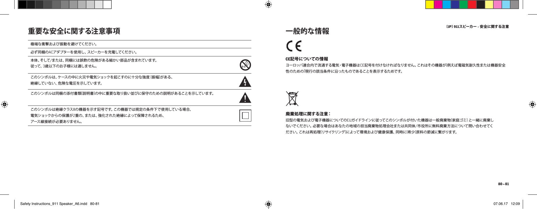 [ JP ] 911スピーカー - 安全に関する注 意 80 &ndash; 81重要な安全に関する注意事項 CE記号についての情報 ヨーロッパ連合内で流通する電気・電子機器はCE記号を付けなければなりません。これはその機器が[例えば電磁気耐久性または機器安全性のための]現 行の 該当 条 件に沿 ったも のであ ることを 表示 するためで す。 廃棄処理に関する注意： 旧型の電気および電子機器についてのEUガイドラインに従ってこのシンボルが付いた機器は一 般廃棄物[家 庭 ゴ ミ ]と一緒に廃棄しないでください。必要な場合はあなたの地域の担当廃棄物処理会社または共同体/市役所に無料廃棄方法について問い合わせてくだ さ い 。こ れ は 再 処 理 [リサイクリング ]によって環境および健康保護、同時に[希少]原料の節減に繋がります。 一般的な情報極端な衝撃および振動を避けてください。必ず同梱のACアダプターを 使 用し 、スピーカーを 充電してください 。本 体 、そ し て /または、同梱には誤飲の危険がある細かい部品が含まれています。従って、3歳以下のお子様には適しません。こ の シ ン ボ ル は 、ケ ース の 中 に 火 災 や 電 気 シ ョ ッ ク を 起 こ す の に 十 分 な 強 度  [振 幅 ]がある、絶 縁して い ない 、危 険 な 電 圧 を 示して いま す。こ の シ ン ボ ル は 同 梱 の 添 付 書 類 [説明書]の中に重要な取り扱い並びに保守のための説明があることを示しています。このシンボルは絶縁クラスIIの機器を示す記号です。この機器では規定の条件下で使用している場合、電 気ショックか らの 保 護 が 2重の、または、強化された絶縁によって保障されるため、アース 線 接 続 が必 要 ありません 。Safety Instructions_911 Speaker_A6.indd   80-81 07.06.17   12:09
