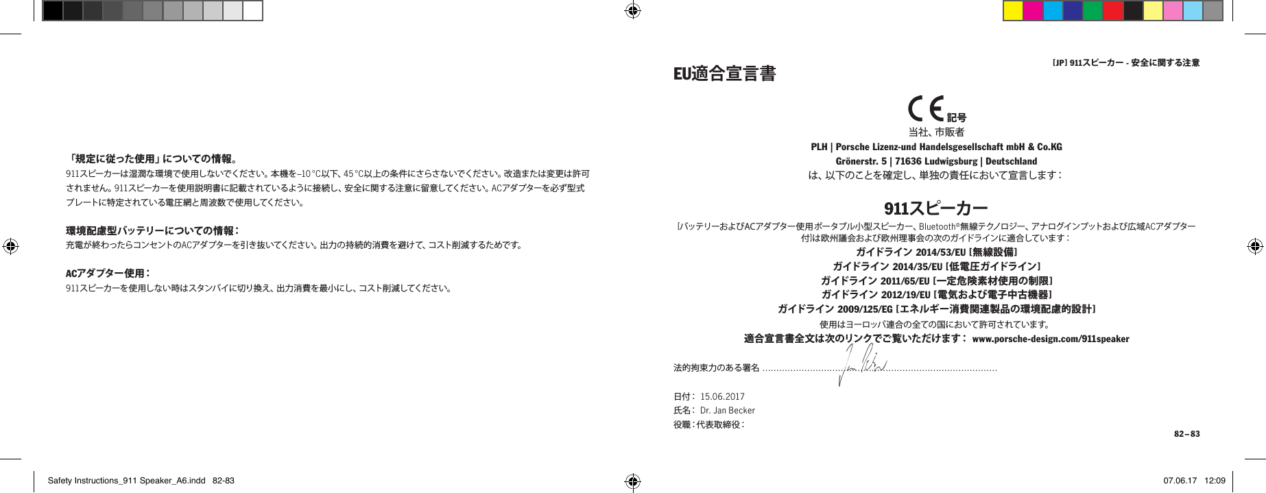 [ JP ] 911スピーカー - 安全に関する注 意 82 &ndash; 83「 規 定 に 従 っ た 使 用 」に つ い て の 情 報 。911スピーカーは湿潤な環境で使用しないでください。本機を&ndash;10 &deg; C以下、45 &deg;C以上の条件にさらさないでください。改造または変更は許可されません。911スピーカーを使 用説明書に記載されているように接 続し、安 全に関する注 意に留意してください。ACアダ プタ ーを 必ず 型 式プレートに特定されている電圧網と周波数で使用してください。環境配慮型バッテリーについての情報：充 電 が 終 わ ったらコ ンセント の ACアダプターを引き抜いてください。出力の持続的消費を 避けて、コスト削減するためです。ACアダ プター 使 用：911スピーカーを使用しない時はスタンバイに切り換え、出力消費を最小にし、コスト削減してください。 記号当 社 、市 販 者 PLH | Porsche Lizenz-und Handelsgesellschaft mbH &amp; Co.KG  Gr&ouml;nerstr. 5 | 71636 Ludwigsburg | Deutschlandは、以下のことを確 定し、単独の責任において宣言します：911スピーカー[バッテリーお よび AC アダ プター使 用ポータブル小 型スピーカー 、Bluetooth&reg;無線テクノロジー、アナログインプットおよび広域ACアダ プター付]は欧州議会および欧州理事会の次のガイドラインに適合しています：ガイドライン 2014/53/EU [ 無線設備 ] ガイドライン 2014/35/EU [ 低電圧ガイドライン ] ガイドライン 2011/65/EU [ 一定危険素材使用の制限 ] ガイドライン 2012/19/EU [ 電気および電子中古機器 ]  ガイドライン 2009/125/EG [ エネルギー消費関連製品の環境配慮的設計 ]EU適合宣言書使用はヨーロッパ 連合の全ての国において許可されています。適 合 宣 言 書 全 文 は 次 の リン ク でご 覧 い た だ け ま す：  www.porsche-design.com/911speaker 法的拘束力のある署名 &hellip;&hellip;&hellip;&hellip;&hellip;&hellip;&hellip;&hellip;&hellip;&hellip;&hellip;&hellip;&hellip;&hellip;&hellip;&hellip;&hellip;&hellip;&hellip;&hellip;&hellip;&hellip;&hellip;&hellip;&hellip;&hellip;&hellip;&hellip;日 付：  15.06.2017  氏 名：  Dr. Jan Becker  役 職：代 表 取 締 役：Safety Instructions_911 Speaker_A6.indd   82-83 07.06.17   12:09