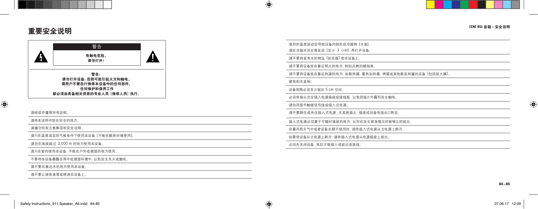 [ CN] 911 音箱 &ndash; 安全说明 84 &ndash; 85强烈的温度波动会导致设备内部形成冷凝物 [ 水滴 ]。 请在冷凝水完全蒸发后 [ 至少 3 小时 ] 再打开设备。请不要将装有水的物品 [ 如花瓶 ] 放在设备上。请不要将设备放在靠近明火的地方，例如点燃的蜡烛旁。请不要将设备放在靠近热源的地方，如散热器、蓄热加热器、烤箱或其他散发热量的设备 [ 包括放大器 ]。避免阳光直射。设备周围必须至少留出 5cm 空间。必须将插头完全插入电源插座或接线板，以免因插片外露而发生触电。请勿用湿手触碰信号线或插入式电源。请不要踩住或夹住插入式电源，尤其是插头、插座或设备电线出口附近。插入式电源必须置于可随时插拔的地方，从而在发生紧急情况时能够立即拔出。在暴风雨天气中或者设备长期不使用时，请将插入式电源从主电源上断开。如要将设备从主电源上断开，请将插入式电源从电源插座上拔出。必须先关闭设备，然后才能插入或拔出连接线。重要安全说明 警告有触电危险。 请勿打开！警告：请勿打开设备，否则可能引起火灾和触电。 请用户不要自行维修本设备中的任何部件。 任何维护和保养工作 都必须由具备相关资质的专业人员 [ 维修人 员 ] 执行。请阅读并遵照所有说明。请将本说明书放在安全的地方。请遵守所有注意事项和安全说明。请只在温度适宜的气候条件下使用本设备 [ 不能在酷热环境使用 ]。请勿在海拔超过 2,000m 的地方使用本设备。请只在室内使用本设备；不能在户外或潮湿的地方使用。不要将本设备暴露在雨中或潮湿环境中，以免发生失火或触电。请不要在靠近水的地方使用本设备。请不要让液体滴落或喷洒在设备上。Safety Instructions_911 Speaker_A6.indd   84-85 07.06.17   12:09