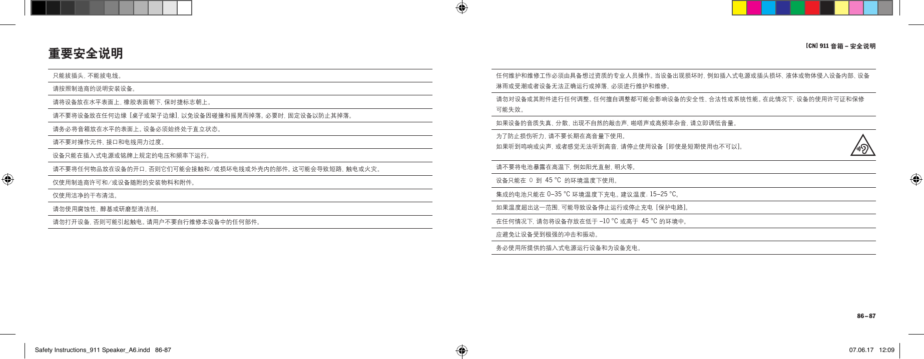 [ CN] 911 音箱 &ndash; 安全说明 86 &ndash; 87只能拔插头，不能拔电线。请按照制造商的说明安装设备。请将设备放在水平表面上，橡胶表面朝下，保时捷标志朝上。请不要将设备放在任何边缘 [ 桌子或架子边缘 ]，以免设备因碰撞和摇晃而掉落。必要时，固定设备以防止其掉落。请务必将音箱放在水平的表面上。设备必须始终处于直立状态。请 不 要 对 操 作 元 件 、接 口 和 电 线 用 力 过 度 。设备只能在插入式电源或铭牌上规定的电压和频率下运行。请不要将任何物品放在设备的开口，否则它们可能会接触和/或损坏电线或外壳内的部件。这可能会导致短路、触电或火灾。 仅使用制造商许可和/或设备随附的安装物料和附件。仅使用洁净的干布清洁。请勿使用腐蚀性、醇基或研磨型清洁剂。请勿打开设备，否则可能引起触电。请用户不要自行维修本设备中的任何部件。重要安全说明 任何维护和维修工作必须由具备想过资质的专业人员操作。当设备出现损坏时，例如插入式电源或插头损坏、液体或物体侵入设备内部、设备淋雨或受潮或者设备无法正确运行或掉落，必须进行维护和维修。请勿对设备或其附件进行任何调整。任何擅自调整都可能会影响设备的安全性、合法性或系统性能。在此情况下，设备的使用许可证和保修可能失效。如果设备的音质失真、分散、出现不自然的敲击声、啪嗒声或高频率杂音，请立即调低音量。为了防止损伤听力，请不要长期在高音量下使用。 如果听到鸣响或尖声，或者感觉无法听到高音，请停止使用设备 [ 即使是短期使用也不可以 ]。请不要将电池暴露在高温下，例如阳光直射、明火等。设备只能在 0 到 45&deg;C 的环境温度下使用。集成的电池只能在 0&ndash;35&deg;C 环境温度下充电。建议温度：15&ndash;25&deg;C。如果温度超出这一范围，可能导致设备停止运行或停止充电 [ 保护电路 ]。在任何情况下，请勿将设备存放在低于 &ndash;10&deg;C 或高于 45&deg;C 的 环 境中。应避免让设备受到极强的冲击和振动。务必使用所提供的插入式电源运行设备和为设备充电。Safety Instructions_911 Speaker_A6.indd   86-87 07.06.17   12:09