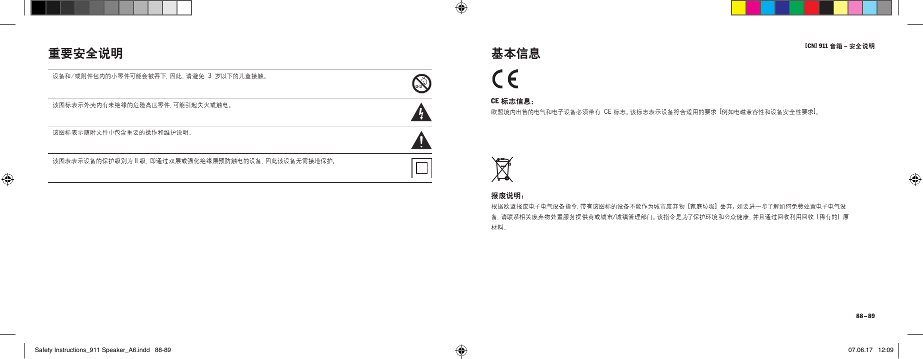 [ CN] 911 音箱 &ndash; 安全说明 88 &ndash; 89重要安全说明 CE 标志信息： 欧盟境内出售的电气和电子设备必须带有 CE 标志。该标志表示设备符合适用的要求 [例如电磁兼容性和设备安全性要求]。 报废说明： 根据欧盟报废电子电气设备指令，带有该图标的设备不能作为城市废弃物 [ 家庭垃圾 ] 丢弃。如要进一步了解如何免费处置电子电气设备，请联系相关废弃物处置服务提供商或城市/城镇管理部门。该指令是为了保护环境和公众健康，并且通过回收利用回收 [ 稀 有 的  ] 原材料。 基本信息设备和/或附件包内的小零件可能会被吞下，因此，请避免 3 岁以下的儿童接触。该图标表示外壳内有未绝缘的危险高压零件，可能引起失火或触电。该图标表示随附文件中包含重要的操作和维护说明。该图表表示设备的保护级别为 II 级，即通过双层或强化绝缘层预防触电的设备，因此该设备无需接地保护。Safety Instructions_911 Speaker_A6.indd   88-89 07.06.17   12:09