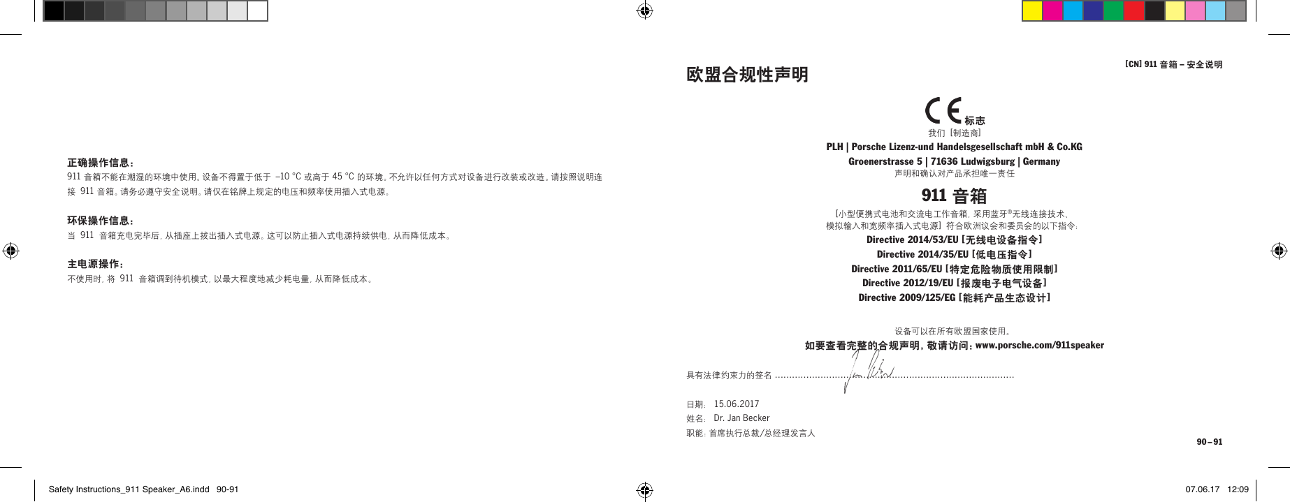 [ CN] 911 音箱 &ndash; 安全说明 90 &ndash; 91正确操作信息：911 音箱不能在潮湿的环境中使用。设备不得置于低于 &ndash;10&deg;C 或高于 45&deg;C 的环境。不允许以任何方式对设备进行改装或改造。请按照说明连接 911 音 箱 。请 务 必 遵 守 安 全 说 明 。请 仅 在 铭 牌 上 规 定 的 电 压 和 频 率 使 用 插 入 式 电 源 。环保操作信息：当 911 音箱充电完毕后，从插座上拔出插入式电源。这可以防止插入式电源持续供电，从而降低成本。主电源操作：不 使 用 时 ，将  911 音箱调到待机模式，以最大程度地减少耗电量，从而降低成本。  标志我们 [制造商]PLH | Porsche Lizenz-und Handelsgesellschaft mbH &amp; Co.KG Groenerstrasse 5 | 71636 Ludwigsburg | Germany声明和确认对产品承担唯一责任911 音箱[ 小型便携式电池和交流电工作音箱，采用蓝牙&reg;无线连接技术、 模拟输入和宽频率插入式电源 ] 符合欧洲议会和委员会的以下指令：Directive 2014/53/EU [ 无线电设备指令 ] Directive 2014/35/EU [ 低电压指令 ] Directive 2011/65/EU [ 特定危险物质使用限制 ] Directive 2012/19/EU [ 报废电子电气设备 ] Directive 2009/125/EG [ 能耗产品生态设计 ]欧盟合规性声明设备可以在所有欧盟国家使用。如要查看完整的合规声明，敬请访问：www.porsche.com/911speaker具有法律约束力的签名 &hellip;&hellip;&hellip;&hellip;&hellip;&hellip;&hellip;&hellip;&hellip;&hellip;&hellip;&hellip;&hellip;&hellip;&hellip;&hellip;&hellip;&hellip;&hellip;&hellip;&hellip;&hellip;&hellip;&hellip;&hellip;&hellip;&hellip;&hellip;日期： 15.06.2017  姓名： Dr. Jan Becker  职 能 ：首 席 执 行 总 裁 /总经理发言人Safety Instructions_911 Speaker_A6.indd   90-91 07.06.17   12:09