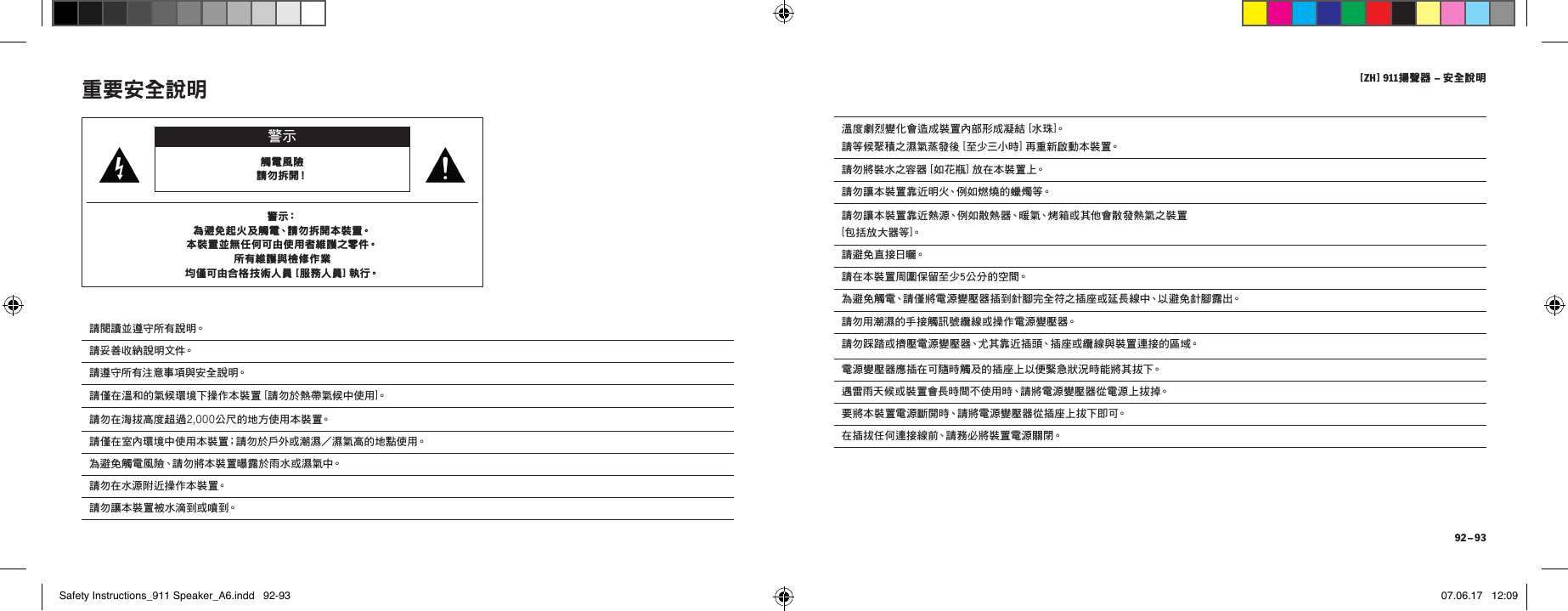 [ ZH ] 911揚聲器 &ndash; 安全說明 92 &ndash; 93溫度劇烈變化會造成裝置內部形成凝結 [水珠]。 請等候聚積之濕氣蒸發後 [ 至少三小時] 再 重 新 啟 動 本 裝 置。請勿將裝水之容器 [ 如花瓶] 放 在 本 裝 置 上。請勿讓本裝置靠近明火、例如燃燒的蠟燭等。請勿讓本裝置靠近熱源、例如散熱器、暖氣、烤箱或其他會散發熱氣之裝置  [ 包括放大器等 ]。請 避 免 直 接 日 曬。請在本裝置周圍保留至少5公分的空間。為避免觸電、請僅將電源變壓器插到針腳完全符之插座或延長線中、以避免針腳露出。請勿用潮濕的手接觸訊號纜線或操作電源變壓器。請勿踩踏或擠壓電源變壓器、尤其靠近插頭、插座或纜線與裝置連接的區域。電源變壓器應插在可隨時觸及的插座上以便緊急狀況時能將其拔下。遇雷雨天候或裝置會長時間不使用時、請將電源變壓器從電源上拔掉。要將本裝置電源斷開時、請將電源變壓器從插座上拔下即可。在插拔任何連接線前、請務必將裝置電源關閉。重要安全說明 警示觸電風險 請 勿 拆 開！警 示：為避免起火及觸電、請勿拆開本裝置。 本裝置並無任何可由使用者維護之零件。 所有維護與檢修作業 均僅可由合格技術人員 [ 服務人員] 執行。請閱讀並遵守所有說明。請 妥 善 收 納 說 明 文 件。請遵守所有注意事項與安全說明。請僅在溫和的氣候環境下操作本裝置 [ 請勿於熱帶氣候中使用]。請勿在海拔高度超過2,000公 尺 的 地 方 使 用 本 裝 置。請僅在室內環境中使用本裝置；請勿於戶外或潮濕／濕氣高的地點使用。為避免觸電風險、請勿將本裝置曝露於雨水或濕氣中。請勿在水源附近操作本裝置。請勿讓本裝置被水滴到或噴到。Safety Instructions_911 Speaker_A6.indd   92-93 07.06.17   12:09