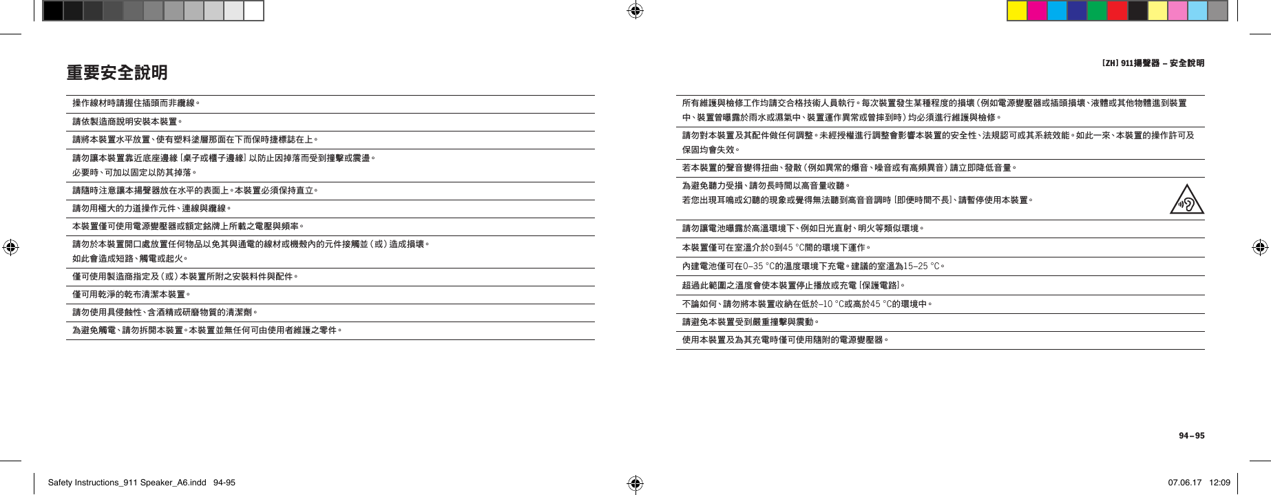 [ ZH ] 911揚聲器 &ndash; 安全說明 94 &ndash; 95操作線材時請握住插頭而非纜線。請依製造商說明安裝本裝置。請將本裝置水平放置、使有塑料塗層那面在下而保時捷標誌在上。請勿讓本裝置靠近底座邊緣 [ 桌子或櫃子邊緣] 以防止因掉落而受到撞擊或震盪。 必要時、可加以固定以防其掉落。請隨時注意讓本揚聲器放在水平的表面上。本裝置必須保持直立。請勿用極大的力道操作元件、連線與纜線。本裝置僅可使用電源變壓器或額定銘牌上所載之電壓與頻率。請勿於本裝置開口處放置任何物品以免其與通電的線材或機殼內的元件接觸並（或）造成損壞。 如 此 會 造 成 短 路、觸 電 或 起 火。  僅可使用製造商指定及（或）本裝置所附之安裝料件與配件。僅可用乾淨的乾布清潔本裝置。請勿使用具侵蝕性、含酒精或研磨物質的清潔劑。為避免觸電、請勿拆開本裝置。本裝置並無任何可由使用者維護之零件。重要安全說明 所有維護與檢修工作均請交合格技術人員執行。每次裝置發生某種程度的損壞（例如電源變壓器或插頭損壞、液體或其他物體進到裝置中、裝置曾曝露於雨水或濕氣中、裝置運作異常或曾摔到時）均必須進行維護與檢修。請勿對本裝置及其配件做任何調整。未經授權進行調整會影響本裝置的安全性、法規認可或其系統效能。如此一來、本裝置的操作許可及保 固 均 會 失 效。若本裝置的聲音變得扭曲、發散（例如異常的爆音、噪音或有高頻異音）請立即降低音量。為避免聽力受損、請勿長時間以高音量收聽。 若您出現耳鳴或幻聽的現象或覺得無法聽到高音音調時 [ 即便時間不長]、請 暫 停 使 用 本 裝 置。請勿讓電池曝露於高溫環境下、例如日光直射、明火等類似環境。本裝置僅可在室溫介於0到45 &deg;C間的環境下運作。內建電池僅可在0&ndash;35 &deg;C的溫度環境下充電。建議的室溫為15&ndash;25 &deg;C。超過此範圍之溫度會使本裝置停止播放或充電 [ 保護電路]。不論如何、請勿將本裝置收納在低於&ndash;10 &deg;C或高於45 &deg;C的 環 境 中。請避免本裝置受到嚴重撞擊與震動。使用本裝置及為其充電時僅可使用隨附的電源變壓器。Safety Instructions_911 Speaker_A6.indd   94-95 07.06.17   12:09