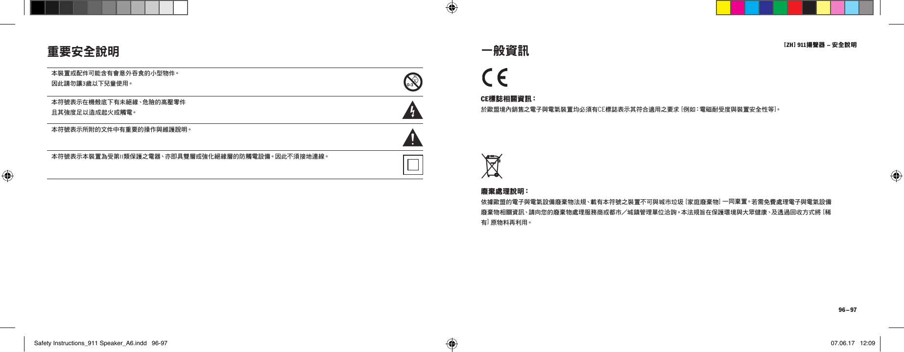 [ ZH ] 911揚聲器 &ndash; 安全說明 96 &ndash; 97重要安全說明 CE標誌相關資訊： 於歐盟境內銷售之電子與電氣裝置均必須有CE標誌表示其符合適用之要求 [ 例如：電磁耐受度與裝置安全性等]。 廢棄處理說明： 依據歐盟的電子與電氣設備廢棄物法規、載有本符號之裝置不可與城市垃圾 [ 家庭廢棄物 ] 一 同 棄 置。若需免費處理電子與電氣設備廢棄物相關資訊、請向您的廢棄物處理服務商或都市／城鎮管理單位洽詢。本法規旨在保護環境與大眾健康、及透過回收方式將 [ 稀有] 原 物 料 再 利 用。  一般資訊本裝置或配件可能含有會意外吞食的小型物件。 因 此 請 勿 讓 3 歲 以 下兒 童 使 用。本符號表示在機殼底下有未絕緣、危險的高壓零件 且其強度足以造成起火或觸電。本符號表示所附的文件中有重要的操作與維護說明。本符號表示本裝置為受第II類保護之電器、亦即具雙層或強化絕緣層的防觸電設備。因此不須接地連線。Safety Instructions_911 Speaker_A6.indd   96-97 07.06.17   12:09