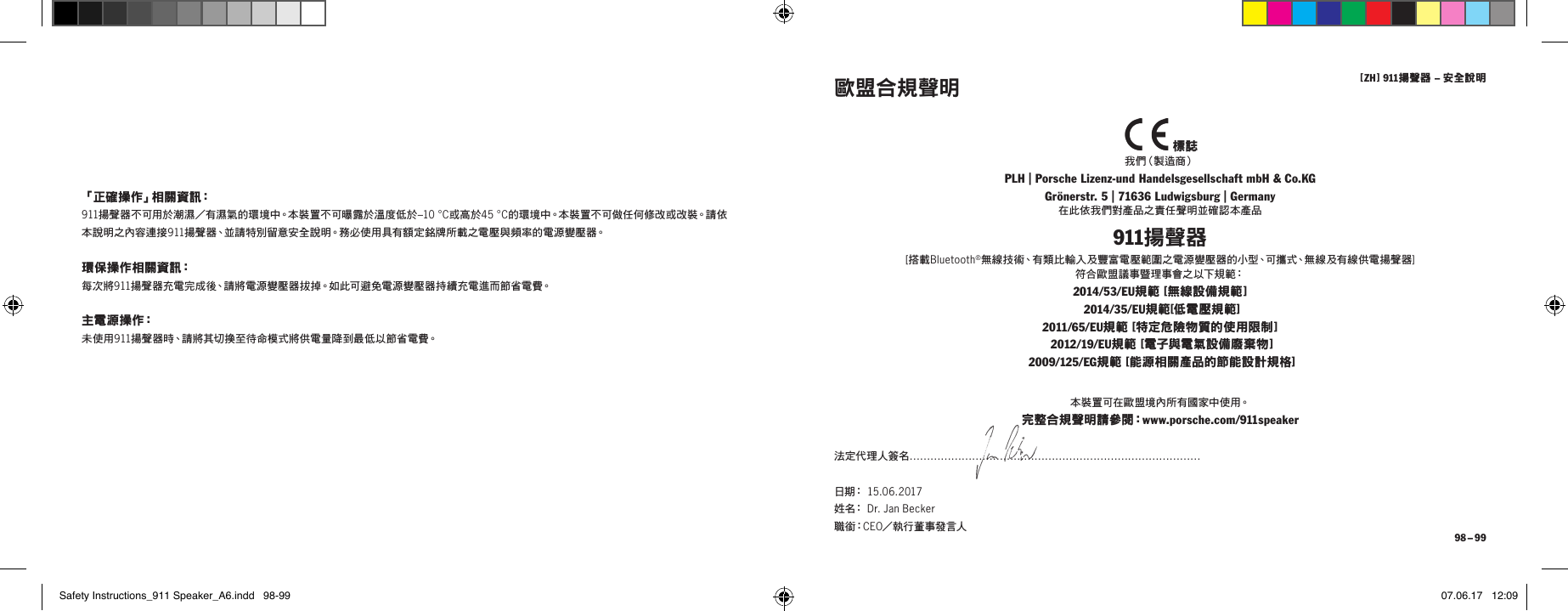 [ ZH ] 911揚聲器 &ndash; 安全說明 98 &ndash; 99「正確操作」相關資訊：911揚聲器不可用於潮濕／有濕氣的環境中。本裝置不可曝露於溫度低於&ndash;10 &deg;C或高於45 &deg;C的環境中。本裝置不可做任何修改或改裝。請依本說明之內容連接911揚聲器、並請特別留意安全說明。務必使用具有額定銘牌所載之電壓與頻率的電源變壓器。環保操作相關資訊：每次將911揚聲器充電完成後、請將電源變壓器拔掉。如此可避免電源變壓器持續充電進而節省電費。主 電 源 操 作：未使用911揚聲器時、請將其切換至待命模式將供電量降到最低以節省電費。  標誌我 們（製 造 商 ）PLH | Porsche Lizenz-und Handelsgesellschaft mbH &amp; Co.KG Gr&ouml;nerstr. 5 | 71636 Ludwigsburg | Germany在此依我們對產品之責任聲明並確認本產品911揚聲器[搭載Bluetooth&reg;無線技術、有類比輸入及豐富電壓範圍之電源變壓器的小型、可攜式、無線及有線供電揚聲器]  符合歐盟議事暨理事會之以下規範：2014/53/EU規範 [無線設備規範 ]  2014/35/EU規範[低電壓規範] 2011 /65/EU規範 [特定危險物質的使用限制 ]  2012/19/EU規範 [電子與電氣設備廢棄物 ]  2009/125/EG規範 [能源相關產品的節能設計規格]歐盟合規聲明本 裝 置 可 在 歐 盟 境 內 所 有 國 家 中 使 用。完整合規聲明請參閱：www.porsche.com/911speaker法定代理人簽名&hellip;&hellip;&hellip;&hellip;&hellip;&hellip;&hellip;&hellip;&hellip;&hellip;&hellip;&hellip;&hellip;&hellip;&hellip;&hellip;&hellip;&hellip;&hellip;&hellip;&hellip;&hellip;&hellip;&hellip;&hellip;&hellip;&hellip;&hellip;日 期：  15.06.2017  姓 名：  Dr. Jan Becker  職 銜：CEO／執行董事發言人Safety Instructions_911 Speaker_A6.indd   98-99 07.06.17   12:09