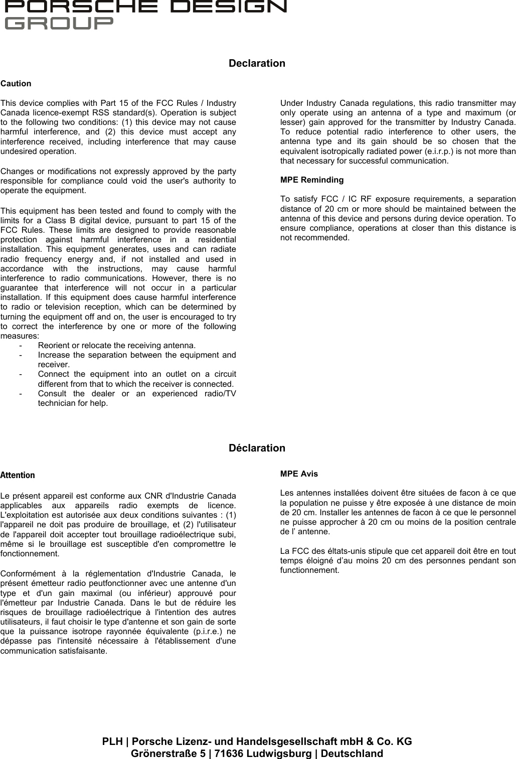    PLH | Porsche Lizenz- und Handelsgesellschaft mbH &amp; Co. KG Gr&ouml;nerstra&szlig;e 5 | 71636 Ludwigsburg | Deutschland  Declaration                                D&eacute;claration Caution  This device complies with Part 15 of the FCC Rules / Industry Canada licence-exempt RSS standard(s). Operation is subject to the following two conditions: (1) this device may not cause harmful interference, and (2) this device must accept any interference received, including interference that may cause undesired operation.  Changes or modifications not expressly approved by the party responsible for compliance could void the user's authority to operate the equipment.   This equipment has been tested and found to comply with the limits for a Class B digital device, pursuant to part 15 of the FCC Rules. These limits are designed to provide reasonable protection against harmful interference in a residential installation. This equipment generates, uses and can radiate radio frequency energy and, if not installed and used in accordance with the instructions, may cause harmful interference to radio communications. However, there is no guarantee that interference will not occur in a particular installation. If this equipment does cause harmful interference to radio or television reception, which can be determined by turning the equipment off and on, the user is encouraged to try to correct the interference by one or more of the following measures: -  Reorient or relocate the receiving antenna. -  Increase the separation between the equipment and receiver. -  Connect the equipment into an outlet on a circuit different from that to which the receiver is connected. -  Consult the dealer or an experienced radio/TV technician for help.  Under Industry Canada regulations, this radio transmitter may only operate using an antenna of a type and maximum (or lesser) gain approved for the transmitter by Industry Canada. To reduce potential radio interference to other users, the antenna type and its gain should be so chosen that the equivalent isotropically radiated power (e.i.r.p.) is not more than that necessary for successful communication.  MPE Reminding  To satisfy FCC / IC RF exposure requirements, a separation distance of 20 cm or more should be maintained between the antenna of this device and persons during device operation. To ensure compliance, operations at closer than this distance is not recommended.    Attention  Le pr&eacute;sent appareil est conforme aux CNR d'Industrie Canada applicables aux appareils radio exempts de licence. L'exploitation est autoris&eacute;e aux deux conditions suivantes : (1) l'appareil ne doit pas produire de brouillage, et (2) l'utilisateur de l'appareil doit accepter tout brouillage radio&eacute;lectrique subi, m&ecirc;me si le brouillage est susceptible d'en compromettre le fonctionnement.  Conform&eacute;ment &agrave; la r&eacute;glementation d'Industrie Canada, le pr&eacute;sent &eacute;metteur radio peutfonctionner avec une antenne d'un type et d'un gain maximal (ou inf&eacute;rieur) approuv&eacute; pour l'&eacute;metteur par Industrie Canada. Dans le but de r&eacute;duire les risques de brouillage radio&eacute;lectrique &agrave; l'intention des autres utilisateurs, il faut choisir le type d'antenne et son gain de sorte que la puissance isotrope rayonn&eacute;e &eacute;quivalente (p.i.r.e.) ne d&eacute;passe pas l'intensit&eacute; n&eacute;cessaire &agrave; l'&eacute;tablissement d'une communication satisfaisante.  MPE Avis  Les antennes install&eacute;es doivent &ecirc;tre situ&eacute;es de facon &agrave; ce que la population ne puisse y &ecirc;tre expos&eacute;e &agrave; une distance de moin de 20 cm. Installer les antennes de facon &agrave; ce que le personnel ne puisse approcher &agrave; 20 cm ou moins de la position centrale de l&rsquo; antenne.  La FCC des &eacute;ltats-unis stipule que cet appareil doit &ecirc;tre en tout temps &eacute;loign&eacute; d&rsquo;au moins 20 cm des personnes pendant son functionnement. 
