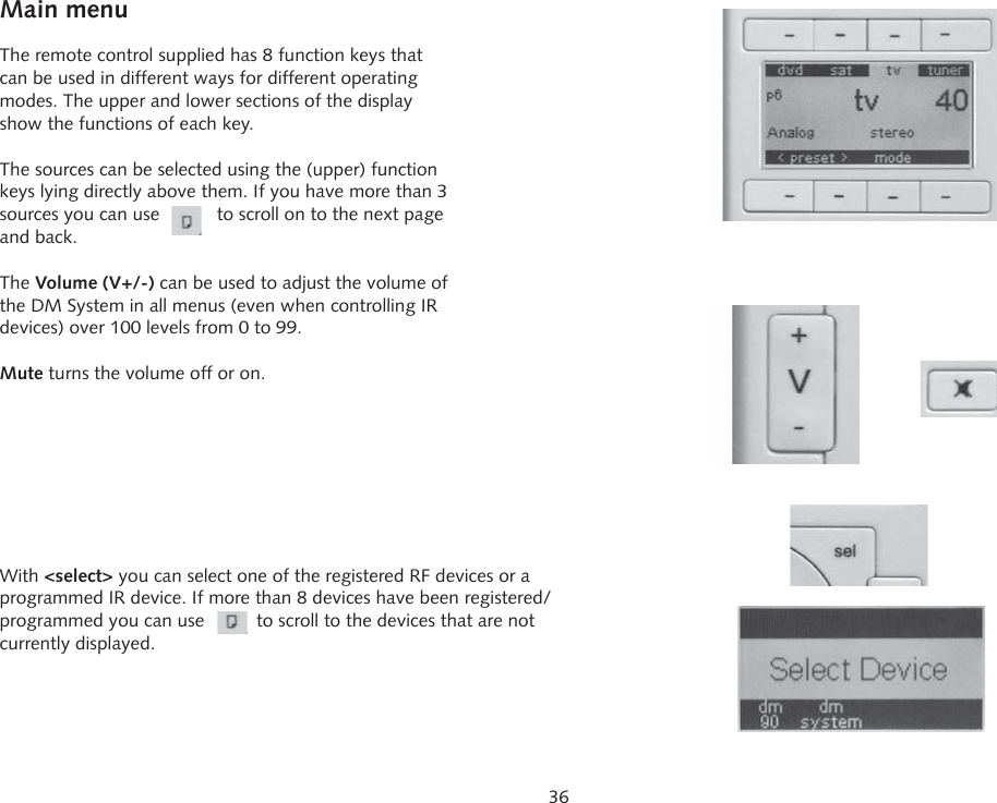 36Main menuThe remote control supplied has 8 function keys that can be used in different ways for different operating modes. The upper and lower sections of the display show the functions of each key.The sources can be selected using the (upper) function keys lying directly above them. If you have more than 3 sources you can use           to scroll on to the next page and back.The Volume (V+/-) can be used to adjust the volume of the DM System in all menus (even when controlling IR devices) over 100 levels from 0 to 99.Mute turns the volume off or on.With <select> you can select one of the registered RF devices or a programmed IR device. If more than 8 devices have been registered/ programmed you can use          to scroll to the devices that are not currently displayed.