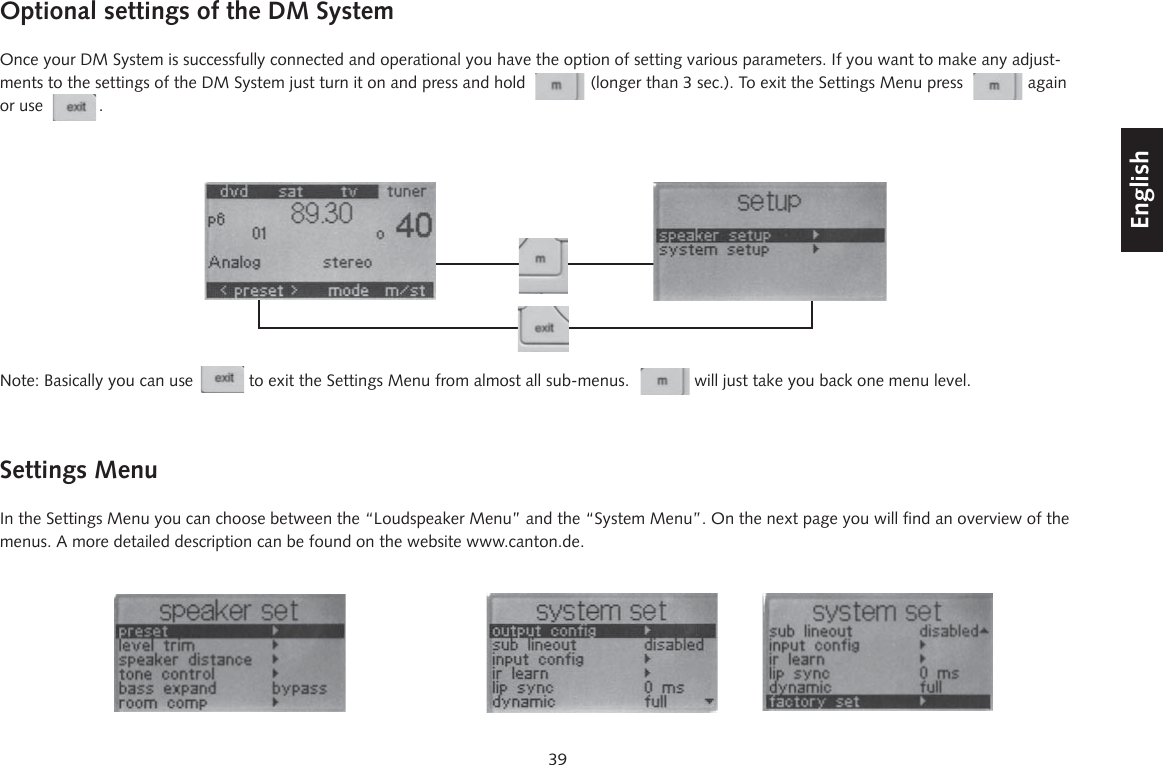 39DeutschEnglishFran&ccedil;aisEspagnolOptional settings of the DM SystemOnce your DM System is successfully connected and operational you have the option of setting various parameters. If you want to make any adjust-ments to the settings of the DM System just turn it on and press and hold              (longer than 3 sec.). To exit the Settings Menu press              again or use            .Note: Basically you can use            to exit the Settings Menu from almost all sub-menus.              will just take you back one menu level.Settings MenuIn the Settings Menu you can choose between the &ldquo;Loudspeaker Menu&rdquo; and the &ldquo;System Menu&rdquo;. On the next page you will find an overview of the menus. A more detailed description can be found on the website www.canton.de.