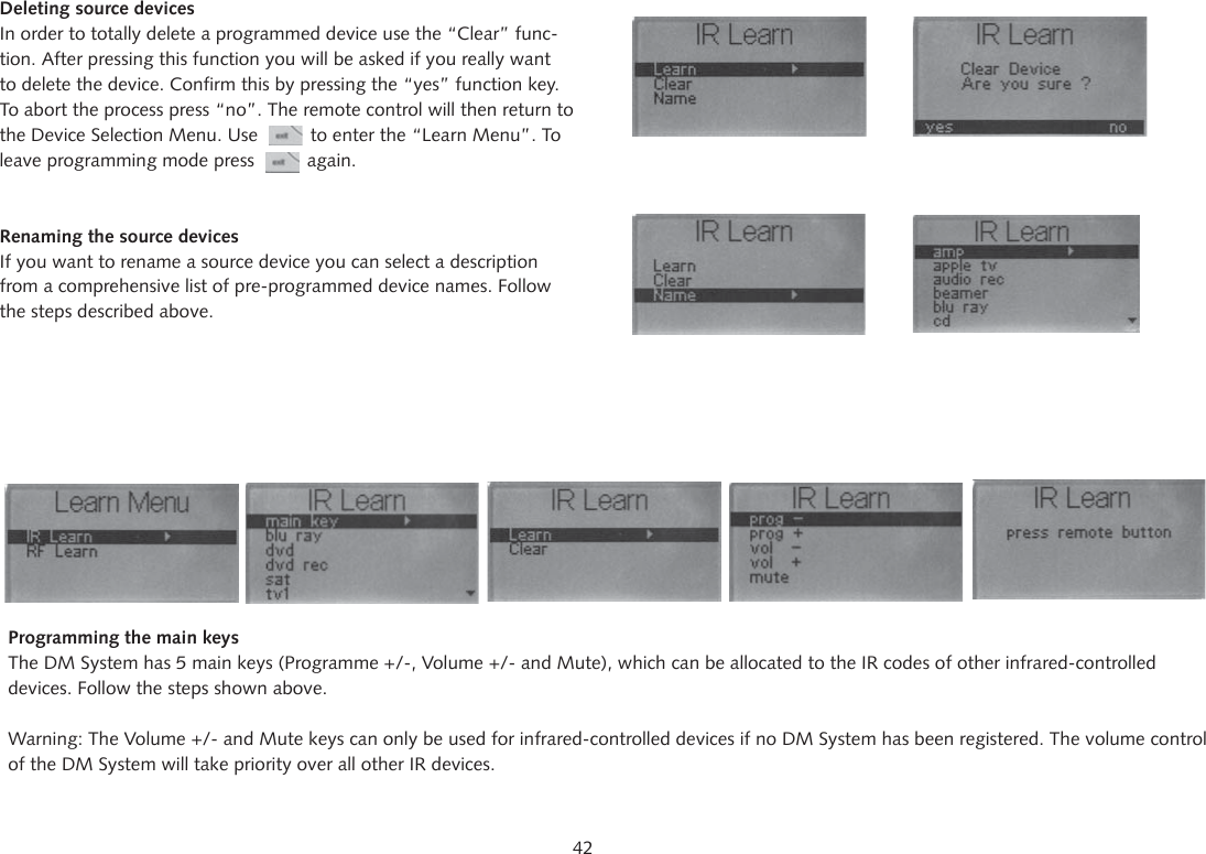 42Deleting source devicesIn order to totally delete a programmed device use the &ldquo;Clear&rdquo; func-tion. After pressing this function you will be asked if you really want to delete the device. Confirm this by pressing the &ldquo;yes&rdquo; function key. To abort the process press &ldquo;no&rdquo;. The remote control will then return to the Device Selection Menu. Use          to enter the &ldquo;Learn Menu&rdquo;. To leave programming mode press          again.Renaming the source devicesIf you want to rename a source device you can select a description from a comprehensive list of pre-programmed device names. Follow the steps described above.Programming the main keysThe DM System has 5 main keys (Programme +/-, Volume +/- and Mute), which can be allocated to the IR codes of other infrared-controlled devices. Follow the steps shown above.Warning: The Volume +/- and Mute keys can only be used for infrared-controlled devices if no DM System has been registered. The volume control of the DM System will take priority over all other IR devices.