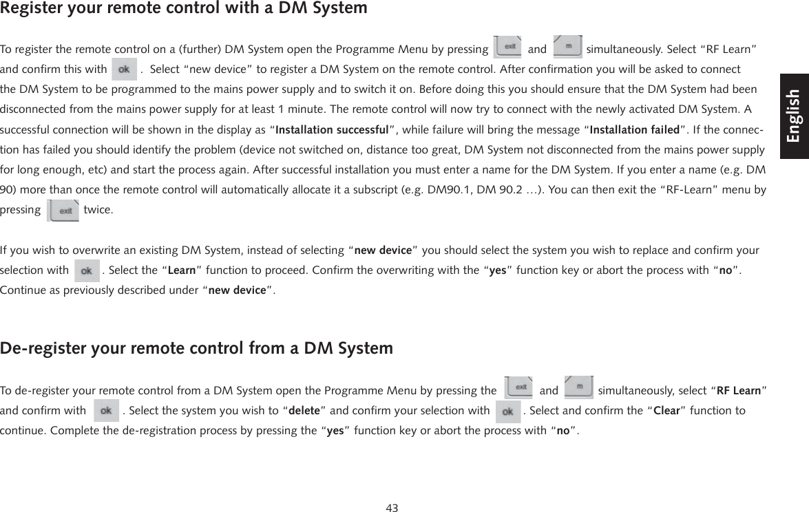 43DeutschEnglishFran&ccedil;aisEspagnolRegister your remote control with a DM SystemTo register the remote control on a (further) DM System open the Programme Menu by pressing            and            simultaneously. Select &ldquo;RF Learn&rdquo;  and confirm this with          .  Select &ldquo;new device&rdquo; to register a DM System on the remote control. After confirmation you will be asked to connect the DM System to be programmed to the mains power supply and to switch it on. Before doing this you should ensure that the DM System had been disconnected from the mains power supply for at least 1 minute. The remote control will now try to connect with the newly activated DM System. A successful connection will be shown in the display as &ldquo;Installation successful&rdquo;, while failure will bring the message &ldquo;Installation failed&rdquo;. If the connec-tion has failed you should identify the problem (device not switched on, distance too great, DM System not disconnected from the mains power supply for long enough, etc) and start the process again. After successful installation you must enter a name for the DM System. If you enter a name (e.g. DM 90) more than once the remote control will automatically allocate it a subscript (e.g. DM90.1, DM 90.2 &hellip;). You can then exit the &ldquo;RF-Learn&rdquo; menu by pressing             twice.If you wish to overwrite an existing DM System, instead of selecting &ldquo;new device&rdquo; you should select the system you wish to replace and confirm your selection with          . Select the &ldquo;Learn&rdquo; function to proceed. Confirm the overwriting with the &ldquo;yes&rdquo; function key or abort the process with &ldquo;no&rdquo;. Continue as previously described under &ldquo;new device&rdquo;.De-register your remote control from a DM SystemTo de-register your remote control from a DM System open the Programme Menu by pressing the             and            simultaneously, select &ldquo;RF Learn&rdquo; and confirm with           . Select the system you wish to &ldquo;delete&rdquo; and confirm your selection with          . Select and confirm the &ldquo;Clear&rdquo; function to continue. Complete the de-registration process by pressing the &ldquo;yes&rdquo; function key or abort the process with &ldquo;no&rdquo;.