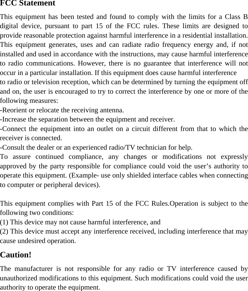 FCC Statement This equipment has been tested and found to comply with the limits for a Class B digital device, pursuant to part 15 of the FCC rules. These limits are designed to provide reasonable protection against harmful interference in a residential installation. This equipment generates, uses and can radiate radio frequency energy and, if not installed and used in accordance with the instructions, may cause harmful interference to radio communications. However, there is no guarantee that interference will not occur in a particular installation. If this equipment does cause harmful interference   to radio or television reception, which can be determined by turning the equipment off and on, the user is encouraged to try to correct the interference by one or more of the following measures: -Reorient or relocate the receiving antenna. -Increase the separation between the equipment and receiver. -Connect the equipment into an outlet on a circuit different from that to which the receiver is connected. -Consult the dealer or an experienced radio/TV technician for help. To assure continued compliance, any changes or modifications not expressly approved by the party responsible for compliance could void the user&rsquo;s authority to operate this equipment. (Example- use only shielded interface cables when connecting to computer or peripheral devices).  This equipment complies with Part 15 of the FCC Rules.Operation is subject to the following two conditions:     (1) This device may not cause harmful interference, and     (2) This device must accept any interference received, including interference that may cause undesired operation.     Caution!  The manufacturer is not responsible for any radio or TV interference caused by unauthorized modifications to this equipment. Such modifications could void the user authority to operate the equipment.  