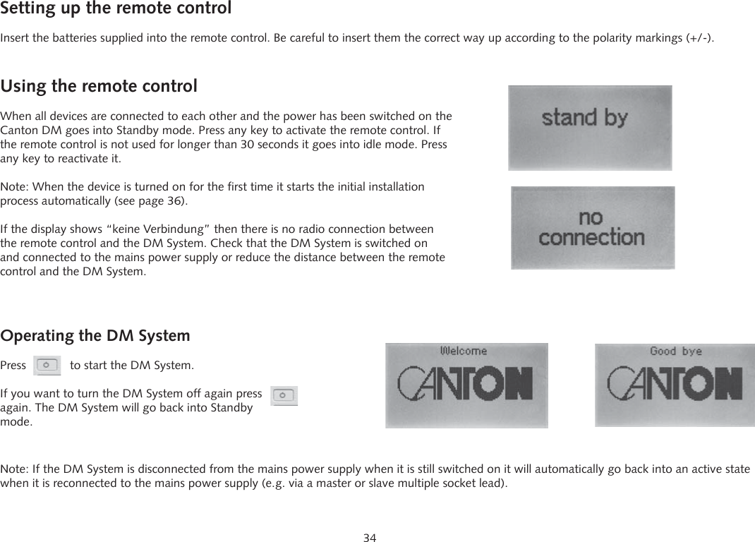 34Operating the DM SystemPress             to start the DM System.If you want to turn the DM System off again press  again. The DM System will go back into Standby mode.Setting up the remote controlInsert the batteries supplied into the remote control. Be careful to insert them the correct way up according to the polarity markings (+/-).Using the remote controlWhen all devices are connected to each other and the power has been switched on the Canton DM goes into Standby mode. Press any key to activate the remote control. If the remote control is not used for longer than 30 seconds it goes into idle mode. Press any key to reactivate it.Note: When the device is turned on for the first time it starts the initial installation process automatically (see page 36).If the display shows &ldquo;keine Verbindung&rdquo; then there is no radio connection between the remote control and the DM System. Check that the DM System is switched on and connected to the mains power supply or reduce the distance between the remote control and the DM System.Note: If the DM System is disconnected from the mains power supply when it is still switched on it will automatically go back into an active state when it is reconnected to the mains power supply (e.g. via a master or slave multiple socket lead).