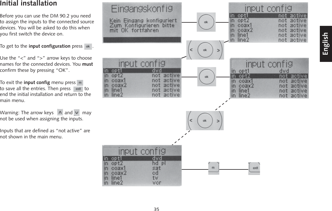 35DeutschEnglishFran&ccedil;aisEspagnolInitial installationBefore you can use the DM 90.2 you need to assign the inputs to the connected source devices. You will be asked to do this when you first switch the device on.To get to the input configuration press       .Use the &ldquo;<&rdquo; and &ldquo;>&rdquo; arrow keys to choose names for the connected devices. You must confirm these by pressing &ldquo;OK&rdquo;.To exit the input config menu press to save all the entries. Then press          to end the initial installation and return to the main menu.Warning: The arrow keys        and       may not be used when assigning the inputs.Inputs that are defined as &ldquo;not active&rdquo; are not shown in the main menu.