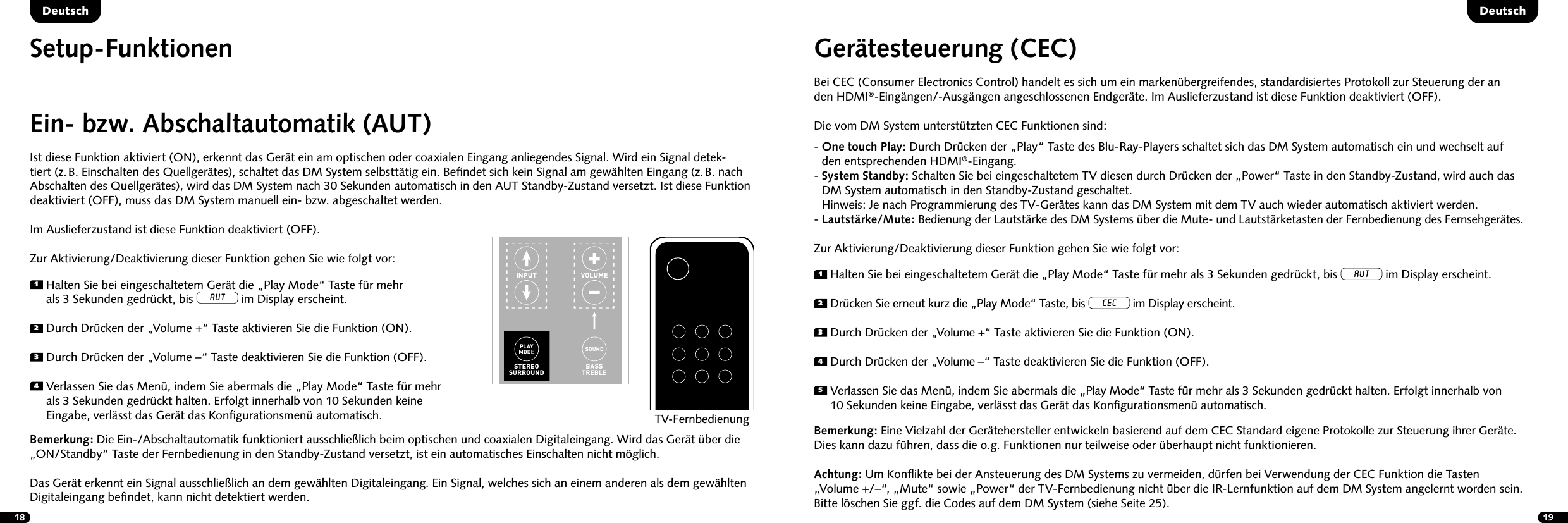 18 19Ein- bzw. Abschaltautomatik (AUT)Ist diese Funktion aktiviert (ON), erkennt das Ger&auml;t ein am optischen oder coaxialen Eingang anliegendes Signal. Wird ein Signal detek-tiert (z. B. Einschalten des Quellger&auml;tes), schaltet das DM System selbstt&auml;tig ein. Beﬁndet sich kein Signal am gew&auml;hlten Eingang (z. B. nach Abschalten des Quellger&auml;tes), wird das DM System nach 30 Sekunden automatisch in den AUT Standby-Zustand versetzt. Ist diese Funktion deaktiviert (OFF), muss das DM System manuell ein- bzw. abgeschaltet werden.Im Auslieferzustand ist diese Funktion deaktiviert (OFF).Zur Aktivierung/Deaktivierung dieser Funktion gehen Sie wie folgt vor:1  Halten Sie bei eingeschaltetem Ger&auml;t die &bdquo;Play Mode&ldquo; Taste f&uuml;r mehr  als 3 Sekunden gedr&uuml;ckt, bis AUT im Display erscheint.2  Durch Dr&uuml;cken der &bdquo;Volume +&ldquo; Taste aktivieren Sie die Funktion (ON).3  Durch Dr&uuml;cken der &bdquo;Volume &ndash;&ldquo; Taste deaktivieren Sie die Funktion (OFF).4  Verlassen Sie das Men&uuml;, indem Sie abermals die &bdquo;Play Mode&ldquo; Taste f&uuml;r mehr als 3 Sekunden gedr&uuml;ckt halten. Erfolgt innerhalb von 10 Sekunden keine Eingabe, verl&auml;sst das Ger&auml;t das Konﬁgurationsmen&uuml; automatisch.Bemerkung: Die Ein-/Abschaltautomatik funktioniert ausschlie&szlig;lich beim optischen und coaxialen Digitaleingang. Wird das Ger&auml;t &uuml;ber die &bdquo;ON/Standby&ldquo; Taste der Fernbedienung in den Standby-Zustand versetzt, ist ein automatisches Einschalten nicht m&ouml;glich.  Das Ger&auml;t erkennt ein Signal ausschlie&szlig;lich an dem gew&auml;hlten Digitaleingang. Ein Signal, welches sich an einem anderen als dem gew&auml;hlten Digitaleingang beﬁndet, kann nicht detektiert werden.TV-FernbedienungSTEREOSURROUNDBASSTREBLEON  STANDBYMUTESTEREOSURROUNDBASSTREBLEBLUETOOTHPAIRINGON  STANDBYMUTESetup-Funktionen Ger&auml;testeuerung (CEC) Bei CEC (Consumer Electronics Control) handelt es sich um ein marken&uuml;bergreifendes, standardisiertes Protokoll zur Steuerung der an  den HDMI&reg;-Eing&auml;ngen/-Ausg&auml;ngen angeschlossenen Endger&auml;te. Im Auslieferzustand ist diese Funktion deaktiviert (OFF). Die vom DM System unterst&uuml;tzten CEC Funktionen sind:-  One touch Play: Durch Dr&uuml;cken der &bdquo;Play&ldquo; Taste des Blu-Ray-Players schaltet sich das DM System automatisch ein und wechselt auf  den entsprechenden HDMI&reg;-Eingang.-  System Standby: Schalten Sie bei eingeschaltetem TV diesen durch Dr&uuml;cken der &bdquo;Power&ldquo; Taste in den Standby-Zustand, wird auch das  DM System automatisch in den Standby-Zustand geschaltet. Hinweis: Je nach Programmierung des TV-Ger&auml;tes kann das DM System mit dem TV auch wieder automatisch aktiviert werden.- Lautst&auml;rke/Mute: Bedienung der Lautst&auml;rke des DM Systems &uuml;ber die Mute- und Lautst&auml;rketasten der Fernbedienung des Fernsehger&auml;tes.Zur Aktivierung/Deaktivierung dieser Funktion gehen Sie wie folgt vor:Bemerkung: Eine Vielzahl der Ger&auml;tehersteller entwickeln basierend auf dem CEC Standard eigene Protokolle zur Steuerung ihrer Ger&auml;te. Dies kann dazu f&uuml;hren, dass die o.g. Funktionen nur teilweise oder &uuml;berhaupt nicht funktionieren.Achtung: Um Konﬂikte bei der Ansteuerung des DM Systems zu vermeiden, d&uuml;rfen bei Verwendung der CEC Funktion die Tasten  &bdquo;Volume +/&ndash;&ldquo;, &bdquo;Mute&ldquo; sowie &bdquo;Power&ldquo; der TV-Fernbedienung nicht &uuml;ber die IR-Lernfunktion auf dem DM System angelernt worden sein.  Bitte l&ouml;schen Sie ggf. die Codes auf dem DM System (siehe Seite 25).  1  Halten Sie bei eingeschaltetem Ger&auml;t die &bdquo;Play Mode&ldquo; Taste f&uuml;r mehr als 3 Sekunden gedr&uuml;ckt, bis AUT im Display erscheint.2  Dr&uuml;cken Sie erneut kurz die &bdquo;Play Mode&ldquo; Taste, bis CEC im Display erscheint.3   Durch Dr&uuml;cken der &bdquo;Volume +&ldquo; Taste aktivieren Sie die Funktion (ON).4  Durch Dr&uuml;cken der &bdquo;Volume &ndash;&ldquo; Taste deaktivieren Sie die Funktion (OFF).5  Verlassen Sie das Men&uuml;, indem Sie abermals die &bdquo;Play Mode&ldquo; Taste f&uuml;r mehr als 3 Sekunden gedr&uuml;ckt halten. Erfolgt innerhalb von  10 Sekunden keine Eingabe, verl&auml;sst das Ger&auml;t das Konﬁgurationsmen&uuml; automatisch.DeutschDeutsch