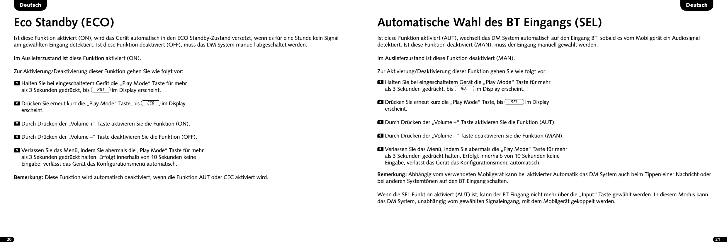 20 211  Halten Sie bei eingeschaltetem Ger&auml;t die &bdquo;Play Mode&ldquo; Taste f&uuml;r mehr  als 3 Sekunden gedr&uuml;ckt, bis AUT im Display erscheint.2  Dr&uuml;cken Sie erneut kurz die &bdquo;Play Mode&ldquo; Taste, bis ECO im Display  erscheint.3   Durch Dr&uuml;cken der &bdquo;Volume +&ldquo; Taste aktivieren Sie die Funktion (ON).4  Durch Dr&uuml;cken der &bdquo;Volume &ndash;&ldquo; Taste deaktivieren Sie die Funktion (OFF).5  Verlassen Sie das Men&uuml;, indem Sie abermals die &bdquo;Play Mode&ldquo; Taste f&uuml;r mehr als 3 Sekunden gedr&uuml;ckt halten. Erfolgt innerhalb von 10 Sekunden keine Eingabe, verl&auml;sst das Ger&auml;t das Konﬁgurationsmen&uuml; automatisch.Eco Standby (ECO)Ist diese Funktion aktiviert (ON), wird das Ger&auml;t automatisch in den ECO Standby-Zustand versetzt, wenn es f&uuml;r eine Stunde kein Signal  am gew&auml;hlten Eingang detektiert. Ist diese Funktion deaktiviert (OFF), muss das DM System manuell abgeschaltet werden. Im Auslieferzustand ist diese Funktion aktiviert (ON).Zur Aktivierung/Deaktivierung dieser Funktion gehen Sie wie folgt vor:Bemerkung:  Diese Funktion wird automatisch deaktiviert, wenn die Funktion AUT oder CEC aktiviert wird.Automatische Wahl des BT Eingangs (SEL) Ist diese Funktion aktiviert (AUT), wechselt das DM System automatisch auf den Eingang BT, sobald es vom Mobilger&auml;t ein Audiosignal detektiert. Ist diese Funktion deaktiviert (MAN), muss der Eingang manuell gew&auml;hlt werden. Im Auslieferzustand ist diese Funktion deaktiviert (MAN).Zur Aktivierung/Deaktivierung dieser Funktion gehen Sie wie folgt vor:Bemerkung: Abh&auml;ngig vom verwendeten Mobilger&auml;t kann bei aktivierter Automatik das DM System auch beim Tippen einer Nachricht oder bei anderen Systemt&ouml;nen auf den BT Eingang schalten. Wenn die SEL Funktion aktiviert (AUT) ist, kann der BT Eingang nicht mehr &uuml;ber die &bdquo;Input&ldquo; Taste gew&auml;hlt werden. In diesem Modus kann das DM System, unabh&auml;ngig vom gew&auml;hlten Signaleingang, mit dem Mobilger&auml;t gekoppelt werden.1  Halten Sie bei eingeschaltetem Ger&auml;t die &bdquo;Play Mode&ldquo; Taste f&uuml;r mehr  als 3 Sekunden gedr&uuml;ckt, bis AUT im Display erscheint.2  Dr&uuml;cken Sie erneut kurz die &bdquo;Play Mode&ldquo; Taste, bis SEL im Display  erscheint.3   Durch Dr&uuml;cken der &bdquo;Volume +&ldquo; Taste aktivieren Sie die Funktion (AUT).4  Durch Dr&uuml;cken der &bdquo;Volume &ndash;&ldquo; Taste deaktivieren Sie die Funktion (MAN).5  Verlassen Sie das Men&uuml;, indem Sie abermals die &bdquo;Play Mode&ldquo; Taste f&uuml;r mehr als 3 Sekunden gedr&uuml;ckt halten. Erfolgt innerhalb von 10 Sekunden keine Eingabe, verl&auml;sst das Ger&auml;t das Konﬁgurationsmen&uuml; automatisch.DeutschDeutsch