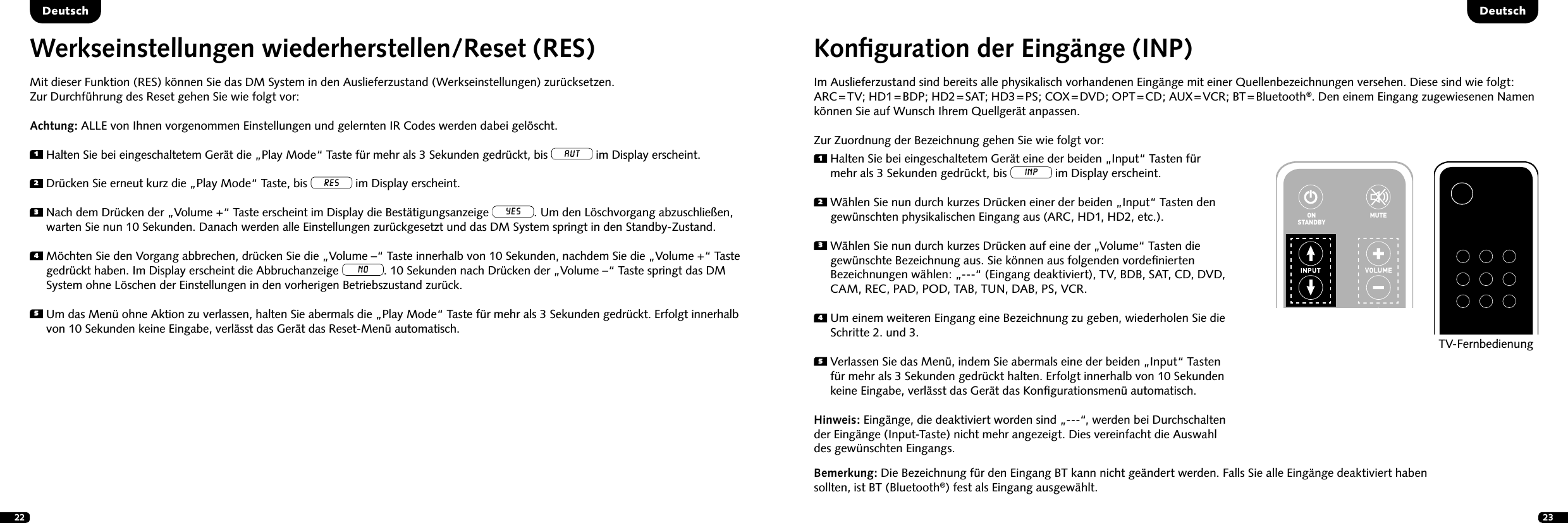 22 23Konﬁguration der Eing&auml;nge (INP)Im Auslieferzustand sind bereits alle physikalisch vorhandenen Eing&auml;nge mit einer Quellenbezeichnungen versehen. Diese sind wie folgt: ARC = TV;  HD1 = BDP;  HD2 = SAT;  HD3 = PS;  COX = DVD;  OPT = CD;  AUX = VCR;  BT = Bluetooth&reg;. Den einem Eingang zugewiesenen Namen k&ouml;nnen Sie auf Wunsch Ihrem Quellger&auml;t anpassen.Zur Zuordnung der Bezeichnung gehen Sie wie folgt vor:1  Halten Sie bei eingeschaltetem Ger&auml;t eine der beiden &bdquo;Input&ldquo; Tasten f&uuml;r mehr als 3 Sekunden gedr&uuml;ckt, bis INP im Display erscheint.2  W&auml;hlen Sie nun durch kurzes Dr&uuml;cken einer der beiden &bdquo;Input&ldquo; Tasten den gew&uuml;nschten physikalischen Eingang aus (ARC, HD1, HD2, etc.).3  W&auml;hlen Sie nun durch kurzes Dr&uuml;cken auf eine der &bdquo;Volume&ldquo; Tasten die gew&uuml;nschte Bezeichnung aus. Sie k&ouml;nnen aus folgenden vordeﬁnierten Bezeichnungen w&auml;hlen: &bdquo;---&ldquo; (Eingang deaktiviert), TV, BDB, SAT, CD, DVD, CAM, REC, PAD, POD, TAB, TUN, DAB, PS, VCR.4  Um einem weiteren Eingang eine Bezeichnung zu geben, wiederholen Sie die Schritte 2. und 3.5  Verlassen Sie das Men&uuml;, indem Sie abermals eine der beiden &bdquo;Input&ldquo; Tasten f&uuml;r mehr als 3 Sekunden gedr&uuml;ckt halten. Erfolgt innerhalb von 10 Sekunden keine Eingabe, verl&auml;sst das Ger&auml;t das Konﬁgurationsmen&uuml; automatisch. Hinweis: Eing&auml;nge, die deaktiviert worden sind &bdquo;---&ldquo;, werden bei Durchschalten der Eing&auml;nge (Input-Taste) nicht mehr angezeigt. Dies vereinfacht die Auswahl des gew&uuml;nschten Eingangs.DeutschDeutschBemerkung: Die Bezeichnung f&uuml;r den Eingang BT kann nicht ge&auml;ndert werden. Falls Sie alle Eing&auml;nge deaktiviert haben sollten, ist BT (Bluetooth&reg;) fest als Eingang ausgew&auml;hlt.STEREOSURROUNDBASSTREBLEBLUETOOTHPAIRINGON  STANDBYMUTESTEREOSURROUNDBASSTREBLEBLUETOOTHPAIRINGON  STANDBYMUTETV-FernbedienungWerkseinstellungen wiederherstellen/Reset (RES) Mit dieser Funktion (RES) k&ouml;nnen Sie das DM System in den Auslieferzustand (Werkseinstellungen) zur&uuml;cksetzen. Zur Durchf&uuml;hrung des Reset gehen Sie wie folgt vor: Achtung: ALLE von Ihnen vorgenommen Einstellungen und gelernten IR Codes werden dabei gel&ouml;scht.1 Halten Sie bei eingeschaltetem Ger&auml;t die &bdquo;Play Mode&ldquo; Taste f&uuml;r mehr als 3 Sekunden gedr&uuml;ckt, bis AUT im Display erscheint.2 Dr&uuml;cken Sie erneut kurz die &bdquo;Play Mode&ldquo; Taste, bis RES im Display erscheint.3  Nach dem Dr&uuml;cken der &bdquo;Volume +&ldquo; Taste erscheint im Display die Best&auml;tigungsanzeige YES. Um den L&ouml;schvorgang abzuschlie&szlig;en, warten Sie nun 10 Sekunden. Danach werden alle Einstellungen zur&uuml;ckgesetzt und das DM System springt in den Standby-Zustand.4  M&ouml;chten Sie den Vorgang abbrechen, dr&uuml;cken Sie die &bdquo;Volume &ndash;&ldquo; Taste innerhalb von 10 Sekunden, nachdem Sie die &bdquo;Volume +&ldquo; Taste gedr&uuml;ckt haben. Im Display erscheint die Abbruchanzeige NO. 10 Sekunden nach Dr&uuml;cken der &bdquo;Volume &ndash;&ldquo; Taste springt das DM System ohne L&ouml;schen der Einstellungen in den vorherigen Betriebszustand zur&uuml;ck. 5  Um das Men&uuml; ohne Aktion zu verlassen, halten Sie abermals die &bdquo;Play Mode&ldquo; Taste f&uuml;r mehr als 3 Sekunden gedr&uuml;ckt. Erfolgt innerhalb von 10 Sekunden keine Eingabe, verl&auml;sst das Ger&auml;t das Reset-Men&uuml; automatisch.