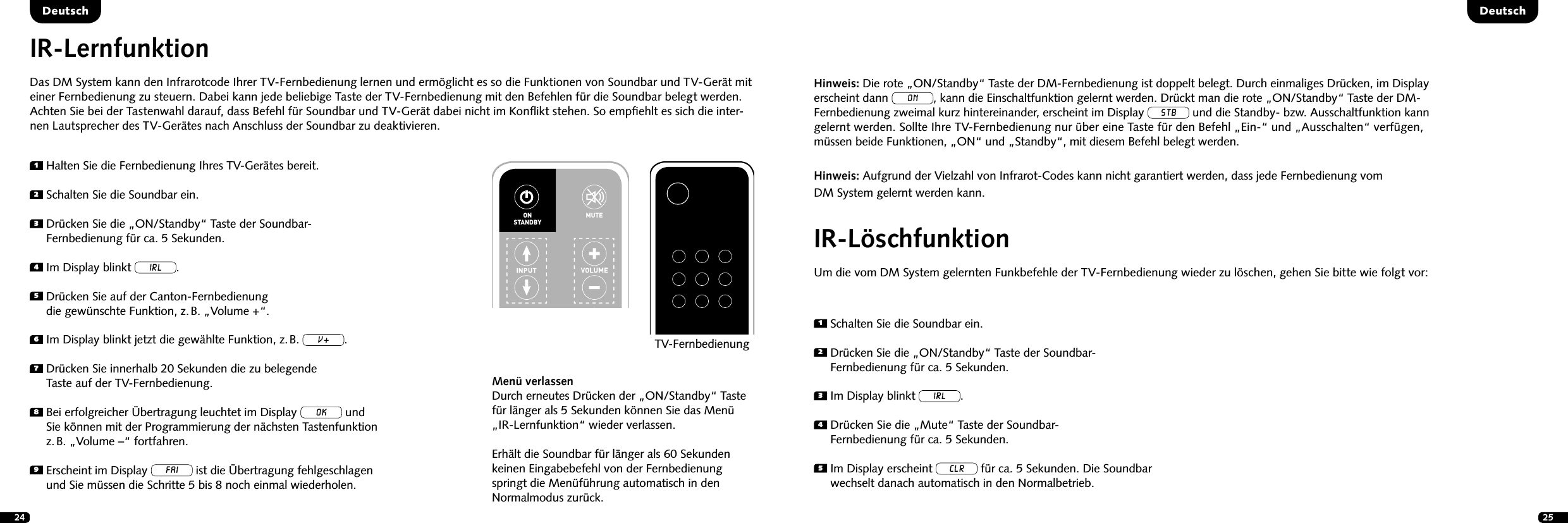 24 25DeutschDeutschIR-LernfunktionDas DM System kann den Infrarotcode Ihrer TV-Fernbedienung lernen und erm&ouml;glicht es so die Funktionen von Soundbar und TV-Ger&auml;t mit einer Fernbedienung zu steuern. Dabei kann jede beliebige Taste der TV-Fernbedienung mit den Befehlen f&uuml;r die Soundbar belegt werden. Achten Sie bei der Tastenwahl darauf, dass Befehl f&uuml;r Soundbar und TV-Ger&auml;t dabei nicht im Konﬂikt stehen. So empﬁehlt es sich die inter-nen Lautsprecher des TV-Ger&auml;tes nach Anschluss der Soundbar zu deaktivieren.IR-L&ouml;schfunktionUm die vom DM System gelernten Funkbefehle der TV-Fernbedienung wieder zu l&ouml;schen, gehen Sie bitte wie folgt vor:1  Halten Sie die Fernbedienung Ihres TV-Ger&auml;tes bereit.2  Schalten Sie die Soundbar ein.3  Dr&uuml;cken Sie die &bdquo;ON/Standby&ldquo; Taste der Soundbar- Fernbedienung f&uuml;r ca. 5 Sekunden.4  Im Display blinkt IRL.5  Dr&uuml;cken Sie auf der Canton-Fernbedienung  die gew&uuml;nschte Funktion, z. B. &bdquo;Volume +&ldquo;.6 Im Display blinkt jetzt die gew&auml;hlte Funktion, z. B. v.7  Dr&uuml;cken Sie innerhalb 20 Sekunden die zu belegende  Taste auf der TV-Fernbedienung.8  Bei erfolgreicher &Uuml;bertragung leuchtet im Display OK und  Sie k&ouml;nnen mit der Programmierung der n&auml;chsten Tastenfunktion  z. B. &bdquo;Volume &ndash;&ldquo; fortfahren.9  Erscheint im Display FAI ist die &Uuml;bertragung fehlgeschlagen  und Sie m&uuml;ssen die Schritte 5 bis 8 noch einmal wiederholen.1  Schalten Sie die Soundbar ein.2  Dr&uuml;cken Sie die &bdquo;ON/Standby&ldquo; Taste der Soundbar- Fernbedienung f&uuml;r ca. 5 Sekunden.3   Im Display blinkt IRL.4  Dr&uuml;cken Sie die &bdquo;Mute&ldquo; Taste der Soundbar- Fernbedienung f&uuml;r ca. 5 Sekunden.5  Im Display erscheint CLR f&uuml;r ca. 5 Sekunden. Die Soundbar wechselt danach automatisch in den Normalbetrieb.Men&uuml; verlassenDurch erneutes Dr&uuml;cken der &bdquo;ON/Standby&ldquo; Taste  f&uuml;r l&auml;nger als 5 Sekunden k&ouml;nnen Sie das Men&uuml; &bdquo;IR-Lernfunktion&ldquo; wieder verlassen.Erh&auml;lt die Soundbar f&uuml;r l&auml;nger als 60 Sekunden  keinen Eingabebefehl von der Fernbedienung springt die Men&uuml;f&uuml;hrung automatisch in den  Normalmodus zur&uuml;ck.STEREOSURROUNDBASSTREBLEBLUETOOTHPAIRINGON  STANDBYMUTESTEREOSURROUNDBASSTREBLEBLUETOOTHPAIRINGON  STANDBYMUTETV-FernbedienungHinweis: Die rote &bdquo;ON/Standby&ldquo; Taste der DM-Fernbedienung ist doppelt belegt. Durch einmaliges Dr&uuml;cken, im Display erscheint dann ON, kann die Einschaltfunktion gelernt werden. Dr&uuml;ckt man die rote &bdquo;ON/Standby&ldquo; Taste der DM- Fernbedienung zweimal kurz hintereinander, erscheint im Display STB und die Standby- bzw. Ausschaltfunktion kann gelernt werden. Sollte Ihre TV-Fernbedienung nur &uuml;ber eine Taste f&uuml;r den Befehl &bdquo;Ein-&ldquo; und &bdquo;Ausschalten&ldquo; verf&uuml;gen,  m&uuml;ssen beide Funktionen, &bdquo;ON&ldquo; und &bdquo;Standby&ldquo;, mit diesem Befehl belegt werden.Hinweis: Aufgrund der Vielzahl von Infrarot-Codes kann nicht garantiert werden, dass jede Fernbedienung vom  DM System gelernt werden kann.