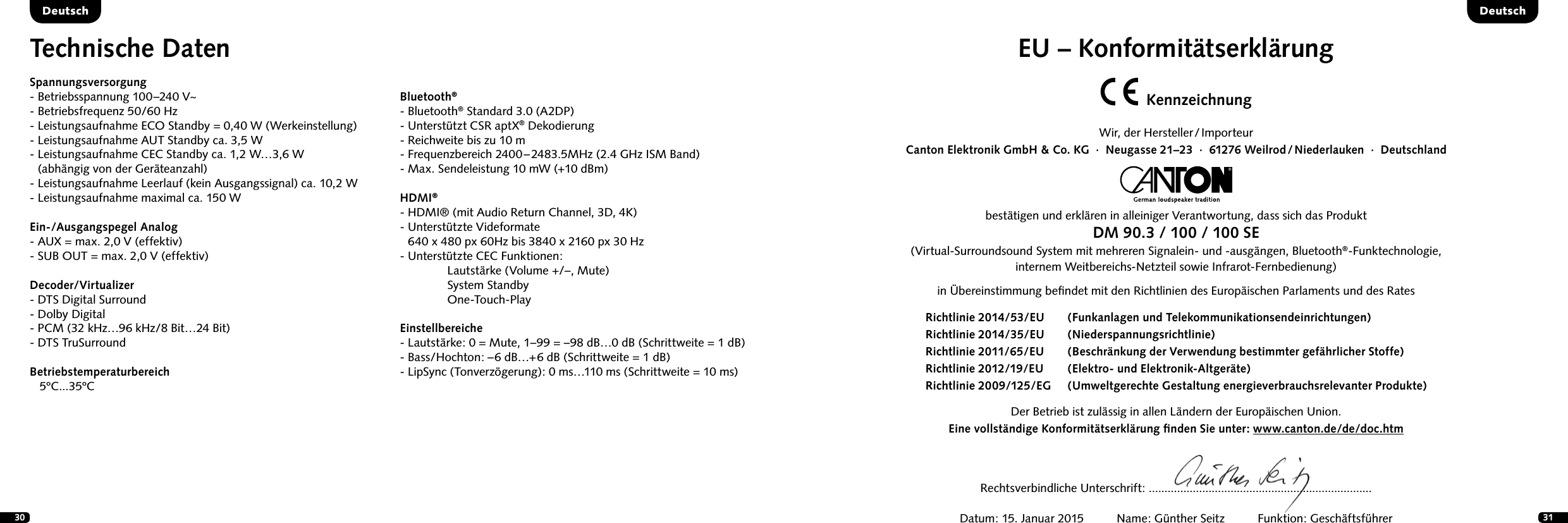 30 31DeutschEU &ndash; Konformit&auml;tserkl&auml;rungKennzeichnungWir,  der  Hersteller / ImporteurCanton Elektronik GmbH &amp; Co. KG  &middot;  Neugasse 21&ndash;23  &middot;  61276 Weilrod / Niederlauken  &middot;  Deutschlandbest&auml;tigen und erkl&auml;ren in alleiniger Verantwortung, dass sich das ProduktDM 90.3 / 100 / 100 SE(Virtual-Surroundsound System mit mehreren Signalein- und -ausg&auml;ngen, Bluetooth&reg;-Funktechnologie, internem Weitbereichs-Netzteil sowie Infrarot-Fernbedienung) in &Uuml;bereinstimmung beﬁndet mit den Richtlinien des Europ&auml;ischen Parlaments und des Rates Der Betrieb ist zul&auml;ssig in allen L&auml;ndern der Europ&auml;ischen Union. Eine vollst&auml;ndige Konformit&auml;tserkl&auml;rung ﬁnden Sie unter: www.canton.de/de/doc.htmRechtsverbindliche Unterschrift: .......................................................................Datum: 15. Januar 2015          Name: G&uuml;nther Seitz          Funktion: Gesch&auml;ftsf&uuml;hrerRichtlinie 2014/53/EU  (Funkanlagen und Telekommunikationsendeinrichtungen)Richtlinie 2014/35/EU  (Niederspannungsrichtlinie)Richtlinie 2011/65/EU  (Beschr&auml;nkung der Verwendung bestimmter gef&auml;hrlicher Stoffe) Richtlinie 2012/19/EU  (Elektro- und Elektronik-Altger&auml;te)Richtlinie 2009/125/EG  (Umweltgerechte Gestaltung energieverbrauchsrelevanter Produkte)Technische DatenSpannungsversorgung- Betriebsspannung 100&ndash;240 V~- Betriebsfrequenz 50/60 Hz- Leistungsaufnahme ECO Standby = 0,40 W (Werkeinstellung)- Leistungsaufnahme AUT Standby ca. 3,5 W-  Leistungsaufnahme CEC Standby ca. 1,2 W&hellip;3,6 W  (abh&auml;ngig von der Ger&auml;teanzahl)- Leistungsaufnahme Leerlauf (kein Ausgangssignal) ca. 10,2 W- Leistungsaufnahme maximal ca. 150 WEin-/Ausgangspegel Analog- AUX = max. 2,0 V (effektiv)- SUB OUT = max. 2,0 V (effektiv)Decoder/Virtualizer - DTS Digital Surround- Dolby Digital      - PCM (32 kHz&hellip;96 kHz/8 Bit&hellip;24 Bit)- DTS TruSurroundBetriebstemperaturbereich   5&ordm;C...35&ordm;CBluetooth&reg;- Bluetooth&reg; Standard 3.0 (A2DP)- Unterst&uuml;tzt CSR aptX&reg; Dekodierung - Reichweite bis zu 10 m- Frequenzbereich 2400 &ndash; 2483.5MHz (2.4 GHz ISM Band)- Max. Sendeleistung 10 mW (+10 dBm)HDMI&reg;- HDMI&reg; (mit Audio Return Channel, 3D, 4K)-  Unterst&uuml;tzte Videformate 640 x 480 px 60Hz bis 3840 x 2160 px 30 Hz- Unterst&uuml;tzte CEC Funktionen:  Lautst&auml;rke (Volume +/&ndash;, Mute)  System Standby One-Touch-PlayEinstellbereiche- Lautst&auml;rke: 0 = Mute, 1&ndash;99 = &ndash;98 dB&hellip;0 dB (Schrittweite = 1 dB)- Bass/Hochton: &ndash;6 dB&hellip;+6 dB (Schrittweite = 1 dB)- LipSync (Tonverz&ouml;gerung): 0 ms&hellip;110 ms (Schrittweite = 10 ms)Deutsch