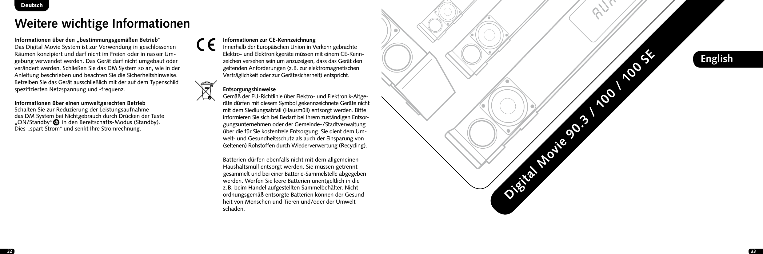 32 33EnglishDigital Movie 90.3 / 100 / 100 SEDeutschDeutschInformationen &uuml;ber den &bdquo;bestimmungsgem&auml;&szlig;en Betrieb&ldquo;Das Digital Movie System ist zur Verwendung in geschlossenen R&auml;umen konzipiert und darf nicht im Freien oder in nasser Um-gebung verwendet werden. Das Ger&auml;t darf nicht umgebaut oder ver&auml;ndert werden. Schlie&szlig;en Sie das DM System so an, wie in der Anleitung beschrieben und beachten Sie die Sicherheitshinweise. Betreiben Sie das Ger&auml;t ausschlie&szlig;lich mit der auf dem Typenschild speziﬁzierten Netzspannung und -frequenz.Informationen &uuml;ber einen umweltgerechten Betrieb Schalten Sie zur Reduzierung der Leistungsaufnahme  das DM System bei Nichtgebrauch durch Dr&uuml;cken der Taste  &bdquo;ON/Standby&ldquo;      in den Bereitschafts-Modus (Standby).  Dies &bdquo;spart Strom&ldquo; und senkt Ihre Stromrechnung.Weitere wichtige InformationenInformationen zur CE-KennzeichnungInnerhalb der Europ&auml;ischen Union in Verkehr gebrachte Elektro- und Elektronikger&auml;te m&uuml;ssen mit einem CE-Kenn-zeichen versehen sein um anzuzeigen, dass das Ger&auml;t den geltenden Anforderungen (z.  B. zur elektromagnetischen Vertr&auml;glichkeit oder zur Ger&auml;tesicherheit) entspricht. EntsorgungshinweiseGem&auml;&szlig; der EU-Richtlinie &uuml;ber Elektro- und Elektronik-Altge-r&auml;te d&uuml;rfen mit diesem Symbol gekennzeichnete Ger&auml;te nicht mit dem Siedlungsabfall (Hausm&uuml;ll) entsorgt werden. Bitte informieren Sie sich bei Bedarf bei Ihrem zust&auml;ndigen Entsor-gungsunternehmen oder der Gemein de-/Stadtverwaltung &uuml;ber die f&uuml;r Sie kosten freie Entsorgung. Sie dient dem Um-welt- und Gesundheitsschutz als auch der Einsparung von (seltenen)  Rohstoffen durch Wiederverwertung (Recycling).Batterien d&uuml;rfen ebenfalls nicht mit dem allgemeinen Haushaltsm&uuml;ll entsorgt werden. Sie m&uuml;ssen getrennt  gesammelt und bei einer Batterie-Sammelstelle abgegeben werden. Werfen Sie leere Batterien unentgeltlich in die  z. B. beim Handel aufgestellten Sammelbeh&auml;lter. Nicht  ordnungsgem&auml;&szlig; entsorgte Batterien k&ouml;nnen der Gesund-heit von Menschen und Tieren und/oder der Umwelt schaden.