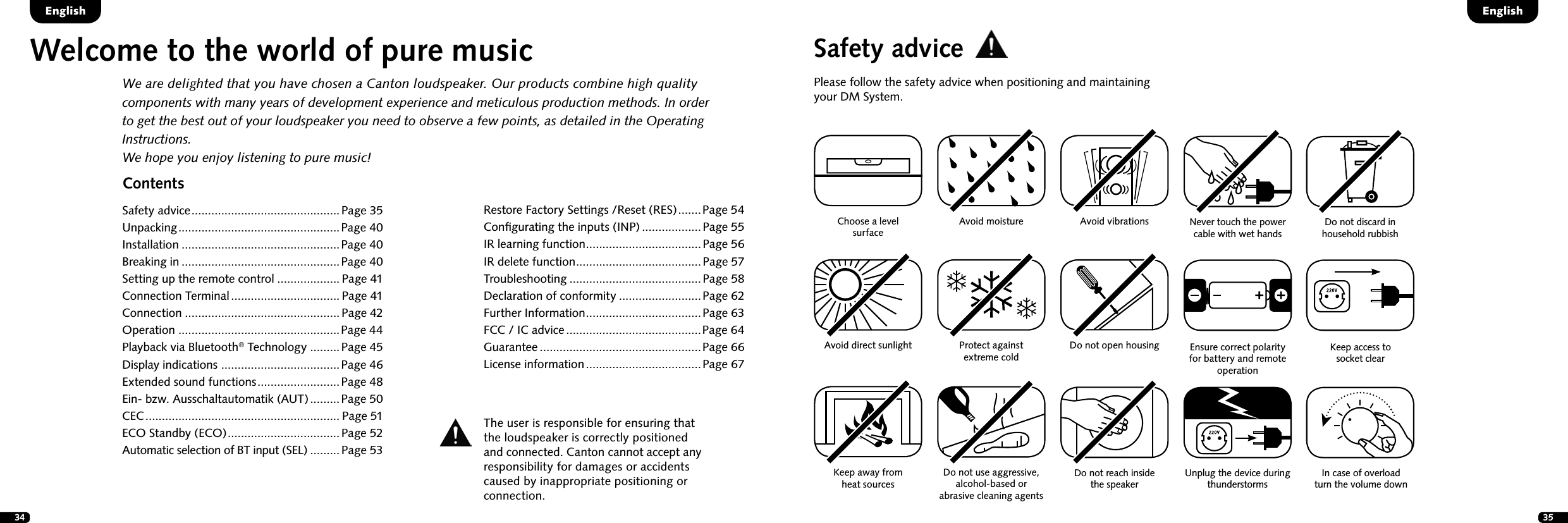 34 35ContentsSafety advice .............................................Page 35Unpacking ................................................. Page 40Installation ................................................Page 40Breaking in ................................................Page 40Setting up the remote control ................... Page 41Connection Terminal ................................. Page 41Connection ...............................................Page 42Operation .................................................Page 44Playback via Bluetooth&reg; Technology .........Page 45Display indications  ....................................Page 46Extended sound functions ......................... Page 48Ein- bzw. Ausschaltautomatik (AUT) ......... Page 50CEC ........................................................... Page 51ECO Standby (ECO) .................................. Page 52Automatic selection of BT input (SEL) .........Page 53EnglishEnglishWelcome to the world of pure musicWe are delighted that you have chosen a Canton loudspeaker. Our products combine high quality components with many years of development experience and meticulous production methods. In order to get the best out of your loudspeaker you need to observe a few points, as detailed in the Operating Instructions.We hope you enjoy listening to pure music!Safety advicePlease follow the safety advice when positioning and maintaining your DM System.Choose a level surfaceAvoid moisture Avoid vibrationsAvoid direct sunlightKeep away from  heat sourcesProtect against  extreme cold Do not use aggressive, alcohol-based or  abrasive cleaning agentsDo not open housingThe user is responsible for ensuring that  the loudspeaker is correctly positioned  and connected. Canton cannot accept any  responsibility for damages or accidents caused by inappropriate positioning or  connection.Do not reach inside  the speakerUnplug the device during thunderstormsNever touch the power cable with wet handsEnsure correct polarity for battery and remote operationDo not discard in household rubbishKeep access to  socket clearIn case of overload  turn the volume downRestore Factory Settings /Reset (RES) ....... Page 54Conﬁgurating the inputs (INP) ..................Page 55IR learning function ...................................Page 56IR delete function ......................................Page 57 Troubleshooting ........................................Page 58 Declaration of conformity .........................Page 62Further Information ...................................Page 63FCC / IC advice .........................................Page 64Guarantee .................................................Page 66 License information ................................... Page 67