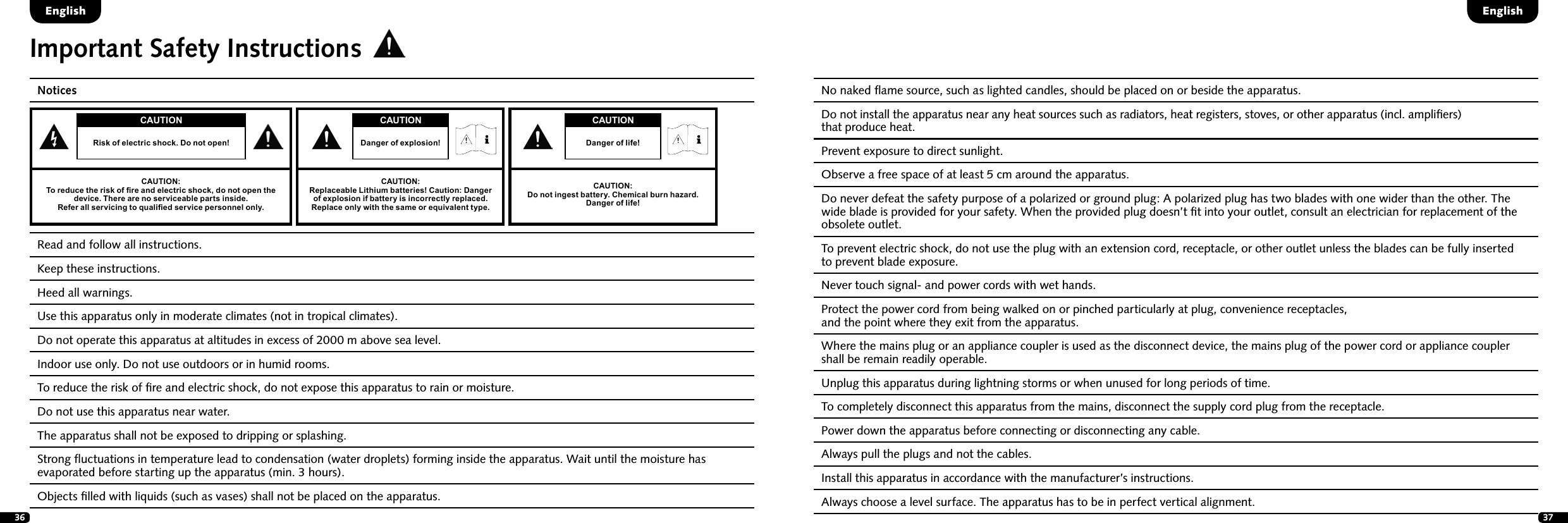 36 37Important Safety InstructionsNotices Read and follow all instructions. Keep these instructions.  Heed all warnings. Use this apparatus only in moderate climates (not in tropical climates).Do not operate this apparatus at altitudes in excess of 2000 m above sea level.   Indoor use only. Do not use outdoors or in humid rooms. To reduce the risk of ﬁre and electric shock, do not expose this apparatus to rain or moisture.   Do not use this apparatus near water.  The apparatus shall not be exposed to dripping or splashing.  Strong ﬂuctuations in temperature lead to condensation (water droplets) forming inside the apparatus. Wait until the moisture has evaporated before starting up the apparatus (min. 3 hours).Objects ﬁlled with liquids (such as vases) shall not be placed on the apparatus.No naked ﬂame source, such as lighted candles, should be placed on or beside the apparatus. Do not install the apparatus near any heat sources such as radiators, heat registers, stoves, or other apparatus (incl. ampliﬁers)  that produce heat.   Prevent exposure to direct sunlight. Observe a free space of at least 5 cm around the apparatus. Do never defeat the safety purpose of a polarized or ground plug: A polarized plug has two blades with one wider than the other. The wide blade is provided for your safety. When the provided plug doesn&rsquo;t ﬁt into your outlet, consult an electrician for replacement of the obsolete outlet. To prevent electric shock, do not use the plug with an extension cord, receptacle, or other outlet unless the blades can be fully inserted  to prevent blade exposure. Never touch signal- and power cords with wet hands. Protect the power cord from being walked on or pinched particularly at plug, convenience receptacles,  and the point where they exit from the apparatus. Where the mains plug or an appliance coupler is used as the disconnect device, the mains plug of the power cord or appliance coupler shall be remain readily operable.Unplug this apparatus during lightning storms or when unused for long periods of time. To completely disconnect this apparatus from the mains, disconnect the supply cord plug from the receptacle. Power down the apparatus before connecting or disconnecting any cable. Always pull the plugs and not the cables. Install this apparatus in accordance with the manufacturer&rsquo;s instructions.Always choose a level surface. The apparatus has to be in perfect vertical alignment. EnglishEnglishCAUTIONRisk of electric shock. Do not open!CAUTION:To reduce the risk of re and electric shock, do not open the device. There are no serviceable parts inside.Refer all servicing to qualied service personnel only.CAUTIONDanger of life!CAUTION:Do not ingest battery. Chemical burn hazard.  Danger of life!CAUTIONDanger of explosion!CAUTION:Replaceable Lithium batteries! Caution: Danger of explosion if battery is incorrectly replaced. Replace only with the same or equivalent type. 