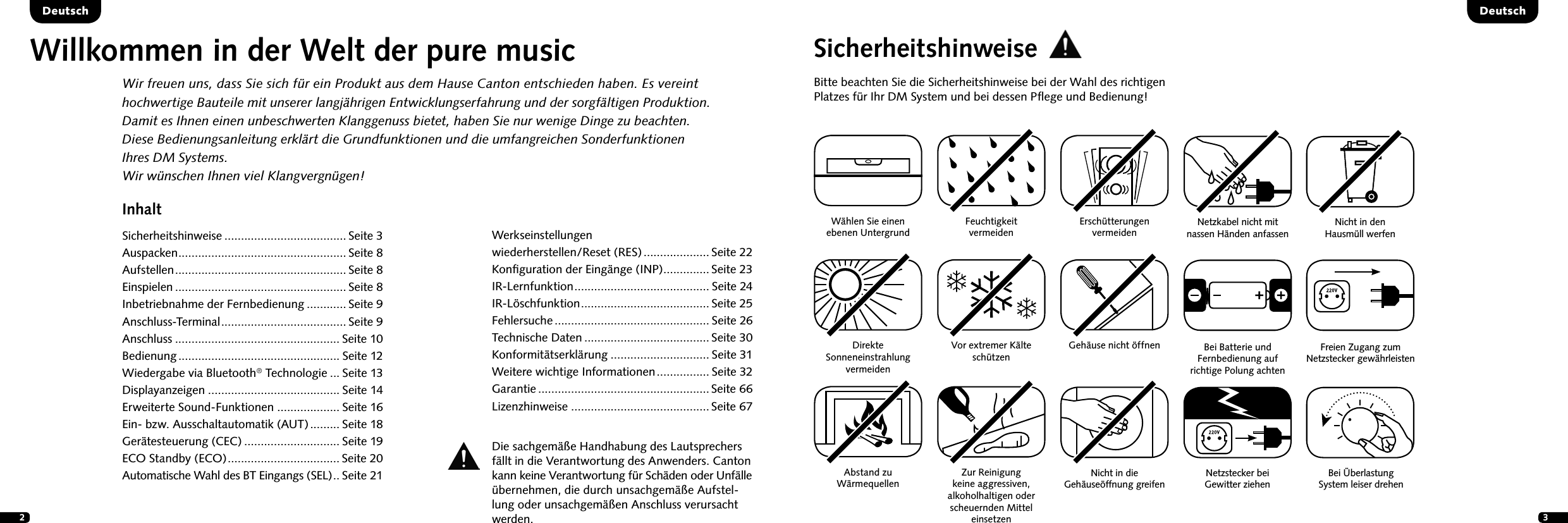 23InhaltSicherheitshinweise ..................................... Seite 3Auspacken ................................................... Seite 8Aufstellen .................................................... Seite 8Einspielen .................................................... Seite 8Inbetriebnahme der Fernbedienung ............ Seite 9Anschluss-Terminal ...................................... Seite 9Anschluss .................................................. Seite 10Bedienung ................................................. Seite 12Wiedergabe via Bluetooth&reg; Technologie ... Seite 13Displayanzeigen ........................................ Seite 14Erweiterte Sound-Funktionen ................... Seite 16Ein- bzw. Ausschaltautomatik (AUT) ......... Seite 18Ger&auml;testeuerung (CEC) ............................. Seite 19ECO Standby (ECO) .................................. Seite 20Automatische Wahl des BT Eingangs (SEL) .. Seite 21DeutschDeutschWillkommen in der Welt der pure musicWir freuen uns, dass Sie sich f&uuml;r ein Produkt aus dem Hause Canton entschieden haben. Es vereint hochwertige Bauteile mit unserer langj&auml;hrigen Entwicklungserfahrung und der sorgf&auml;ltigen Produktion. Damit es Ihnen einen unbeschwerten Klanggenuss bietet, haben Sie nur wenige Dinge zu beachten.  Diese Bedienungsanleitung erkl&auml;rt die Grundfunktionen und die umfangreichen Sonderfunktionen  Ihres DM Systems.Wir w&uuml;nschen Ihnen viel Klangvergn&uuml;gen!SicherheitshinweiseBitte beachten Sie die Sicherheitshinweise bei der Wahl des richtigen Platzes f&uuml;r Ihr DM System und bei dessen Pﬂege und Bedienung!W&auml;hlen Sie einen  ebenen UntergrundFeuchtigkeit  vermeidenErsch&uuml;tterungen  vermeidenDirekte  Sonneneinstrahlung  vermeidenAbstand zu  W&auml;rmequellenVor extremer K&auml;lte sch&uuml;tzen Zur Reinigung  keine aggressiven,  alkoholhaltigen oder scheuernden Mittel einsetzenGeh&auml;use nicht &ouml;ffnenDie sachgem&auml;&szlig;e Handhabung des Lautsprechers f&auml;llt in die Verantwortung des Anwenders. Canton kann keine Verantwortung f&uuml;r Sch&auml;den oder Unf&auml;lle &uuml;bernehmen, die durch unsachgem&auml;&szlig;e Aufstel-lung oder unsachgem&auml;&szlig;en Anschluss verursacht werden.Nicht in die  Geh&auml;use&ouml;ffnung greifenNetzstecker bei  Gewitter ziehenNetzkabel nicht mit  nassen  H&auml;nden   anfassenBei Batterie und Fernbedienung auf richtige Polung achtenNicht in den  Hausm&uuml;ll werfenFreien Zugang zum  Netzstecker   gew&auml;hrleistenBei &Uuml;berlastung  System leiser drehenWerkseinstellungen  wiederherstellen/Reset (RES) .................... Seite 22Konﬁguration der Eing&auml;nge (INP) .............. Seite 23 IR-Lernfunktion ......................................... Seite 24 IR-L&ouml;schfunktion ....................................... Seite 25Fehlersuche ............................................... Seite 26Technische Daten ...................................... Seite 30 Konformit&auml;tserkl&auml;rung .............................. Seite 31Weitere wichtige Informationen ................ Seite 32Garantie .................................................... Seite 66Lizenzhinweise .......................................... Seite 67