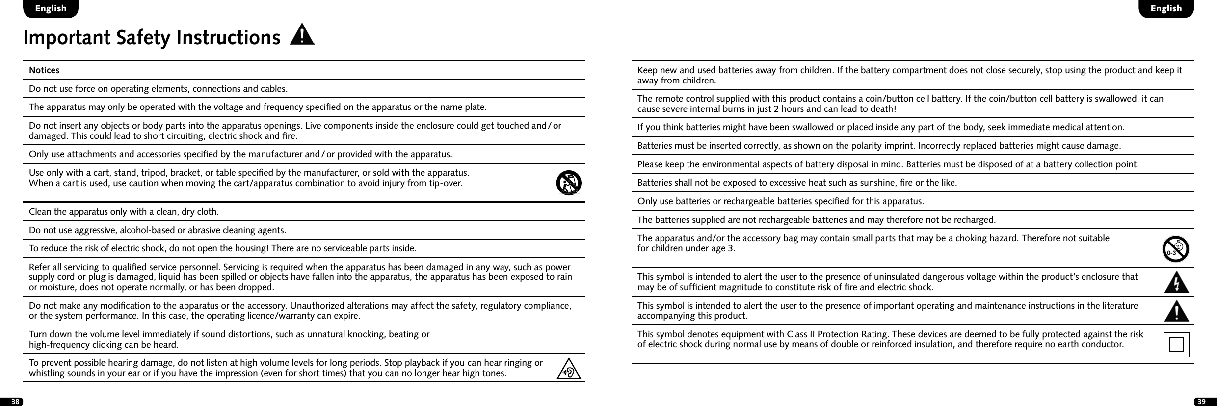 38 39NoticesDo not use force on operating elements, connections and cables. The apparatus may only be operated with the voltage and frequency speciﬁed on the apparatus or the name plate. Do not insert any objects or body parts into the apparatus openings. Live components inside the enclosure could get touched and / or damaged. This could lead to short circuiting, electric shock and ﬁre.Only use attachments and accessories speciﬁed by the manufacturer and / or provided with the apparatus. Use only with a cart, stand, tripod, bracket, or table speciﬁed by the manufacturer, or sold with the apparatus.  When a cart is used, use caution when moving the cart/apparatus combination to avoid injury from tip-over.Clean the apparatus only with a clean, dry cloth.Do not use aggressive, alcohol-based or abrasive cleaning agents. To reduce the risk of electric shock, do not open the housing! There are no serviceable parts inside. Refer all servicing to qualiﬁed service personnel. Servicing is required when the apparatus has been damaged in any way, such as power supply cord or plug is damaged, liquid has been spilled or objects have fallen into the apparatus, the apparatus has been exposed to rain or moisture, does not operate normally, or has been dropped.Do not make any modiﬁcation to the apparatus or the accessory. Unauthorized alterations may affect the safety, regulatory compliance, or the system performance. In this case, the operating licence/warranty can expire.  Turn down the volume level immediately if sound distortions, such as unnatural knocking, beating or  high-frequency clicking can be heard. To prevent possible hearing damage, do not listen at high volume levels for long periods. Stop playback if you can hear ringing or whistling sounds in your ear or if you have the impression (even for short times) that you can no longer hear high tones. Keep new and used batteries away from children. If the battery compartment does not close securely, stop using the product and keep it away from children. The remote control supplied with this product contains a coin/button cell battery. If the coin/button cell battery is swallowed, it can cause severe internal burns in just 2 hours and can lead to death! If you think batteries might have been swallowed or placed inside any part of the body, seek immediate medical attention.Batteries must be inserted correctly, as shown on the polarity imprint. Incorrectly replaced batteries might cause damage.Please keep the environmental aspects of battery disposal in mind. Batteries must be disposed of at a battery collection point. Batteries shall not be exposed to excessive heat such as sunshine, ﬁre or the like. Only use batteries or rechargeable batteries speciﬁed for this apparatus. The batteries supplied are not rechargeable batteries and may therefore not be recharged. The apparatus and/or the accessory bag may contain small parts that may be a choking hazard. Therefore not suitable  for children under age 3. This symbol is intended to alert the user to the presence of uninsulated dangerous voltage within the product&rsquo;s enclosure that  may be of sufﬁcient magnitude to constitute risk of ﬁre and electric shock.   This symbol is intended to alert the user to the presence of important operating and maintenance instructions in the literature accompanying this product. This symbol denotes equipment with Class II Protection Rating. These devices are deemed to be fully protected against the risk  of electric shock during normal use by means of double or reinforced insulation, and therefore require no earth conductor.Important Safety InstructionsEnglishEnglish