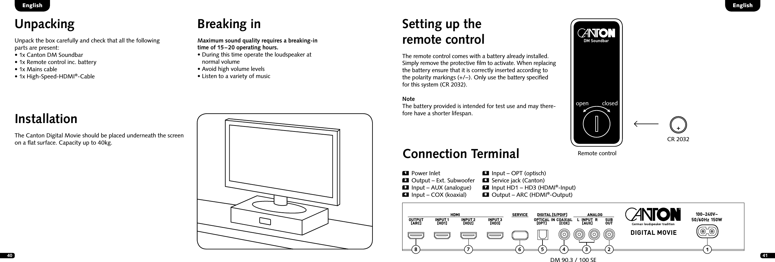 40 41Setting up the  remote controlThe remote control comes with a battery already installed. Simply remove the protective ﬁlm to activate. When replacing the battery ensure that it is correctly inserted according to  the polarity markings (+/&ndash;). Only use the battery speciﬁed  for this system (CR 2032).Note    The battery provided is intended for test use and may there-fore have a shorter lifespan.Remote controlEnglishEnglishCR 2032DM Soundbaropen closed1  Power Inlet2  Output &ndash; Ext. Subwoofer3  Input &ndash; AUX (analogue)4  Input &ndash; COX (koaxial)Connection TerminalDM 90.3 / 100 SEHDMI SERVICE ANALOGDIGITAL MOVIEDIGITAL [S/PDIF]OUTPUT[ARC] INPUT 1[HD1] INPUT 2[HD2] INPUT 3[HD3] OPTICAL[OPT] COAXIAL[COX] SUBOUTL   INPUT   R[AUX]5  Input &ndash; OPT (optisch)6  Service jack (Canton)7  Input HD1 &ndash; HD3 (HDMI&reg;-Input)8  Output &ndash; ARC (HDMI&reg;-Output)25678 4 3INInstallationThe Canton Digital Movie should be placed underneath the screen on a ﬂat surface. Capacity up to 40kg.UnpackingUnpack the box carefully and check that all the following  parts are present:&bull;  1x Canton DM Soundbar&bull; 1x Remote control inc. battery&bull;  1x Mains cable&bull;  1x High-Speed-HDMI&reg;-CableBreaking inMaximum sound quality requires a breaking-in time of 15 &ndash; 20 operating hours.  &bull;  During this time operate the loudspeaker at normal volume  &bull; Avoid high volume levels  &bull;  Listen to a variety of music
