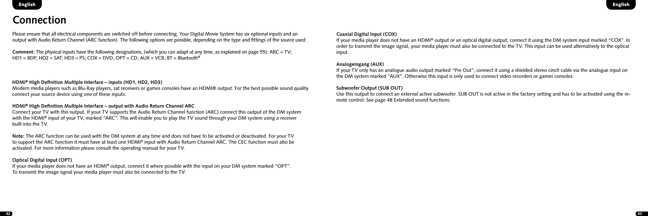 42 43EnglishEnglishConnectionPlease ensure that all electrical components are switched off before connecting. Your Digital Movie System has six optional inputs and an  output with Audio Return Channel (ARC function). The following options are possible, depending on the type and ﬁttings of the source used:Comment: The physical inputs have the following designations, (which you can adapt at any time, as explained on page 55): ARC = TV;  HD1 = BDP; HD2 = SAT; HD3 = PS; COX = DVD; OPT = CD; AUX = VCR; BT = Bluetooth&reg;HDMI&reg; High Deﬁnition Multiple Interface &ndash; inputs (HD1, HD2, HD3)Modern media players such as Blu-Ray players, sat receivers or games consoles have an HDMI&reg; output. For the best possible sound quality connect your source device using one of these inputs. HDMI&reg; High Deﬁnition Multiple Interface &ndash; output with Audio Return Channel ARC Connect your TV with this output. If your TV supports the Audio Return Channel function (ARC) connect this output of the DM system with the HDMI&reg; input of your TV, marked &ldquo;ARC&rdquo;. This will enable you to play the TV sound through your DM system using a receiver  built into the TV.Note: The ARC function can be used with the DM system at any time and does not have to be activated or deactivated. For your TV  to support the ARC function it must have at least one HDMI&reg; input with Audio Return Channel ARC. The CEC function must also be  activated. For more information please consult the operating manual for your TV.Optical Digital Input (OPT)If your media player does not have an HDMI&reg; output, connect it where possible with the input on your DM system marked &ldquo;OPT&rdquo;.  To transmit the image signal your media player must also be connected to the TV.Coaxial Digital Input (COX)If your media player does not have an HDMI&reg; output or an optical digital output, connect it using the DM system input marked &ldquo;COX&rdquo;. In order to transmit the image signal, your media player must also be connected to the TV. This input can be used alternatively to the optical input.Analogeingang (AUX)If your TV only has an analogue audio output marked &ldquo;Pre Out&rdquo;, connect it using a shielded stereo cinch cable via the analogue input on the DM system marked &ldquo;AUX&rdquo;. Otherwise this input is only used to connect video recorders or games consoles.Subwoofer Output (SUB OUT)Use this output to connect an external active subwoofer. SUB OUT is not active in the factory setting and has to be activated using the re-mote control. See page 48 Extended sound functions.