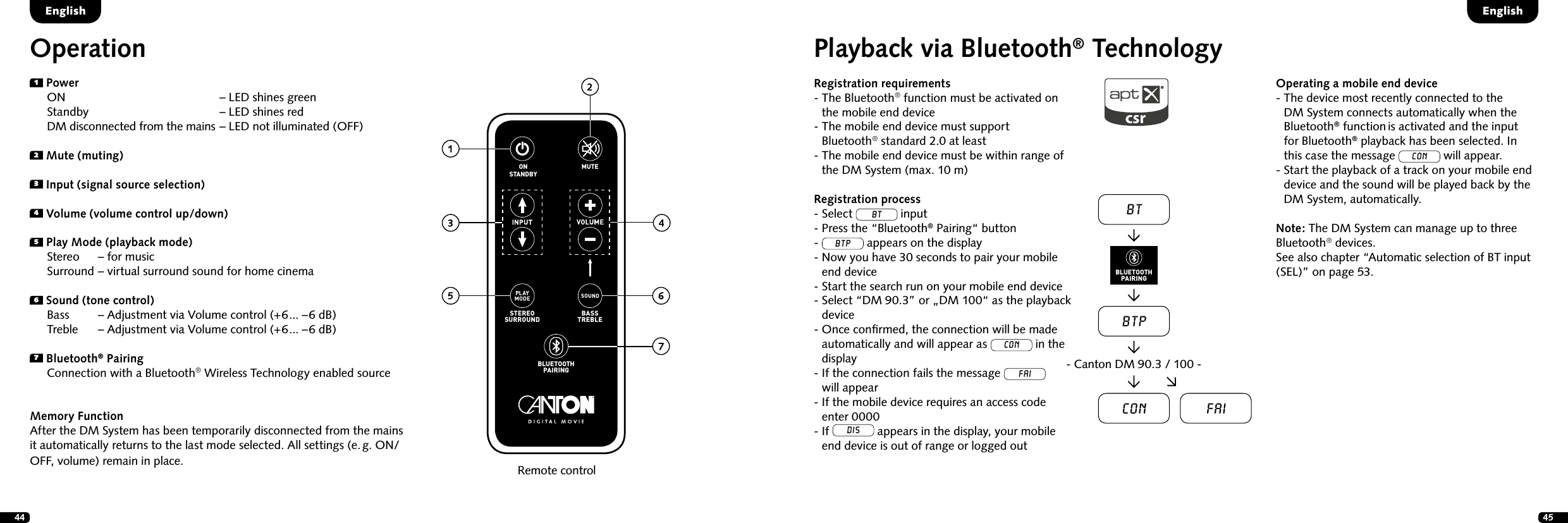 44 45Playback via Bluetooth&reg; TechnologyRegistration requirements-  The Bluetooth&reg; function must be activated on the mobile end device-  The mobile end device must support  Bluetooth&reg; standard 2.0 at least-  The mobile end device must be within range of the DM System (max. 10 m)Registration process- Select BT input- Press the &ldquo;Bluetooth&reg; Pairing&ldquo; button-  BTP appears on the display-  Now you have 30 seconds to pair your mobile end device-  Start the search run on your mobile end device-  Select &ldquo;DM 90.3&rdquo; or &bdquo;DM 100&ldquo; as the playback device-  Once conﬁrmed, the connection will be made automatically and will appear as Con in the display  -  If the connection fails the message FAI  will appear-  If the mobile device requires an access code  enter 0000-   If DIS appears in the display, your mobile end device is out of range or logged outOperating a mobile end device-  The device most recently connected to the  DM System connects automatically when the Bluetooth&reg; function is activated and the input  for Bluetooth&reg; playback has been selected. In  this case the message Con will appear.-  Start the playback of a track on your mobile end device and the sound will be played back by the DM System, automatically.Note: The DM System can manage up to three Bluetooth&reg; devices.  See also chapter &ldquo;Automatic selection of BT input (SEL)&rdquo; on page 53.EnglishEnglishBTBTPCon Fai- Canton DM 90.3 / 100 -BLUETOOTHPAIRINGOperationRemote control1 Power  ON         &ndash; LED shines green  Standby        &ndash; LED shines red  DM disconnected from the mains &ndash; LED not illuminated (OFF)2 Mute (muting)3  Input (signal source selection)4 Volume (volume control up/down)5 Play Mode (playback mode)  Stereo    &ndash; for music    Surround &ndash; virtual surround sound for home cinema6 Sound (tone control)  Bass     &ndash; Adjustment via Volume control (+6... &ndash;6 dB)  Treble    &ndash; Adjustment via Volume control (+6... &ndash;6 dB)7 Bluetooth&reg; Pairing  Connection with a Bluetooth&reg; Wireless Technology enabled sourceMemory FunctionAfter the DM System has been temporarily disconnected from the mains it automatically returns to the last mode selected. All settings (e. g. ON/OFF, volume) remain in place.STEREOSURROUNDBASSTREBLEBLUETOOTHPAIRINGON  STANDBYMUTE