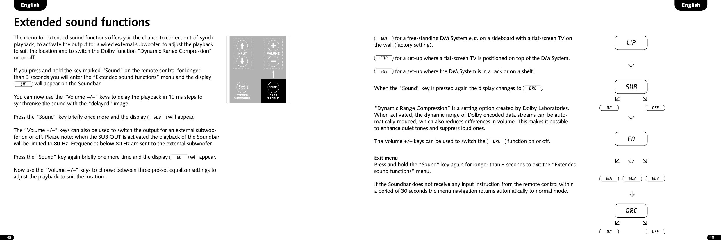 48 49Extended sound functionsThe menu for extended sound functions offers you the chance to correct out-of-synch playback, to activate the output for a wired external subwoofer, to adjust the playback to suit the location and to switch the Dolby function &ldquo;Dynamic Range Compression&rdquo; on or off.STEREOSURROUNDBASSTREBLEBLUETOOTHPAIRINGON  STANDBYMUTESTEREOSURROUNDBASSTREBLEBLUETOOTHPAIRINGON  STANDBYMUTEIf you press and hold the key marked &ldquo;Sound&rdquo; on the remote control for longer  than 3 seconds you will enter the &ldquo;Extended sound functions&rdquo; menu and the display LIP will appear on the Soundbar. You can now use the &ldquo;Volume +/&ndash;&ldquo; keys to delay the playback in 10 ms steps to  synchronise the sound with the &ldquo;delayed&rdquo; image.Press the &ldquo;Sound&rdquo; key brieﬂy once more and the display sub will appear. The &ldquo;Volume +/&ndash;&rdquo; keys can also be used to switch the output for an external subwoo-fer on or off. Please note: when the SUB OUT is activated the playback of the Soundbar will be limited to 80 Hz. Frequencies below 80 Hz are sent to the external subwoofer.Press the &ldquo;Sound&rdquo; key again brieﬂy one more time and the display eq will appear.Now use the &ldquo;Volume +/&ndash;&rdquo; keys to choose between three pre-set equalizer settings to adjust the playback to suit the location.EnglishEnglishEQ1 for a free-standing DM System e. g. on a sideboard with a ﬂat-screen TV on the wall (factory setting).EQ2 for a set-up where a ﬂat-screen TV is positioned on top of the DM System.EQ3 for a set-up where the DM System is in a rack or on a shelf.When the &ldquo;Sound&rdquo; key is pressed again the display changes to DRC.&ldquo;Dynamic Range Compression&rdquo; is a setting option created by Dolby Laboratories.  When activated, the dynamic range of Dolby encoded data streams can be auto-matically reduced, which also reduces differences in volume. This makes it possible  to enhance quiet tones and suppress loud ones.The Volume +/&ndash; keys can be used to switch the DRC function on or off.Exit menuPress and hold the &ldquo;Sound&rdquo; key again for longer than 3 seconds to exit the &ldquo;Extended sound functions&rdquo; menu. If the Soundbar does not receive any input instruction from the remote control within  a period of 30 seconds the menu navigation returns automatically to normal mode.LipsubEQEQ1 EQ2 EQ3on offDRCon off