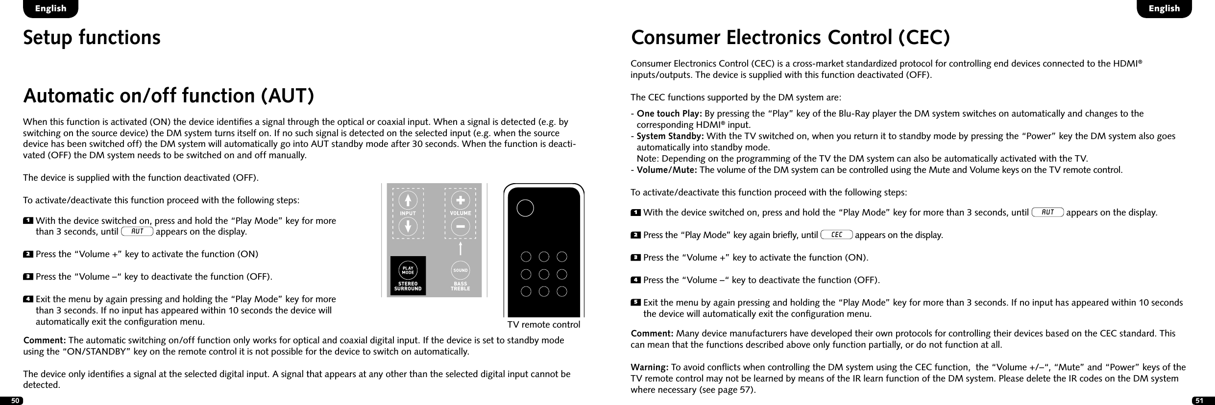 50 51Setup functionsEnglishEnglishAutomatic on/off function (AUT)When this function is activated (ON) the device identiﬁes a signal through the optical or coaxial input. When a signal is detected (e.g. by switching on the source device) the DM system turns itself on. If no such signal is detected on the selected input (e.g. when the source device has been switched off) the DM system will automatically go into AUT standby mode after 30 seconds. When the function is deacti-vated (OFF) the DM system needs to be switched on and off manually.The device is supplied with the function deactivated (OFF).To activate/deactivate this function proceed with the following steps:1  With the device switched on, press and hold the &ldquo;Play Mode&rdquo; key for more than 3 seconds, until AUT appears on the display.2  Press the &ldquo;Volume +&rdquo; key to activate the function (ON)3  Press the &ldquo;Volume &ndash;&ldquo; key to deactivate the function (OFF).4  Exit the menu by again pressing and holding the &ldquo;Play Mode&rdquo; key for more than 3 seconds. If no input has appeared within 10 seconds the device will automatically exit the conﬁguration menu.Comment: The automatic switching on/off function only works for optical and coaxial digital input. If the device is set to standby mode using the &ldquo;ON/STANDBY&rdquo; key on the remote control it is not possible for the device to switch on automatically.The device only identiﬁes a signal at the selected digital input. A signal that appears at any other than the selected digital input cannot be detected.TV remote controlSTEREOSURROUNDBASSTREBLEON  STANDBYMUTESTEREOSURROUNDBASSTREBLEBLUETOOTHPAIRINGON  STANDBYMUTEConsumer Electronics Control (CEC)Consumer Electronics Control (CEC) is a cross-market standardized protocol for controlling end devices connected to the HDMI&reg;  inputs/outputs. The device is supplied with this function deactivated (OFF). The CEC functions supported by the DM system are:-  One touch Play: By pressing the &ldquo;Play&rdquo; key of the Blu-Ray player the DM system switches on automatically and changes to the  corresponding HDMI&reg; input.-  System Standby: With the TV switched on, when you return it to standby mode by pressing the &ldquo;Power&rdquo; key the DM system also goes automatically into standby mode.  Note: Depending on the programming of the TV the DM system can also be automatically activated with the TV.- Volume/Mute: The volume of the DM system can be controlled using the Mute and Volume keys on the TV remote control.To activate/deactivate this function proceed with the following steps:Comment: Many device manufacturers have developed their own protocols for controlling their devices based on the CEC standard. This can mean that the functions described above only function partially, or do not function at all.Warning: To avoid conﬂicts when controlling the DM system using the CEC function,  the &ldquo;Volume +/&ndash;&ldquo;, &ldquo;Mute&rdquo; and &ldquo;Power&rdquo; keys of the TV remote control may not be learned by means of the IR learn function of the DM system. Please delete the IR codes on the DM system where necessary (see page 57).  1  With the device switched on, press and hold the &ldquo;Play Mode&rdquo; key for more than 3 seconds, until AUT appears on the display.2  Press the &ldquo;Play Mode&rdquo; key again brieﬂy, until CEC appears on the display.3  Press the &ldquo;Volume +&rdquo; key to activate the function (ON).4  Press the &ldquo;Volume &ndash;&ldquo; key to deactivate the function (OFF).5  Exit the menu by again pressing and holding the &ldquo;Play Mode&rdquo; key for more than 3 seconds. If no input has appeared within 10 seconds the device will automatically exit the conﬁguration menu.