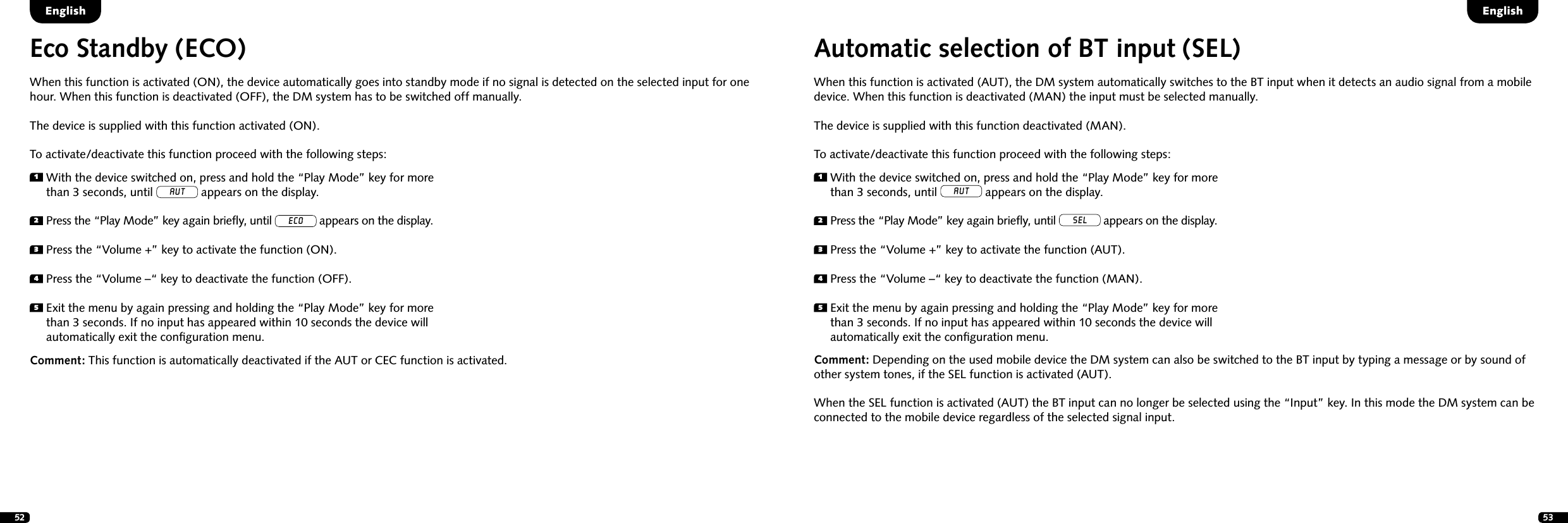 52 531  With the device switched on, press and hold the &ldquo;Play Mode&rdquo; key for more than 3 seconds, until AUT appears on the display.2  Press the &ldquo;Play Mode&rdquo; key again brieﬂy, until ECO appears on the display.3  Press the &ldquo;Volume +&rdquo; key to activate the function (ON).4  Press the &ldquo;Volume &ndash;&ldquo; key to deactivate the function (OFF).5  Exit the menu by again pressing and holding the &ldquo;Play Mode&rdquo; key for more than 3 seconds. If no input has appeared within 10 seconds the device will automatically exit the conﬁguration menu.Eco Standby (ECO)When this function is activated (ON), the device automatically goes into standby mode if no signal is detected on the selected input for one hour. When this function is deactivated (OFF), the DM system has to be switched off manually. The device is supplied with this function activated (ON).To activate/deactivate this function proceed with the following steps:Comment:  This function is automatically deactivated if the AUT or CEC function is activated.Automatic selection of BT input (SEL) When this function is activated (AUT), the DM system automatically switches to the BT input when it detects an audio signal from a mobile device. When this function is deactivated (MAN) the input must be selected manually. The device is supplied with this function deactivated (MAN).To activate/deactivate this function proceed with the following steps:Comment: Depending on the used mobile device the DM system can also be switched to the BT input by typing a message or by sound of other system tones, if the SEL function is activated (AUT). When the SEL function is activated (AUT) the BT input can no longer be selected using the &ldquo;Input&rdquo; key. In this mode the DM system can be connected to the mobile device regardless of the selected signal input.1  With the device switched on, press and hold the &ldquo;Play Mode&rdquo; key for more than 3 seconds, until AUT appears on the display.2  Press the &ldquo;Play Mode&rdquo; key again brieﬂy, until SEL appears on the display.3  Press the &ldquo;Volume +&rdquo; key to activate the function (AUT).4  Press the &ldquo;Volume &ndash;&ldquo; key to deactivate the function (MAN).5  Exit the menu by again pressing and holding the &ldquo;Play Mode&rdquo; key for more than 3 seconds. If no input has appeared within 10 seconds the device will automatically exit the conﬁguration menu.EnglishEnglish