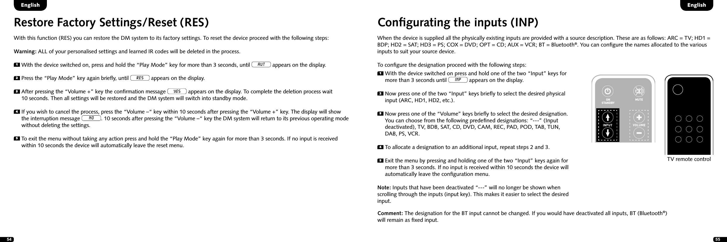 54 55Conﬁgurating the inputs (INP)When the device is supplied all the physically existing inputs are provided with a source description. These are as follows: ARC = TV; HD1 = BDP; HD2 = SAT; HD3 = PS; COX = DVD; OPT = CD; AUX = VCR; BT = Bluetooth&reg;. You can conﬁgure the names allocated to the various inputs to suit your source device.To conﬁgure the designation proceed with the following steps:1  With the device switched on press and hold one of the two &ldquo;Input&rdquo; keys for more than 3 seconds until INP appears on the display.2  Now press one of the two &ldquo;Input&rdquo; keys brieﬂy to select the desired physical input (ARC, HD1, HD2, etc.).3  Now press one of the &ldquo;Volume&rdquo; keys brieﬂy to select the desired designation. You can choose from the following predeﬁned designations: &ldquo;---&rdquo; (Input deactivated), TV, BDB, SAT, CD, DVD, CAM, REC, PAD, POD, TAB, TUN, DAB, PS, VCR.4  To allocate a designation to an additional input, repeat steps 2 and 3.5  Exit the menu by pressing and holding one of the two &ldquo;Input&rdquo; keys again for more than 3 seconds. If no input is received within 10 seconds the device will automatically leave the conﬁguration menu.Note: Inputs that have been deactivated &ldquo;---&rdquo; will no longer be shown when scrolling through the inputs (input key). This makes it easier to select the desired input.Comment: The designation for the BT input cannot be changed. If you would have deactivated all inputs, BT (Bluetooth&reg;) will remain as ﬁxed input.STEREOSURROUNDBASSTREBLEBLUETOOTHPAIRINGON  STANDBYMUTESTEREOSURROUNDBASSTREBLEBLUETOOTHPAIRINGON  STANDBYMUTETV remote controlRestore Factory Settings/Reset (RES) With this function (RES) you can restore the DM system to its factory settings. To reset the device proceed with the following steps:Warning: ALL of your personalised settings and learned IR codes will be deleted in the process.1 With the device switched on, press and hold the &ldquo;Play Mode&rdquo; key for more than 3 seconds, until AUT appears on the display.2 Press the &ldquo;Play Mode&rdquo; key again brieﬂy, until RES appears on the display.3  After pressing the &ldquo;Volume +&rdquo; key the conﬁrmation message YES appears on the display. To complete the deletion process wait  10 seconds. Then all settings will be restored and the DM system will switch into standby mode.4  If you wish to cancel the process, press the &ldquo;Volume &ndash;&ldquo; key within 10 seconds after pressing the &ldquo;Volume +&rdquo; key. The display will show the interruption message NO. 10 seconds after pressing the &ldquo;Volume &ndash;&ldquo; key the DM system will return to its previous operating mode without deleting the settings.5  To exit the menu without taking any action press and hold the &ldquo;Play Mode&rdquo; key again for more than 3 seconds. If no input is received within 10 seconds the device will automatically leave the reset menu.EnglishEnglish