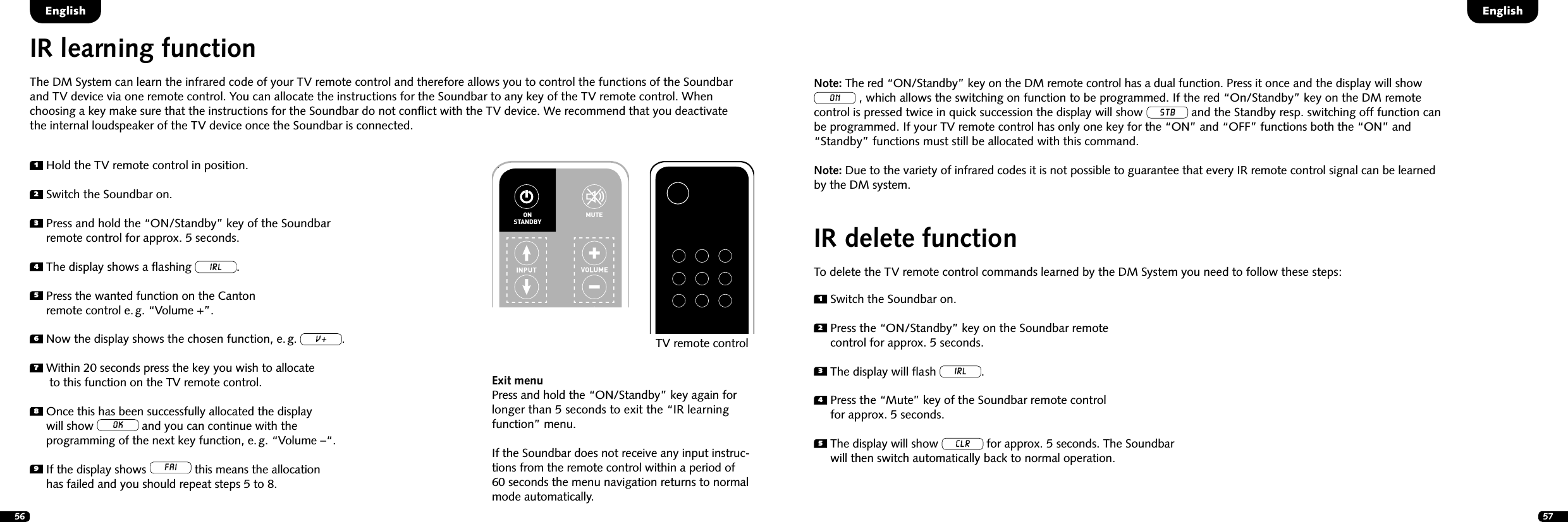 56 57IR learning functionThe DM System can learn the infrared code of your TV remote control and therefore allows you to control the functions of the Soundbar and TV device via one remote control. You can allocate the instructions for the Soundbar to any key of the TV remote control. When  choosing a key make sure that the instructions for the Soundbar do not conﬂict with the TV device. We recommend that you deactivate  the internal loudspeaker of the TV device once the Soundbar is connected.1  Hold the TV remote control in position.2  Switch the Soundbar on.3  Press and hold the &ldquo;ON/Standby&rdquo; key of the Soundbar  remote control for approx. 5 seconds. 4  The display shows a ﬂashing IRL.5  Press the wanted function on the Canton  remote control e. g. &ldquo;Volume +&rdquo;.6 Now the display shows the chosen function, e. g. v.7  Within 20 seconds press the key you wish to allocate  to this function on the TV remote control.8  Once this has been successfully allocated the display  will show OK and you can continue with the  programming of the next key function, e. g. &ldquo;Volume &ndash;&ldquo;.9  If the display shows FAI this means the allocation  has failed and you should repeat steps 5 to 8.Exit menuPress and hold the &ldquo;ON/Standby&rdquo; key again for longer than 5 seconds to exit the &ldquo;IR learning function&rdquo; menu. If the Soundbar does not receive any input instruc-tions from the remote control within a period of 60 seconds the menu navigation returns to normal mode automatically.STEREOSURROUNDBASSTREBLEBLUETOOTHPAIRINGON  STANDBYMUTESTEREOSURROUNDBASSTREBLEBLUETOOTHPAIRINGON  STANDBYMUTETV remote controlEnglishEnglishIR delete functionTo delete the TV remote control commands learned by the DM System you need to follow these steps:1  Switch the Soundbar on.2  Press the &ldquo;ON/Standby&rdquo; key on the Soundbar remote  control for approx. 5 seconds.3   The display will ﬂash IRL.4  Press the &ldquo;Mute&rdquo; key of the Soundbar remote control  for approx. 5 seconds.5  The display will show CLR for approx. 5 seconds. The Soundbar  will then switch automatically back to normal operation.Note: The red &ldquo;ON/Standby&rdquo; key on the DM remote control has a dual function. Press it once and the display will show ON , which allows the switching on function to be programmed. If the red &ldquo;On/Standby&rdquo; key on the DM remote  control is pressed twice in quick succession the display will show STB and the Standby resp. switching off function can  be programmed. If your TV remote control has only one key for the &ldquo;ON&rdquo; and &ldquo;OFF&rdquo; functions both the &ldquo;ON&rdquo; and &ldquo;Standby&rdquo; functions must still be allocated with this command.Note: Due to the variety of infrared codes it is not possible to guarantee that every IR remote control signal can be learned by the DM system.