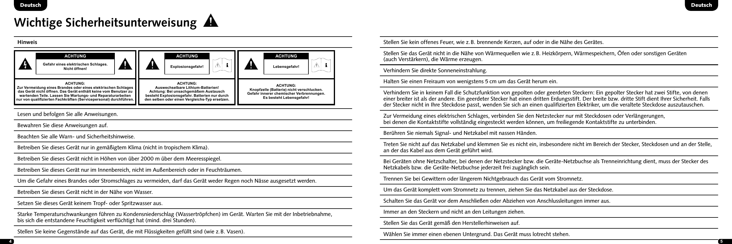 45Wichtige SicherheitsunterweisungHinweis Lesen und befolgen Sie alle Anweisungen. Bewahren Sie diese Anweisungen auf. Beachten Sie alle Warn- und Sicherheitshinweise.Betreiben Sie dieses Ger&auml;t nur in gem&auml;&szlig;igtem Klima (nicht in tropischem Klima).Betreiben Sie dieses Ger&auml;t nicht in H&ouml;hen von &uuml;ber 2000 m &uuml;ber dem Meeresspiegel.   Betreiben Sie dieses Ger&auml;t nur im Innenbereich, nicht im Au&szlig;enbereich oder in Feuchtr&auml;umen.  Um die Gefahr eines Brandes oder Stromschlages zu vermeiden, darf das Ger&auml;t weder Regen noch N&auml;sse ausgesetzt werden.  Betreiben Sie dieses Ger&auml;t nicht in der N&auml;he von Wasser.  Setzen Sie dieses Ger&auml;t keinem Tropf- oder Spritzwasser aus.  Starke Temperaturschwankungen f&uuml;hren zu Kondensniederschlag (Wassertr&ouml;pfchen) im Ger&auml;t. Warten Sie mit der Inbetrieb nahme,  bis sich die entstandene Feuchtigkeit verﬂ&uuml;chtigt hat (mind. drei Stunden).  Stellen Sie keine Gegenst&auml;nde auf das Ger&auml;t, die mit Fl&uuml;ssigkeiten gef&uuml;llt sind (wie z. B. Vasen).DeutschDeutsch  Stellen Sie kein offenes Feuer, wie z. B. brennende Kerzen, auf oder in die N&auml;he des Ger&auml;tes.  Stellen Sie das Ger&auml;t nicht in die N&auml;he von W&auml;rmequellen wie z. B. Heizk&ouml;rpern, W&auml;rmespeichern, &Ouml;fen oder sonstigen Ger&auml;ten  (auch Verst&auml;rkern), die W&auml;rme erzeugen.  Verhindern Sie direkte Sonneneinstrahlung.  Halten Sie einen Freiraum von wenigstens 5 cm um das Ger&auml;t herum ein.Verhindern Sie in keinem Fall die Schutzfunktion von gepolten oder geerdeten Steckern: Ein gepolter Stecker hat zwei Stifte, von denen einer breiter ist als der andere. Ein geerdeter Stecker hat einen dritten Erdungsstift. Der breite bzw. dritte Stift dient Ihrer Sicherheit. Falls der Stecker nicht in Ihre Steckdose passt, wenden Sie sich an einen qualiﬁzierten Elektriker, um die veraltete Steckdose auszutauschen.  Zur Vermeidung eines elektrischen Schlages, verbinden Sie den Netzstecker nur mit Steckdosen oder Verl&auml;ngerungen,  bei denen die Kontaktstifte vollst&auml;ndig eingesteckt werden k&ouml;nnen, um freiliegende Kontaktstifte zu unterbinden.  Ber&uuml;hren Sie niemals Signal- und Netzkabel mit nassen H&auml;nden.  Treten Sie nicht auf das Netzkabel und klemmen Sie es nicht ein, insbesondere nicht im Bereich der Stecker, Steckdosen und an der Stelle, an der das Kabel aus dem Ger&auml;t gef&uuml;hrt wird.Bei Ger&auml;ten ohne Netzschalter, bei denen der Netzstecker bzw. die Ger&auml;te-Netzbuchse als Trenneinrichtung dient, muss der Stecker des Netzkabels bzw. die Ger&auml;te-Netzbuchse jederzeit frei zug&auml;nglich sein.  Trennen Sie bei Gewittern oder l&auml;ngerem Nichtgebrauch das Ger&auml;t vom Stromnetz.  Um das Ger&auml;t komplett vom Stromnetz zu trennen, ziehen Sie das Netzkabel aus der Steckdose.  Schalten Sie das Ger&auml;t vor dem Anschlie&szlig;en oder Abziehen von Anschlussleitungen immer aus.  Immer an den Steckern und nicht an den Leitungen ziehen.  Stellen Sie das Ger&auml;t gem&auml;&szlig; den Herstellerhinweisen auf.  W&auml;hlen Sie immer einen ebenen Untergrund. Das Ger&auml;t muss lotrecht stehen.ACHTUNGGefahr eines elektrischen Schlages.  Nicht &ouml;ffnen!ACHTUNG:Zur Vermeidung eines Brandes oder eines elektrischen Schlages das Ger&auml;t nicht &ouml;ffnen. Das Ger&auml;t enth&auml;lt keine vom Benutzer zu wartenden Teile. Lassen Sie Wartungs- und Reparaturarbeiten  nur von qualizierten Fachkr&auml;ften (Servicepersonal) durchf&uuml;hren.ACHTUNGLebensgefahr!ACHTUNG:Knopfzelle (Batterie) nicht verschlucken.  Gefahr innerer chemischer Verbrennungen.  Es besteht Lebensgefahr! ACHTUNGExplosionsgefahr!ACHTUNG:Auswechselbare Lithium-Batterien!  Achtung: Bei unsachgem&auml;&szlig;em Austausch besteht Explosions gefahr. Batterien nur durch den selben oder einen Vergleichs-Typ ersetzen.