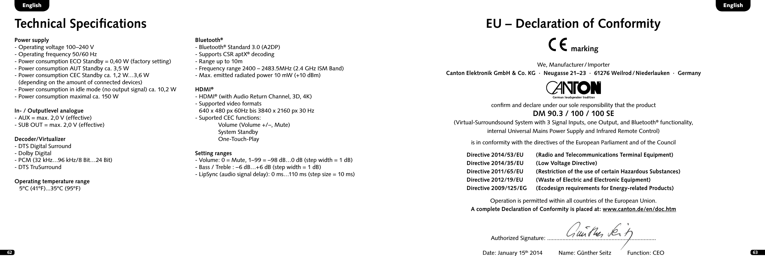 62 63EU &ndash; Declaration of ConformitymarkingWe,  Manufacturer / ImporterCanton Elektronik GmbH &amp; Co. KG  &middot;  Neugasse 21&ndash;23  &middot;  61276 Weilrod / Niederlauken  &middot;  Germanyconﬁrm and declare under our sole responsibility that the productDM 90.3 / 100 / 100 SE(Virtual-Surroundsound System with 3 Signal Inputs, one Output, and Bluetooth&reg; functionality, internal Universal Mains Power Supply and Infrared Remote Control)is in conformity with the directives of the European Parliament and of the Council Operation is permitted within all countries of the European Union. A complete Declaration of Conformity is placed at: www.canton.de/en/doc.htmDirective 2014/53/EU  (Radio and Telecommunications Terminal Equipment)Directive 2014/35/EU   (Low Voltage Directive)Directive 2011/65/EU  (Restriction of the use of certain Hazardous Substances)Directive 2012/19/EU  (Waste of Electric and Electronic Equipment)Directive 2009/125/EG  (Ecodesign requirements for Energy-related Products)Authorized Signature: .......................................................................Date: January 15th 2014          Name: G&uuml;nther Seitz          Function: CEOTechnical SpeciﬁcationsPower supply- Operating voltage 100&ndash;240 V- Operating frequency 50/60 Hz- Power consumption ECO Standby = 0,40 W (factory setting)- Power consumption AUT Standby ca. 3,5 W-  Power consumption CEC Standby ca. 1,2 W&hellip;3,6 W (depending on the amount of connected devices)- Power consumption in idle mode (no output signal) ca. 10,2 W- Power consumption maximal ca. 150 WIn- / Outputlevel analogue- AUX = max. 2,0 V (effective)- SUB OUT = max. 2,0 V (effective)Decoder/Virtualizer - DTS Digital Surround- Dolby Digital- PCM (32 kHz&hellip;96 kHz/8 Bit&hellip;24 Bit)- DTS TruSurroundOperating temperature range   5&ordm;C (41&ordm;F)...35&ordm;C (95&ordm;F)Bluetooth&reg;- Bluetooth&reg; Standard 3.0 (A2DP)- Supports CSR aptX&reg; decoding- Range up to 10m- Frequency range 2400 &ndash; 2483.5MHz (2.4 GHz ISM Band)- Max. emitted radiated power 10 mW (+10 dBm)HDMI&reg;- HDMI&reg; (with Audio Return Channel, 3D, 4K)-  Supported video formats  640 x 480 px 60Hz bis 3840 x 2160 px 30 Hz- Suported CEC functions:   Volume (Volume +/&ndash;, Mute)  System Standby One-Touch-PlaySetting ranges- Volume: 0 = Mute, 1&ndash;99 = &ndash;98 dB&hellip;0 dB (step width = 1 dB)- Bass / Treble : &ndash;6 dB&hellip;+6 dB (step width = 1 dB)- LipSync (audio signal delay): 0 ms&hellip;110 ms (step size = 10 ms)English English
