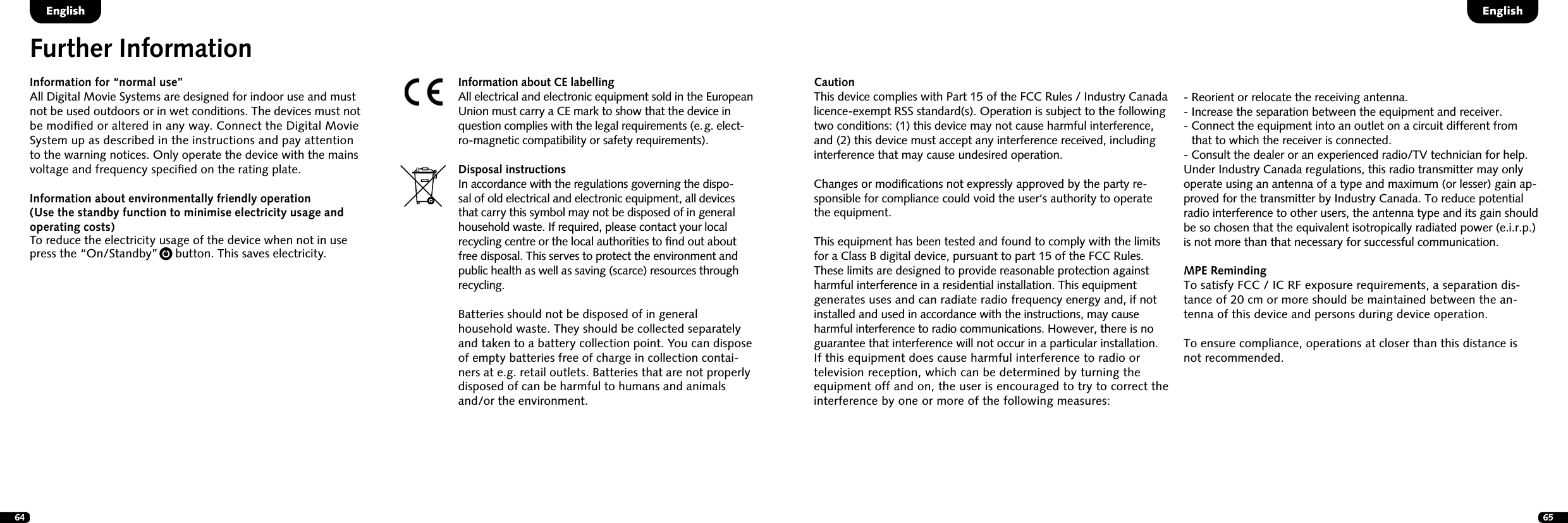 64 65DeutschEnglishInformation for &ldquo;normal use&rdquo;All Digital Movie Systems are designed for indoor use and must  not be used outdoors or in wet conditions. The devices must not  be modiﬁed or altered in any way. Connect the Digital Movie  System up as  described in the instructions and pay attention  to the warning notices. Only operate the device with the mains  voltage and frequency speciﬁed on the rating plate. Information about environmentally friendly operation  (Use the standby function to minimise electricity  usage and  operating  costs) To reduce the electricity usage of the device when not in use  press the &ldquo;On/Standby&rdquo;     button. This saves electricity.Further InformationInformation about CE labellingAll electrical and electronic equipment sold in the European Union must carry a CE mark to show that the device in question complies with the legal requirements (e. g. elect-ro-magnetic compatibility or safety requirements).Disposal instructionsIn accordance with the regulations governing the dispo-sal of old electrical and electronic equipment, all devices that carry this symbol may not be disposed of in general household waste. If required, please contact your local recycling centre or the local authorities to ﬁnd out about free disposal. This serves to protect the environment and public health as well as saving (scarce) resources through recycling.Batteries should not be disposed of in general household waste. They should be collected separately and taken to a battery collection point. You can dispose of empty batteries free of charge in collection contai-ners at e.g. retail outlets. Batteries that are not properly disposed of can be harmful to humans and animals and/or the environment.CautionThis device complies with Part 15 of the FCC Rules / Industry Canada licence-exempt RSS standard(s). Operation is subject to the following two conditions: (1) this device may not cause harmful interference, and (2) this device must accept any interference received, including interference that may cause undesired operation.Changes or modiﬁcations not expressly approved by the party re-sponsible for compliance could void the user&lsquo;s authority to operate the equipment.This equipment has been tested and found to comply with the limits for a Class B digital device, pursuant to part 15 of the FCC Rules. These limits are designed to provide reasonable protection against harmful interference in a residential installation. This equipment generates uses and can radiate radio frequency energy and, if not installed and used in accordance with the instructions, may cause harmful interference to radio communications. However, there is no guarantee that interference will not occur in a particular installation.  If this equipment does cause harmful interference to radio or television reception, which can be determined by turning the equipment off and on, the user is encouraged to try to correct the interference by one or more of the following measures:-  Reorient or relocate the receiving antenna.-  Increase the separation between the equipment and receiver.-  Connect the equipment into an outlet on a circuit different from that to which the receiver is connected.-  Consult the dealer or an experienced radio/TV technician for help.Under Industry Canada regulations, this radio transmitter may only operate using an antenna of a type and maximum (or lesser) gain ap-proved for the transmitter by Industry Canada. To reduce potential radio interference to other users, the antenna type and its gain should be so chosen that the equivalent isotropically radiated power (e.i.r.p.) is not more than that necessary for successful communication. MPE RemindingTo satisfy FCC / IC RF exposure requirements, a separation dis-tance of 20 cm or more should be maintained between the an-tenna of this device and persons during device operation.To ensure compliance, operations at closer than this distance is not recommended.English